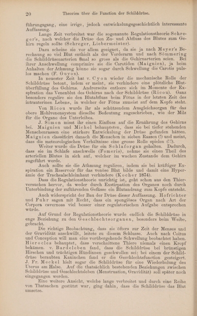 führungsgang, eine irrige, jedoch entwickelungsgeschichtlich interessante Auffassung. Lange Zeit verbreitet war die sogenannte Regulationstheorie Schre- g e r’s, nach welcher die Drüse den Zu- und Abfluss des Blutes zum Ge¬ hirn regeln sollte (Schreger, Liebermeister). Dazu scheine sie vor allem geeignet, da sie ja nach MeyeFs Be¬ rechnung so viel Blut enthielt als der Vorderarm und nach Sömmering die Schilddrüsenarterien 8mal so gross als die Gehirnarterien seien. Bei ihrer Anschwellung comprimire sie die Carotiden (Maignien), ja beim Anhalten der Athmung könne sie sogar durch Schwellung die Carotis puls¬ los machen (F. Guyon). In neuester Zeit hat v. C y o n wieder die mechanische Rolle der Schilddrüse betont, indem er meint, sie verhindere eine plötzliche Blut¬ überfüllung des Gehirns. Andrerseits entleere sich im Momente der Ex¬ spiration das Venenblut des Gehirns nach der Schilddrüse (Ricou). Ganz besonders regulire sie den Blutabfluss beim Fötus in der letzten Zeit des intrauterinen Lebens, in welcher der Fötus zumeist auf dem Kopfe steht. Von Ricou wurde ihr als schützendem Ausgleichsorgan für das obere Hohlvenensystem dieselbe Bedeutung zugeschrieben, wie der Milz für die Organe des Unterleibes. J. Simon misst ihr einen Einfluss auf die Ernährung des Gehirns bei. Maignien und Michel behaupteten, dass sie bei tiefer stehenden Menschenrassen eine stärkere Entwickelung der Drüse gefunden hätten. Maignien classificirt danach die Menschen in sieben Rassen (!) und meint, dass die meteorologischen Verhältnisse eine grosse Rolle spielen (!!). Weiter wurde die Drüse für ein Schlaforgan gehalten. Dadurch, dass sie im Schlafe anschwelle (Fomeris), nehme sie einen Theil des arteriellen Blutes in sich auf, welcher im wachen Zustande dem Gehirn zugeführt werde. Auch sollte sie die Athmung reguliren, indem sie bei kräftiger Ex¬ spiration ein Reservoir für das venöse Blut bilde und damit eine Hyper¬ ämie der Trachealschleimhaut verhindere (Kocher 1874). Dass die Regulationstheorie unrichtig ist, geht schon aus den Thier¬ versuchen hervor, da weder durch Exstirpation des Organes noch durch Unterbindung der zuführenden Gefässe ein Blutandrang zum Kopfe entsteht. Auch widerspricht der Bau der Drüse dieser Auffassung. Hofrichter und Fuhr sagen mit Recht, dass ein spongiöses Organ nach Art der Corpora cavernosa viel besser einer regulatorischen Aufgabe entsprechen würde. Auf Grund der Regulationstheorie wurde endlich die Schilddrüse in enge Beziehung zu den Geschlechtsorganen, besonders beim Weibe, gebracht. Die richtige Beobachtung, dass sie öfters zur Zeit der Menses und der Gravidität anschwillt, leitete zu diesem Schlüsse. Auch nach Coitus und Conception will man eine vorübergehende Schwellung beobachtet haben. Hierocles behauptet, dass verschnittene Thiere niemals einen Kropf bekämen, v. Bardeleben fand, dass die Schilddrüse bei brünstigen Hirschen und trächtigen Hündinnen geschwollen sei; bei einem der Schild¬ drüse beraubten Kaninchen fand er die Geschlechtsfunction gesteigert. J. Fr. Meckel hielt sogar die Schilddrüse für eine Wiederholung des Uterus am Halse. Auf die thatsächlich bestehenden Beziehungen zwischen Schilddrüse und Geschlechtsleben (Menstruation, Gravidität) soll später noch eingegangen werden. Eine weitere Ansicht, welche lange verbreitet und durch eine Reihe von Thatsachen gestützt war, ging dahin, dass die Schilddrüse das Blut umsetze.