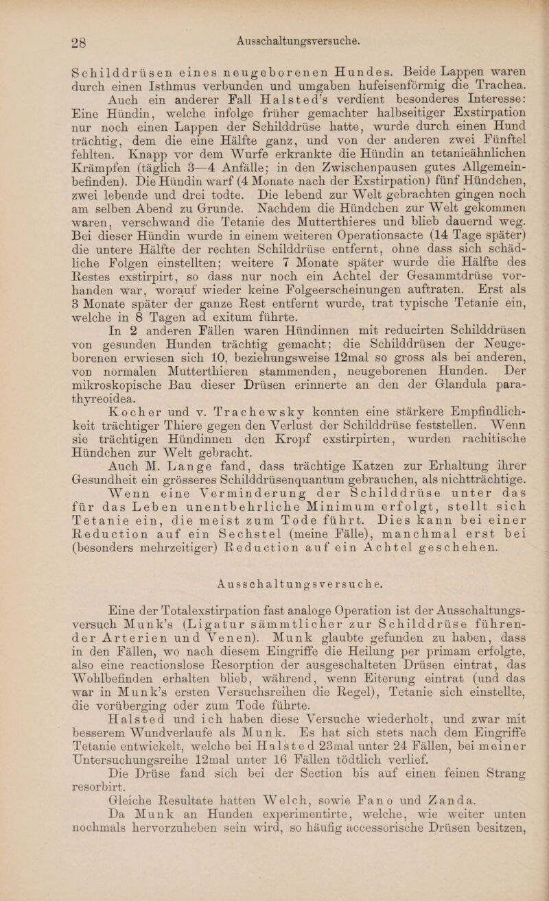 Schilddrüsen eines neugeborenen Hundes. Beide Lappen waren durch einen Isthmus verbunden und umgaben hufeisenförmig die Trachea. Auch ein anderer Fall Halste d’s verdient besonderes Interesse: Eine Hündin, welche infolge früher gemachter halbseitiger Exstirpation nur noch einen Lappen der Schilddrüse hatte, wurde durch einen Hund trächtig, dem die eine Hälfte ganz, und von der anderen zwei Fünftel fehlten. Knapp vor dem Wurfe erkrankte die Hündin an tetanieähnlichen Krämpfen (täglich 3—4 Anfälle; in den Zwischenpausen gutes Allgemein¬ befinden). Die Hündin warf (4 Monate nach der Exstirpation) fünf Hündchen, zwei lebende und drei todte. Die lebend zur Welt gebrachten gingen noch am selben Abend zu Grunde. Nachdem die Hündchen zur Welt gekommen waren, verschwand die Tetanie des Mutterthieres und blieb dauernd weg. Bei dieser Hündin wurde in einem weiteren Operationsacte (14 Tage später) die untere Hälfte der rechten Schilddrüse entfernt, ohne dass sich schäd¬ liche Folgen einstellten; weitere 7 Monate später wurde die Hälfte des Bestes exstirpirt, so dass nur noch ein Achtel der Gesammtdrüse vor¬ handen war, worauf wieder keine Folgeerscheinungen auftraten. Erst als 3 Monate später der ganze Best entfernt wurde, trat typische Tetanie ein, welche in 8 Tagen ad exitum führte. In 2 anderen Fällen waren Hündinnen mit reducirten Schilddrüsen von gesunden Hunden trächtig gemacht; die Schilddrüsen der Neuge¬ borenen erwiesen sich 10, beziehungsweise 12mal so gross als bei anderen, von normalen Mutterthieren stammenden, neugeborenen Hunden. Der mikroskopische Bau dieser Drüsen erinnerte an den der Glandula para- thyreoidea. Kocher und v. Trachewsky konnten eine stärkere Empfindlich¬ keit trächtiger Thiere gegen den Verlust der Schilddrüse feststellen. Wenn sie trächtigen Hündinnen den Kropf exstirpirten, wurden rachitische Hündchen zur Welt gebracht. Auch M. Lange fand, dass trächtige Katzen zur Erhaltung ihrer Gesundheit ein grösseres Schilddrüsenquantum gebrauchen, als nichtträchtige. Wenn eine Verminderung der Schilddrüse unter das für das Leben unentbehrliche Minimum erfolgt, stellt sich Tetanie ein, die meist zum Tode führt. Dies kann bei einer Beduction auf ein Sechstel (meine Fälle), manchmal erst bei (besonders mehrzeitiger) Beduction auf ein Achtel geschehen. Ausschaltungsversuche. Eine der Totalexstirpation fast analoge Operation ist der Ausschaltungs¬ versuch Munk’s (Ligatur sämmtlicher zur Schilddrüse führen¬ der Arterien und Venen). Munk glaubte gefunden zu haben, dass in den Fällen, wo nach diesem Eingriffe die Heilung per primam erfolgte, also eine reactionslose Besorption der ausgeschalteten Drüsen eintrat, das Wohlbefinden erhalten blieb, während, wenn Eiterung eintrat (und das war in Munk’s ersten Versuchsreihen die Begel), Tetanie sich einstellte, die vorüberging oder zum Tode führte. Halsted und ich haben diese Versuche wiederholt, und zwar mit besserem Wundverlaufe als Munk. Es hat sich stets nach dem Eingriffe Tetanie entwickelt, welche bei Halsted 23mal unter 24 Fällen, bei meiner Untersuchungsreihe 12mal unter 16 Fällen tödtlich verlief. Die Drüse fand sich bei der Section bis auf einen feinen Strang resorbirt. Gleiche Besultate hatten Welch, sowie Fano und Zanda. Da Munk an Hunden experimentirte, welche, wie weiter unten nochmals hervorzuheben sein wird, so häufig accessorische Drüsen besitzen,