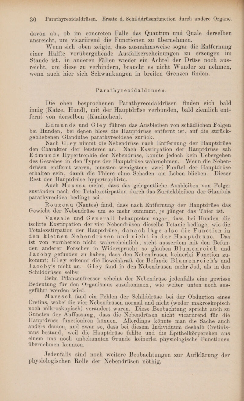 davon ab, ob im concreten Falle das Quantum und Quäle derselben ansreicbt, um vicariirend die Functionen zu übernehmen. Wenn sich oben zeigte, dass ausnahmsweise sogar die Entfernung einer Hälfte vorübergehende Ausfallserscheinungen zu erzeugen im Stande ist, in anderen Fällen wieder ein Achtel der Drüse noch aus¬ reicht, um diese zu verhindern, braucht es nicht Wunder zu nehmen, wenn auch hier sich Schwankungen in breiten Grenzen finden. Parathyreoidaldrüsen. Die oben besprochenen Parathyreoidaldrüsen finden sich bald innig (Katze, Hund), mit der Hauptdrüse verbunden, bald ziemlich ent¬ fernt von derselben (Kaninchen). Edmunds und Gley führen das Ausbleiben von schädlichen Folgen bei Hunden, bei denen bloss die Hauptdrüse entfernt ist, auf die zurück¬ gebliebenen Glandulae parathyreoideae zurück. Nach Gley nimmt die Nebendrüse nach Entfernung der Hauptdrüse den Charakter der letzteren an. Nach Exstirpation der Hauptdrüse sah Edmunds Hypertrophie der Nebendrüse, konnte jedoch kein Uebergehen des Gewebes in den Typus der Hauptdrüse wahrnehmen. Wenn die Neben¬ drüsen entfernt waren, mussten wenigstens zwei Fünftel der Hauptdrüse erhalten sein, damit die Thiere ohne Schaden am Leben blieben. Dieser Pest der Hauptdrüse hypertrophirte. Auch Moussu meint, dass das gelegentliche Ausbleiben von Folge¬ zuständen nach der Totalexstirpation durch das Zurückbleiben der Glandula parathyreoidea bedingt sei. ßouxeau (Nantes) fand, dass nach Entfernung der Hauptdrüse das Gewicht der Nebendrüse um so mehr zunimmt, je jünger das Thier ist. Yassale und Generali behaupteten sogar, dass bei Hunden die isolirte Exstirpation der vier Nebendrüsen dieselbe Tetanie bedinge, wie die Totalexstirpation der Hauptdrüse, danach läge also die Function in den kleinen Nebendrüsen und nicht in der Hauptdrüse. Das ist von vornherein nicht wahrscheinlich, steht ausserdem mit den Befun¬ den anderer Forscher in Widerspruch; so glauben Blumenreich und Jacoby gefunden zu haben, dass den Nebendrüsen keinerlei Function zu¬ kommt; Gley erkennt die Beweiskraft der Befunde Blumenr eich’s und Jacoby’s nicht an. Gley fand in den Nebendrüsen mehr Jod, als in den Schilddrüsen selbst. Beim Pflanzenfresser scheint der Nebendrüse jedenfalls eine gewisse Bedeutung für den Organismus zuzukommen, wie weiter unten noch aus¬ geführt werden wird. Mare sch fand ein Fehlen der Schilddrüse bei der Obduction eines Cretins, wobei die vier Nebendrüsen normal und nicht (weder makroskopisch noch mikroskopisch) verändert waren. Diese Beobachtung spricht auch zu Gunsten der Auffassung, dass die Nebendrüsen nicht vicariirend für die Hauptdrüse functioniren können. Allerdings könnte man die Sache auch anders deuten, und zwar so, dass bei diesem Individuum deshalb Cretinis- mus bestand, weil die Hauptdrüse 'fehlte und die Epithelkörperchen aus einem uns noch unbekannten Grunde keinerlei physiologische Functionen übernehmen konnten. Jedenfalls sind noch weitere Beobachtungen zur Aufklärung der physiologischen Rolle der Nebendrüsen nöthig.