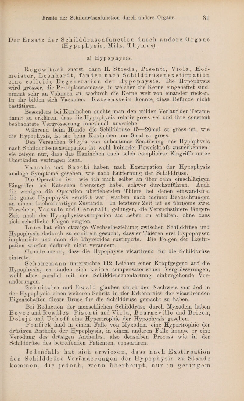 Der Ersatz der Schilddrüsenfunction durch andere Organe (Hypophysis, Milz, Thymus). a) H y p o p h y s i s. Rogowitsch zuerst, dann H. Stieda, Pisenti, Viola, Hof¬ meister, Leonhardt, fanden nach Schilddrüsenexstirpation eine colloide Degeneration der Hypophysis. Die Hypophysis wird grösser, die Protoplasmamasse, in welcher die Kerne eingebettet sind, nimmt sehr an Volumen zu, wodurch die Kerne weit von einander rücken. In ihr bilden sich Vacuolen. Katzenstein konnte diese Befunde nicht bestätigen. Besonders bei Kaninchen suchte man den milden Verlauf der Tetanie damit zu erklären, dass die Hypophysis relativ gross sei und ihre constant beobachtete Vergrösserung functioneil ausreiche. Während beim Hunde die Schilddrüse 15—20mal so gross ist, wie die Hypophysis, ist sie beim Kaninchen nur 3mal so gross. Den Versuchen Gley’s von subcutaner Zerstörung der Hypophysis nach Schilddrüsenexstirpation ist wohl keinerlei Beweiskraft zuzuerkennen; sie zeigen nur, dass das Kaninchen auch solch complicirte Eingriffe unter Umständen vertragen kann. Vassale und Sacchi haben nach Exstirpation der Hypophysis analoge Symptome gesehen, wie nach Entfernung der Schilddrüse. Die Operation ist, wie ich mich selbst an über zehn einschlägigen Eingriffen bei Kätzchen überzeugt habe, schwer durchzuführen. Auch die wenigen die Operation überlebenden Thiere bei denen einwandsfrei die ganze Hypophysis zerstört war, starben nach meinen Beobachtungen an einem kachexieartigen Zustande. In letzterer Zeit ist es übrigens zwei Forschern, Vassale und Generali, gelungen, die Versuchsthiere längere Zeit nach der Hypophysisexstirpation am Leben zu erhalten, ohne dass sich schädliche Folgen zeigten. Lanz hat eine etwaige Wechselbeziehung zwischen Schilddrüse und Hypophysis dadurch zu ermitteln gesucht, dass er Thieren erst Hypophysen implantirte und dann die Thyreoidea exstirpirte. Die Folgen der Exstir¬ pation wurden dadurch nicht verändert. Comte meint, dass die Hypophysis vicariirend für die Schilddrüse eintrete. Schönemann untersuchte 112 Leichen einer Kropfgegend auf die Hypophysis; es fanden sich keine compensatorischen Vergrösserungen, wohl aber parallel mit der Schilddrüsenentartung einhergehende Ver¬ änderungen. Schnitzler und Ewald glauben durch den Nachweis von Jod in der Hypophysis einen weiteren Schritt in der Erkenntniss der vicariirenden Eigenschaften dieser Drüse für die Schilddrüse gemacht zu haben. Bei Beduction der menschlichen Schilddrüse durch Myxödem haben Boyce und Beadles, Pisenti und Viola, Bourneville und Bricon, Dole ja und Uthoff eine Hypertrophie der Hypophysis gesehen. Ponfick fand in einem Falle von Myxödem eine Hypertrophie der drüsigen Antheile der Hj^pophysis, in einem anderen Falle konnte er eine Verödung des drüsigen Antheiles, also denselben Process wie in der Schilddrüse des betreffenden Patienten, constatiren. Jedenfalls hat sich erwiesen, dass nach Exstirpation der Schilddrüse Veränderungen der Hypophysis zu Stande kommen, die jedoch, wenn überhaupt, nur in geringem