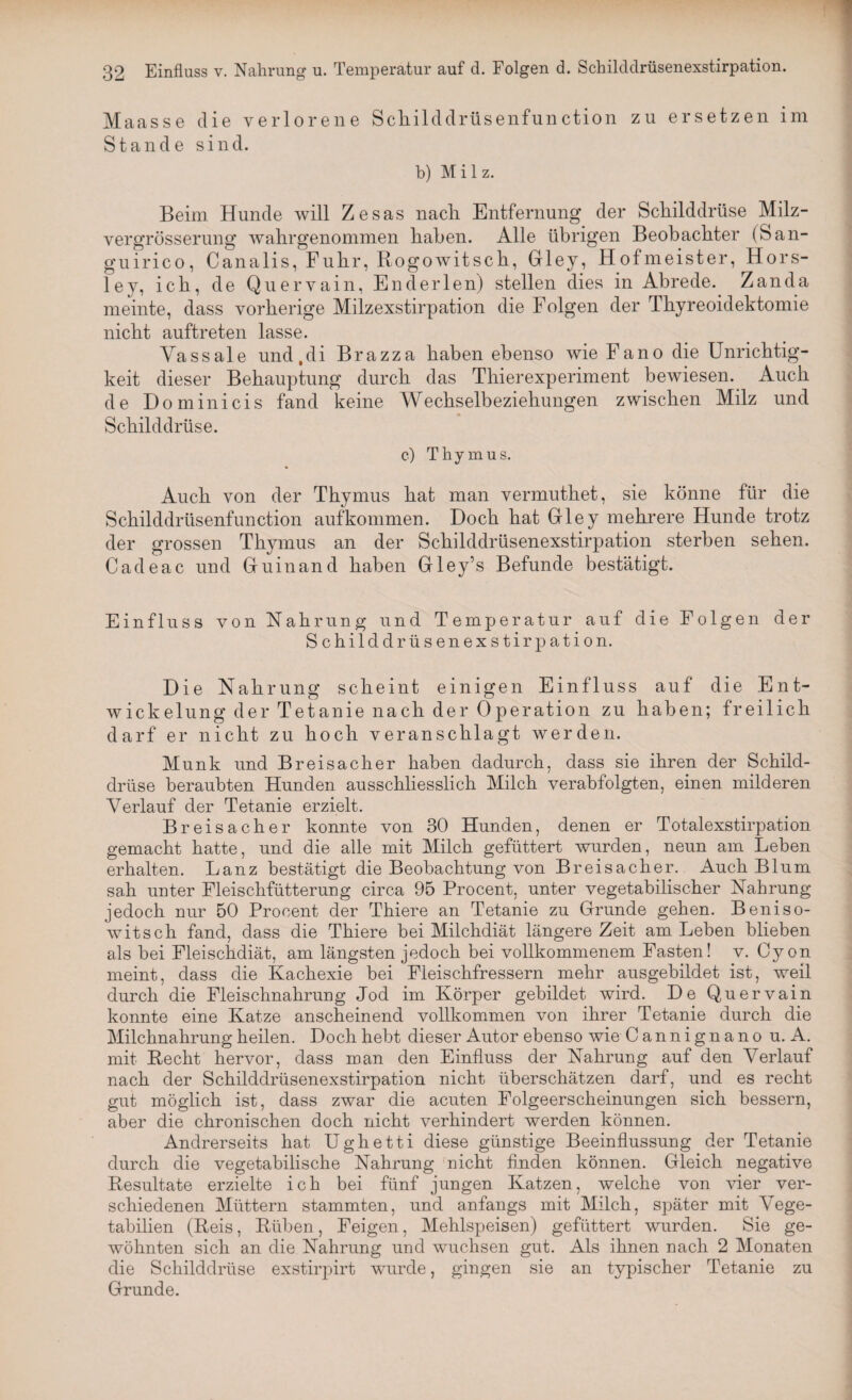 Maasse die verlorene Schilddrüsenfunction zu ersetzen im Stande sind. b) Milz. Beim Hunde will Zesas nach Entfernung der Schilddrüse Milz- vergrösserung wahrgenommen haben. Alle übrigen Beobachter (San- guirico, Canalis, Fuhr, Rogowitsch, Gley, Hofmeister, Hors- ley, ich, de Quervain, En der len) stellen dies in Abrede. Zanda meinte, dass vorherige Milzexstirpation die Folgen der Thyreoidektomie nicht auftreten lasse. Yassale und,di Brazza haben ebenso wie Fano die Unrichtig¬ keit dieser Behauptung durch das Thierexperiment bewiesen. Auch de Dominicis fand keine Wechselbeziehungen zwischen Milz und Schilddrüse. c) Thymus. Auch von der Thymus hat man vermuthet, sie könne für die Schilddrüsenfunction aufkommen. Doch hat Grley mehrere Hunde trotz der grossen Thymus an der Schilddrüsenexstirpation sterben sehen. Cadeac und Gfuinand haben Gley’s Befunde bestätigt. Einfluss von Nahrung und Temperatur auf die Folgen der Schilddrüsenexstirpation. Die Nahrung scheint einigen Einfluss auf die Ent¬ wickelung der Tetanie nach der Operation zu haben; freilich darf er nicht zu hoch veranschlagt werden. Munk und Breisacher haben dadurch, dass sie ihren der Schild¬ drüse beraubten Hunden ausschliesslich Milch verabfolgten, einen milderen Verlauf der Tetanie erzielt. Breisacher konnte von 30 Hunden, denen er Totalexstirpation gemacht hatte, und die alle mit Milch gefüttert wurden, neun am Leben erhalten. Lanz bestätigt die Beobachtung von Breisacher. Auch Blum sah unter Fleischfütterung circa 95 Procent, unter vegetabilischer Nahrung jedoch nur 50 Procent der Thiere an Tetanie zu Grunde gehen. Beniso- witsch fand, dass die Thiere bei Milchdiät längere Zeit am Leben blieben als bei Fleischdiät, am längsten jedoch bei vollkommenem Fasten! v. Cy on meint, dass die Kachexie bei Fleischfressern mehr ausgebildet ist, weil durch die Fleischnahrung Jod im Körper gebildet wird. De Quervain konnte eine Katze anscheinend vollkommen von ihrer Tetanie durch die Milchnahrung heilen. Doch hebt dieser Autor ebenso wie Cannignano u. A. mit Recht hervor, dass man den Einfluss der Nahrung auf den Verlauf nach der Schilddrüsenexstirpation nicht überschätzen darf, und es recht gut möglich ist, dass zwar die acuten Folgeerscheinungen sich bessern, aber die chronischen doch nicht verhindert werden können. Andrerseits hat Ughetti diese günstige Beeinflussung der Tetanie durch die vegetabilische Nahrung fnicht finden können. Gleich negative Resultate erzielte ich bei fünf jungen Katzen, welche von vier ver¬ schiedenen Müttern stammten, und anfangs mit Milch, später mit Vege- tabilien (Reis, Rüben, Feigen, Mehlspeisen) gefüttert wurden. Sie ge¬ wöhnten sich an die Nahrung und wuchsen gut. Als ihnen nach 2 Monaten die Schilddrüse exstirpirt wurde, gingen sie an typischer Tetanie zu Grunde.