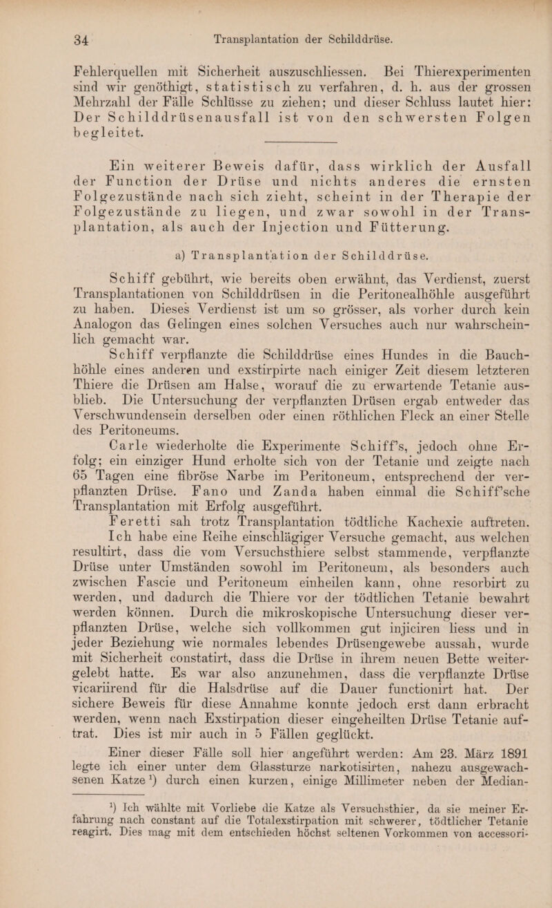 Fehlerquellen mit Sicherheit auszuschliessen. Bei Thierexperimenten sind wir genöthigt, statistisch zu verfahren, d. h. aus der grossen Mehrzahl der Fälle Schlüsse zu ziehen; und dieser Schluss lautet hier: Der Schilddrüsenausfall ist von den schwersten Folgen b egleitet. Ein weiterer Beweis dafür, dass wirklich der Ausfall der Function der Drüse und nichts anderes die ernsten Folgezustände nach sich zieht, scheint in der Therapie der Folgezustände zu liegen, und zwar sowohl in der Trans¬ plantation, als auch der Injection und Fütterung. a) Transplantation der Schilddrüse. Schiff gebührt, wie bereits oben erwähnt, das Verdienst, zuerst Transplantationen von Schilddrüsen in die Peritonealhöhle ausgeführt zu haben. Dieses Verdienst ist um so grösser, als vorher durch kein Analogon das Gelingen eines solchen Versuches auch nur wahrschein¬ lich gemacht war. Schiff verpflanzte die Schilddrüse eines Hundes in die Bauch¬ höhle eines anderen und exstirpirte nach einiger Zeit diesem letzteren Thiere die Drüsen am Halse, worauf die zu erwartende Tetanie aus¬ blieb. Die Untersuchung der verpflanzten Drüsen ergab entweder das Verschwundensein derselben oder einen röthlichen Fleck an einer Stelle des Peritoneums. Carle wiederholte die Experimente Schiff’s, jedoch ohne Er¬ folg; ein einziger Hund erholte sich von der Tetanie und zeigte nach 65 Tagen eine fibröse Narbe im Peritoneum, entsprechend der ver¬ pflanzten Drüse. Fano und Zanda haben einmal die Schiff’sche Transplantation mit Erfolg ausgeführt. Feretti sah trotz Transplantation tödtliche Kachexie auftreten. Ich habe eine Reihe einschlägiger Versuche gemacht, aus welchen resultirt, dass die vom Versuchstiere selbst stammende, verpflanzte Drüse unter Umständen sowohl im Peritoneum, als besonders auch zwischen Fascie und Peritoneum einheilen kann, ohne resorbirt zu werden, und dadurch die Thiere vor der tödtlichen Tetanie bewahrt werden können. Durch die mikroskopische Untersuchung dieser ver¬ pflanzten Drüse, welche sich vollkommen gut injiciren liess und in jeder Beziehung wie normales lebendes Drüsengewebe aussah, wurde mit Sicherheit constatirt, dass die Drüse in ihrem neuen Bette weiter¬ gelebt hatte. Es war also anzunehmen, dass die verpflanzte Drüse vicariirend für die Halsdrüse auf die Dauer functionirt hat. Der sichere Beweis für diese Annahme konnte jedoch erst dann erbracht werden, wenn nach Exstirpation dieser eingeheilten Drüse Tetanie auf¬ trat. Dies ist mir auch in 5 Fällen geglückt. Einer dieser Fälle soll hier angeführt werden: Am 23. März 1891 legte ich einer unter dem Glassturze narkotisirten, nahezu ausgewach¬ senen Katze:) durch einen kurzen, einige Millimeter neben der Median- Ich wählte mit Vorliebe die Katze als Versuchsthier, da sie meiner Er¬ fahrung nach constant auf die Totalexstirpation mit schwerer, tödtlicher Tetanie reagirt. Dies mag mit dem entschieden höchst seltenen Vorkommen von accessori-