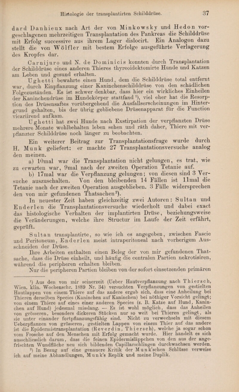 dard Danhieux nach Art der von Minkowsky und Hedon vor¬ geschlagenen mehrzeitigen Transplantation des Pankreas die Schilddrüse mit Erfolg successive aus ihrem Lager dislocirt. Ein Analogon dazu stellt die von Wölfler mit bestem Erfolge ausgeführte Verlagerung des Kropfes dar. Oarnijuro und N. de Dominicis konnten durch Transplantation der Schilddrüse eines anderen Thieres thyreoidektomirte Hunde und Katzen am Leben und gesund erhalten. Ughetti bewahrte einen Hund, dem die Schilddrüse total entfernt war, durch Einpflanzung einer Kaninchenschilddrüse von den schädlichen Folgezuständen. Es ist schwer denkbar, dass hier ein wirkliches Einheilen der Kaninchendrüse im Hundekörper stattfand *), viel eher hat die Resorp¬ tion des Drüsensaftes vorübergehend die Ausfallserscheinungen im Hinter¬ grund gehalten, bis der übrig gebliebene Drüsenapparat für die Function vicariirend auf kam. Ughetti hat zwei Hunde nach Exstirpation der verpflanzten Drüse mehrere Monate wohlbehalten leben sehen und räth daher, Thiere mit ver¬ pflanzter Schilddrüse noch länger zu beobachten. Ein weiterer Beitrag zur Transplantationsfrage wurde durch H. Munk geliefert: er machte 27 Transplantationsversuche analog den meinen. a) lOmal war die Transplantation nicht gelungen, es trat, wie zu erwarten war, 9mal nach der zweiten Operation Tetanie auf. b) 17mal war die Verpflanzung gelungen; von diesen sind 3 Ver¬ suche auszuschalten. Von den bleibenden 14 Fällen ist 11 mal die Tetanie nach der zweiten Operation ausgeblieben. 3 Fälle widersprechen den von mir gefundenen Thatsachen2). In neuester Zeit haben gleichzeitig zwei Autoren: Sultan und Enderlen die Transplantationsversuche wiederholt und dabei exact das histologische Verhalten der implantirten Drüse, beziehungsweise die Veränderungen, welche ihre Structur im Laufe der Zeit erfährt, geprüft. Sultan transplantirte, so wie ich es angegeben, zwischen Fascie und Peritoneum, Enderlen meist intraperitoneal nach vorherigem Aus¬ schneiden der Drüse. Ihre Arbeiten enthalten einen Beleg der von mir gefundenen That- sache, dass die Drüse einheilt, und häufig die centralen Partien nekrotisiren, während die peripheren erhalten bleiben. Nur die peripheren Partien bleiben von der sofort einsetzenden primären x) Aus den von mir seinerzeit (Ueber Hautverpflanzung nach Thier sch, Wien. klin. Wochenschr. 1889 Nr. 34) versuchten Verpflanzungen von gestielten Hautlappen von einem Thiere auf das andere ergab sich, dass eine Anheilung bei Thieren derselben Species (Kaninchen auf Kaninchen) bei nöthiger Vorsicht gelingt; von einem Thiere auf eines einer anderen Species (z. B. Katze auf Hund, Kanin¬ chen auf Hund) jedesmal misslang. -— Es ist wohl möglich, dass das Anheilen von grösseren, besonders dickeren Stücken nur so weit bei Thieren gelingt, als sie unter einander fortpflanzungsfähig sind. Nicht zu verwechseln mit diesem Ueberpflanzen von grösseren, gestielten Lappen von einem Thier auf das andere ist die Epidermistransplantation (Reverdin, Thiersch), welche ja sogar schon vom Frosche auf den Menschen mit Erfolg gemacht wurde. Hier handelt es sich ausschliesslich darum, dass die feinen Epidermisläppchen von den aus der ange¬ frischten Wundfläche neu sich bildenden Capillarschlingen durchwachsen werden. 2) In Bezug auf eine genauere Kritik der Munk’schen Schlüsse verweise ich auf meine Abhandlungen, Munk’s Replik und meine Duplik.