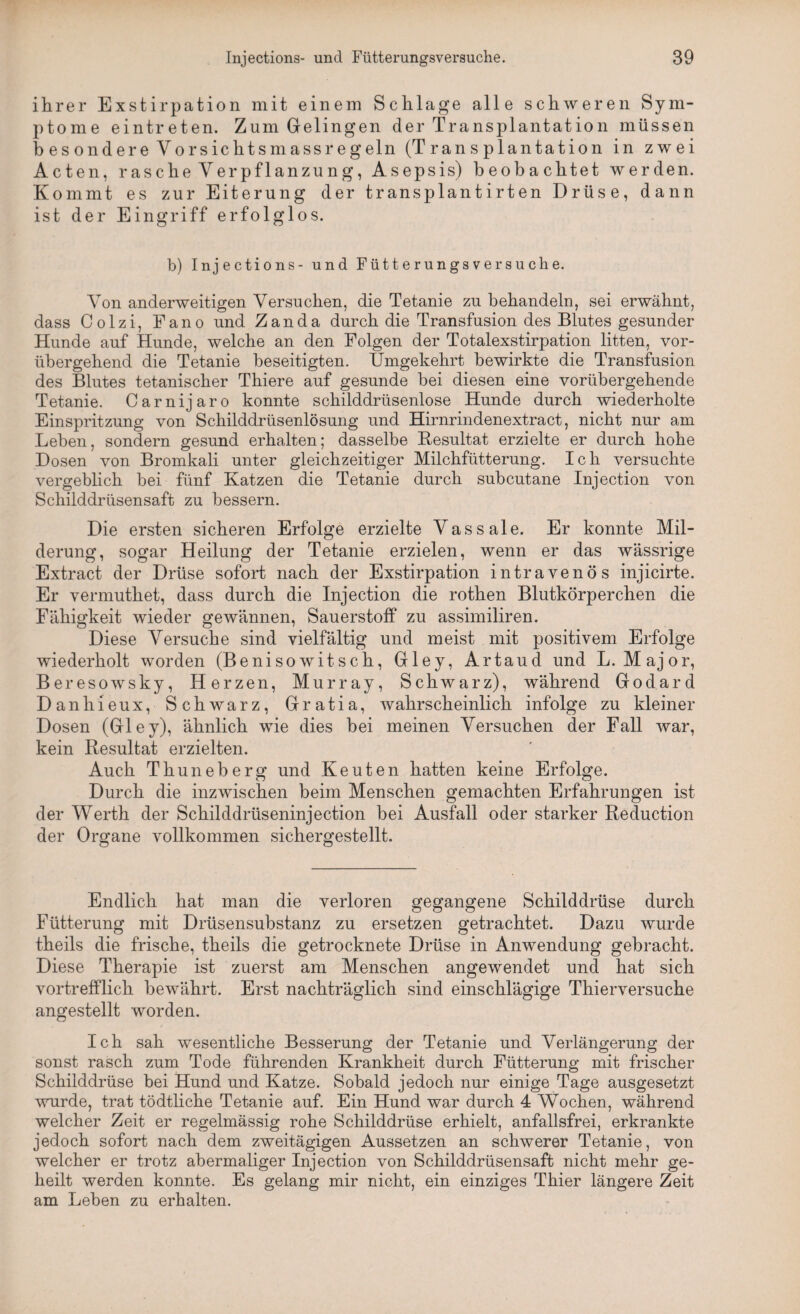 ihrer Exstirpation mit einem Schlage alle schweren Sym¬ ptome eintreten. Zum Gelingen der Transplantation müssen b es ondere Vorsichtsmassregeln (Transplantation in zwei Acten, rasche Verpflanzung, Asepsis) beobachtet werden. Kommt es zur Eiterung der transplantirten Drüse, dann ist der Eingriff erfolglos. b) Injections- und Fütterungs versuche. Von anderweitigen Versuchen, die Tetanie zu behandeln, sei erwähnt, dass Colzi, Fano und Zanda durch die Transfusion des Blutes gesunder Hunde auf Hunde, welche an den Folgen der Totalexstirpation litten, vor¬ übergehend die Tetanie beseitigten. Umgekehrt bewirkte die Transfusion des Blutes tetanischer Thiere auf gesunde hei diesen eine vorübergehende Tetanie. Carnijaro konnte schilddrüsenlose Hunde durch wiederholte Einspritzung von Schilddrüsenlösung und Hirnrindenextract, nicht nur am Leben, sondern gesund erhalten; dasselbe Besultat erzielte er durch hohe Dosen von Bromkali unter gleichzeitiger Milchfütterung. Ich versuchte vergeblich bei fünf Katzen die Tetanie durch subcutane Injection von Schilddrüsensaft zu bessern. Die ersten sicheren Erfolge erzielte Vassale. Er konnte Mil¬ derung, sogar Heilung der Tetanie erzielen, wenn er das wässrige Extract der Drüse sofort nach der Exstirpation intravenös injicirte. Er vermuthet, dass durch die Injection die rothen Blutkörperchen die Fähigkeit wieder gewännen, Sauerstoff zu assimiliren. Diese Versuche sind vielfältig und meist mit positivem Erfolge wiederholt worden (Benisowitsch, Gley, Artaud und L. Major, Beresowsky, Herzen, Murray, Schwarz), während Godard Danhieux, Schwarz, Gratia, wahrscheinlich infolge zu kleiner Dosen (Gley), ähnlich wie dies bei meinen Versuchen der Fall war, kein Resultat erzielten. Auch Thuneberg und Keuten hatten keine Erfolge. Durch die inzwischen beim Menschen gemachten Erfahrungen ist der Werth der Schilddrüseninjection bei Ausfall oder starker Reduction der Organe vollkommen sichergestellt. Endlich hat man die verloren gegangene Schilddrüse durch Fütterung mit Drüsensubstanz zu ersetzen getrachtet. Dazu wurde theils die frische, theils die getrocknete Drüse in Anwendung gebracht. Diese Therapie ist zuerst am Menschen angewendet und hat sich vortrefflich bewährt. Erst nachträglich sind einschlägige Thierversuche angestellt worden. Ich sah wesentliche Besserung der Tetanie und Verlängerung der sonst rasch zum Tode führenden Krankheit durch Fütterung mit frischer Schilddrüse bei Hund und Katze. Sobald jedoch nur einige Tage ausgesetzt wurde, trat tödtliche Tetanie auf. Ein Hund war durch 4 Wochen, während welcher Zeit er regelmässig rohe Schilddrüse erhielt, anfallsfrei, erkrankte jedoch sofort nach dem zweitägigen Aussetzen an schwerer Tetanie, von welcher er trotz abermaliger Injection von Schilddrüsensaft nicht mehr ge¬ heilt werden konnte. Es gelang mir nicht, ein einziges Thier längere Zeit am Leben zu erhalten.