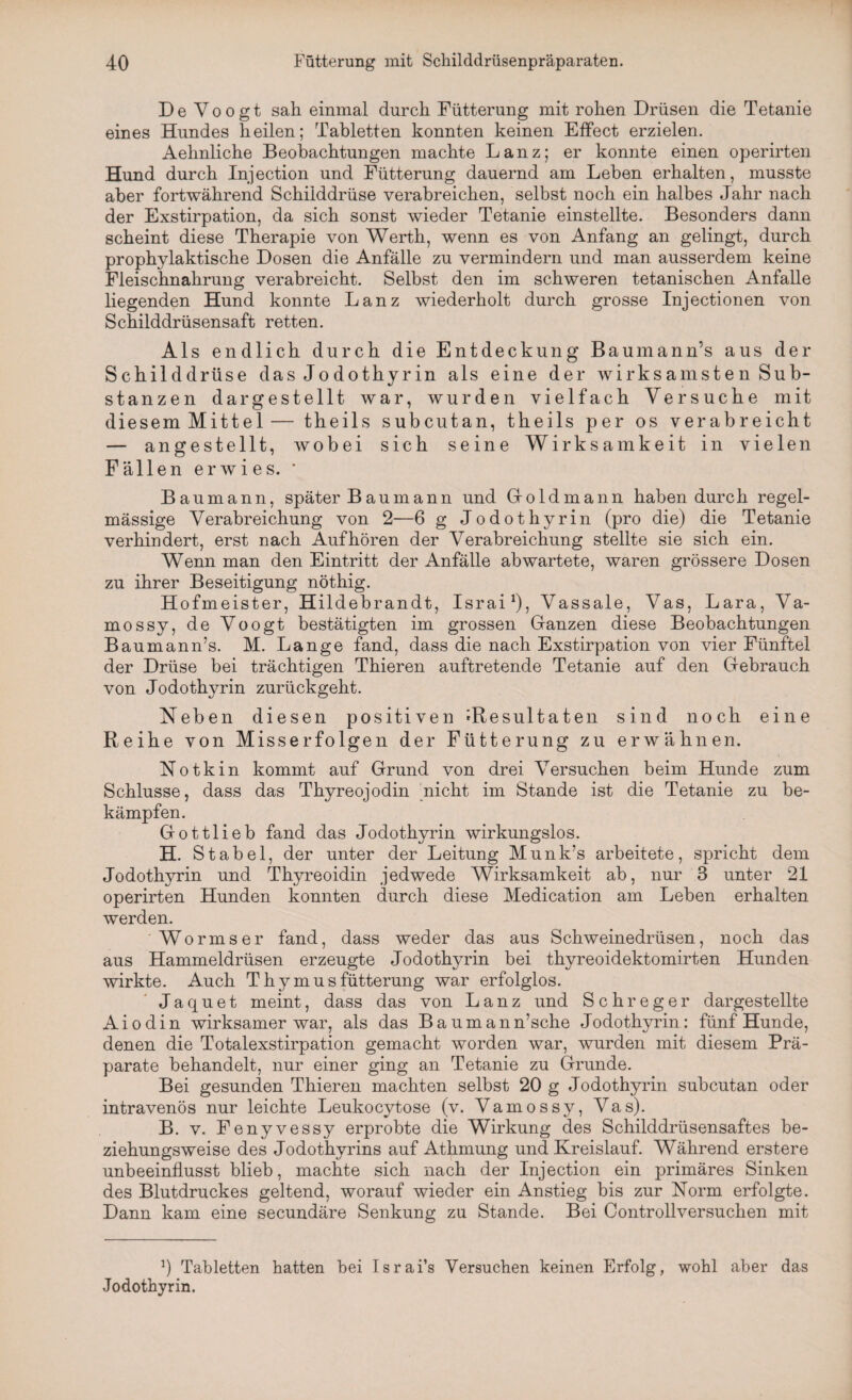 De Voogt sah einmal durch Fütterung mit rohen Drüsen die Tetanie eines Hundes heilen; Tabletten konnten keinen Effect erzielen. Aehnliche Beobachtungen machte Lanz; er konnte einen operirten Hund durch Injection und Fütterung dauernd am Leben erhalten, musste aber fortwährend Schilddrüse verabreichen, selbst noch ein halbes Jahr nach der Exstirpation, da sich sonst wieder Tetanie einstellte. Besonders dann scheint diese Therapie von Werth, wenn es von Anfang an gelingt, durch prophylaktische Dosen die Anfälle zu vermindern und man ausserdem keine Fleischnahrung verabreicht. Selbst den im schweren tetanischen Anfalle liegenden Hund konnte Lanz wiederholt durch grosse Injectionen von Schilddrüsensaft retten. Als endlich durch die Entdeckung Baumann’s aus der Schilddrüse das Jodothyrin als eine der wirksamsten Sub¬ stanzen dar gestellt war, wurden vielfach Versuche mit diesem Mittel— theils subcutan, theils per os verabreicht — angestellt, wobei sich seine Wirksamkeit in vielen Fällen erwies. * Bau mann, später B au mann und Gr old mann haben durch regel¬ mässige Verabreichung von 2—6 g Jodothyrin (pro die) die Tetanie verhindert, erst nach Auf hören der Verabreichung stellte sie sich ein. Wenn man den Eintritt der Anfälle ab wartete, waren grössere Dosen zu ihrer Beseitigung nöthig. Hofmeister, Hildebrandt, Israi1), Vassale, Vas, Lara, Va- mossy, de Voogt bestätigten im grossen Ganzen diese Beobachtungen Baumann’s. M. Lange fand, dass die nach Exstirpation von vier Fünftel der Drüse bei trächtigen Thieren auftretende Tetanie auf den Gebrauch von Jodothyrin zurückgeht. Neben diesen positiven «Resultaten sind noch eine Reihe von Misserfolgen der Fütterung zu erwähnen. Notkin kommt auf Grund von drei Versuchen beim Hunde zum Schlüsse, dass das Thyreojodin nicht im Stande ist die Tetanie zu be¬ kämpfen. Gottlieb fand das Jodothyrin wirkungslos. H. Stabei, der unter der Leitung Munk’s arbeitete, spricht dem Jodothyrin und Thyreoidin jedwede Wirksamkeit ab, nur 8 unter 21 operirten Hunden konnten durch diese Medication am Leben erhalten werden. Wormser fand, dass weder das aus Schweinedrüsen, noch das aus Hammeldrüsen erzeugte Jodothyrin bei thyreoidektomirten Hunden wirkte. Auch T h y m u s fütterung war erfolglos. J a q u e t meint, dass das von Lanz und Schreger dargestellte A i o d i n wirksamer war, als das B a u m a n n’sche Jodothyrin: fünf Hunde, denen die Totalexstirpation gemacht worden war, wurden mit diesem Prä¬ parate behandelt, nur einer ging an Tetanie zu Grunde. Bei gesunden Thieren machten selbst 20 g Jodothyrin subcutan oder intravenös nur leichte Leukocytose (v. Vamos sy, Vas). B. v. Fenyvessy erprobte die Wirkung des Schilddrüsensaftes be¬ ziehungsweise des Jodothyrins auf Athmung und Kreislauf. Während erstere unbeeinflusst blieb, machte sich nach der Injection ein primäres Sinken des Blutdruckes geltend, worauf wieder ein Anstieg bis zur Norm erfolgte. Dann kam eine secundäre Senkung zu Stande. Bei Oontrollversuchen mit :) Tabletten hatten bei Israi’s Versuchen keinen Erfolg, wohl aber das Jodothyrin.
