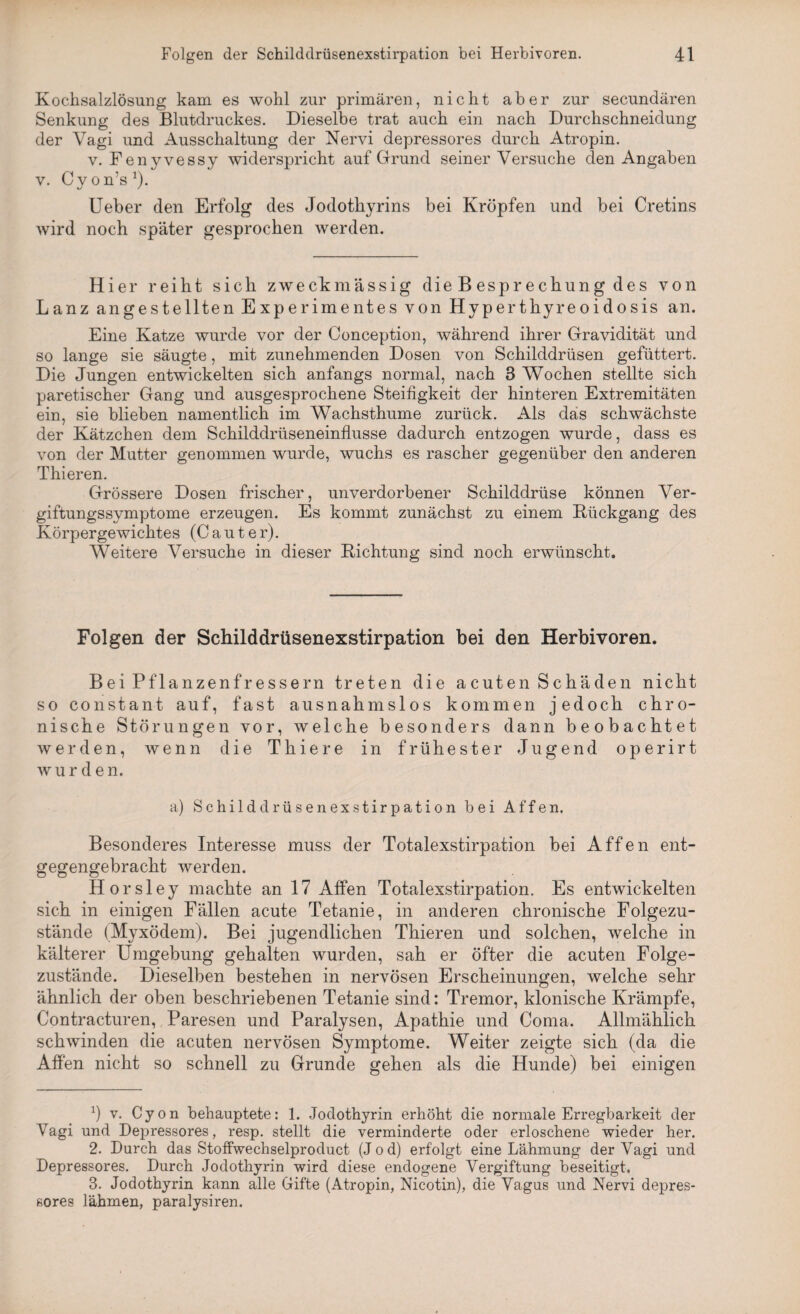 Kochsalzlösung kam es wohl zur primären, nicht aber zur secundären Senkung des Blutdruckes. Dieselbe trat auch ein nach Durchschneidung der Vagi und Ausschaltung der Nervi depressores durch Atropin. v. Fenyvessy widerspricht auf Grund seiner Versuche den Angaben v. Cy on’s *). Ueber den Erfolg des Jodothyrins bei Kröpfen und bei Cretins wird noch später gesprochen werden. Hier reiht sich zweckmässig die B espr echung des von Lanz angestellten Experimentes von Hyperthyreoidosis an. Eine Katze wurde vor der Conception, während ihrer Gravidität und so lange sie säugte, mit zunehmenden Dosen von Schilddrüsen gefüttert. Die Jungen entwickelten sich anfangs normal, nach 3 Wochen stellte sich paretischer Gang und ausgesprochene Steifigkeit der hinteren Extremitäten ein, sie blieben namentlich im Wachsthume zurück. Als das schwächste der Kätzchen dem Schilddrüseneinflusse dadurch entzogen wurde, dass es von der Mutter genommen wurde, wuchs es rascher gegenüber den anderen Thieren. Grössere Dosen frischer, unverdorbener Schilddrüse können Ver¬ giftungssymptome erzeugen. Es kommt zunächst zu einem Bückgang des Körpergewichtes (C a u t e r). Weitere Versuche in dieser Richtung sind noch erwünscht. Folgen der Schilddrüsenexstirpation bei den Herbivoren. Bei Pflanzenfressern treten die acuten Schäden nicht so constant auf, fast ausnahmslos kommen jedoch chro¬ nische Störungen vor, weiche besonders dann beobachtet werden, wenn die T hie re in frühester Jugend operirt wurden. a) Schilddrüsenexstirpation bei Affen. Besonderes Interesse muss der Totalexstirpation bei Affen ent¬ gegengebracht werden. Horsley machte an 17 Affen Totalexstirpation. Es entwickelten sich in einigen Fällen acute Tetanie, in anderen chronische Folgezu¬ stände (Myxödem). Bei jugendlichen Thieren und solchen, welche in kälterer Umgebung gehalten wurden, sah er öfter die acuten Folge¬ zustände. Dieselben bestehen in nervösen Erscheinungen, welche sehr ähnlich der oben beschriebenen Tetanie sind: Tremor, klonische Krämpfe, Contracturen, Paresen und Paralysen, Apathie und Coma. Allmählich schwinden die acuten nervösen Symptome. Weiter zeigte sich (da die Affen nicht so schnell zu Grunde gehen als die Hunde) bei einigen x) v. Cyon behauptete: 1. Jodothyrin erhöht die normale Erregbarkeit der Vagi und Depressores, resp. stellt die verminderte oder erloschene wieder her. 2. Durch das Stoffwechselproduct (Jod) erfolgt eine Lähmung der Vagi und Depressores. Durch Jodothyrin wird diese endogene Vergiftung beseitigt. 3. Jodothyrin kann alle Gifte (Atropin, Nicotin), die Vagus und Nervi depres¬ sores lähmen, paralysiren.