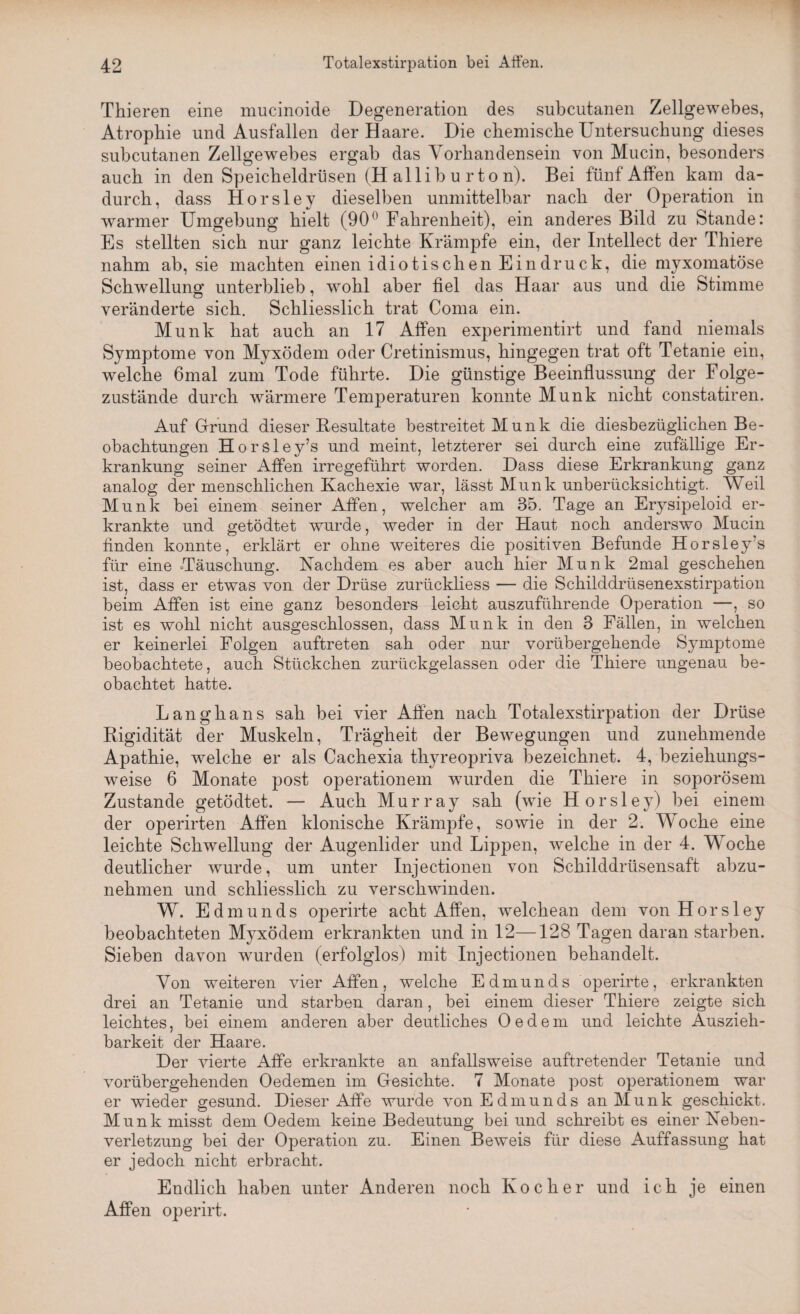 Thieren eine mucinoide Degeneration des subcutanen Zellgewebes, Atrophie und Ausfallen der Haare. Die chemische Untersuchung dieses subcutanen Zellgewebes ergab das Vorhandensein von Mucin, besonders auch in den Speicheldrüsen (H allib u rto n). Bei fünf Affen kam da¬ durch, dass Horsley dieselben unmittelbar nach der Operation in warmer Umgebung hielt (90° Fahrenheit), ein anderes Bild zu Stande: Es stellten sich nur ganz leichte Krämpfe ein, der Intellect der Thiere nahm ab, sie machten einen idiotischen Eindruck, die myxomatöse Schwellung unterblieb, wohl aber fiel das Haar aus und die Stimme veränderte sich. Schliesslich trat Coma ein. Munk hat auch an 17 Affen experimentirt und fand niemals Symptome von Myxödem oder Cretinismus, hingegen trat oft Tetanie ein, welche 6mal zum Tode führte. Die günstige Beeinflussung der Folge¬ zustände durch wärmere Temperaturen konnte Munk nicht constatiren. Auf Grund dieser Resultate bestreitet M u n k die diesbezüglichen Be¬ obachtungen Horsley’s und meint, letzterer sei durch eine zufällige Er¬ krankung seiner Affen irregeführt worden. Dass diese Erkrankung ganz analog der menschlichen Kachexie war, lässt Munk unberücksichtigt. Weil Munk bei einem seiner Affen, welcher am 35. Tage an Erysipeloid er¬ krankte und getödtet wurde, weder in der Haut noch anderswo Mucin finden konnte, erklärt er ohne weiteres die positiven Befunde Horsley’s für eine Täuschung. Nachdem es aber auch hier Munk 2mal geschehen ist, dass er etwas von der Drüse zurückliess — die Schilddrüsenexstirpation beim Affen ist eine ganz besonders leicht auszuführende Operation —, so ist es wohl nicht ausgeschlossen, dass Munk in den 3 Fällen, in welchen er keinerlei Folgen auftreten sah oder nur vorübergehende Symptome beobachtete, auch Stückchen zurückgelassen oder die Thiere ungenau be¬ obachtet hatte. Langhaus sah bei vier Affen nach Totalexstirpation der Drüse Rigidität der Muskeln, Trägheit der Bewegungen und zunehmende Apathie, welche er als Cachexia thyreopriva bezeichnet. 4, beziehungs¬ weise 6 Monate post operationem wurden die Thiere in soporösem Zustande getödtet. — Auch Murray sah (wie Horsley) bei einem der operirten Affen klonische Krämpfe, sowie in der 2. Woche eine leichte Schwellung der Augenlider und Lippen, welche in der 4. Woche deutlicher wurde, um unter Injectionen von Schilddrüsensaft abzu¬ nehmen und schliesslich zu verschwinden. W. Edmunds operirte acht Affen, w^elchean dem von Horsley beobachteten Myxödem erkrankten und in 12—128 Tagen daran starben. Sieben davon wurden (erfolglos) mit Injectionen behandelt. Von weiteren vier Affen, welche Edmunds operirte, erkrankten drei an Tetanie und starben daran, bei einem dieser Thiere zeigte sich leichtes, bei einem anderen aber deutliches Oedem und leichte Auszieh- barkeit der Haare. Der vierte Affe erkrankte an anfallsweise auftretender Tetanie und vorübergehenden Oedemen im Gesichte. 7 Monate post operationem war er wieder gesund. Dieser Affe wurde von Edmunds an Munk geschickt. Munk misst dem Oedem keine Bedeutung bei und schreibt es einer Neben¬ verletzung bei der Operation zu. Einen Beweis für diese Auffassung hat er jedoch nicht erbracht. Endlich haben unter Anderen noch Kocher und ich je einen Affen operirt.