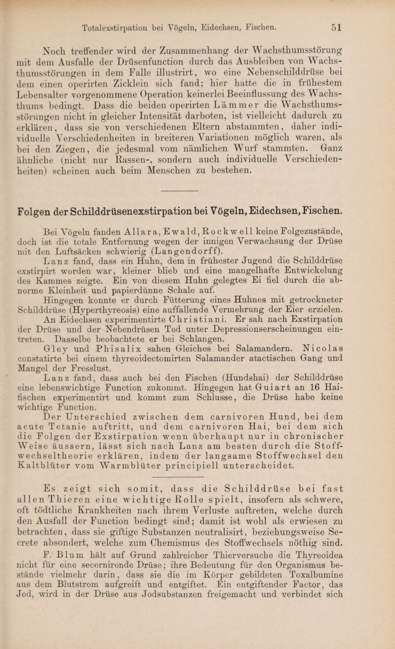 Noch treffender wird der Zusammenhang der Wachsthumsstörung mit dem Ausfälle der Drüsenfunction durch das Ausbleiben von Wachs¬ thumsstörungen in dem Falle illustrirt, wo eine Nebenschilddrüse bei dem einen operirten Zicklein sich fand; hier hatte die in frühestem Lebensalter vorgenommene Operation keinerlei Beeinflussung des Wachs¬ thums bedingt. Dass die beiden operirten L ä m m e r die Wachsthums¬ störungen nicht in gleicher Intensität darboten, ist vielleicht dadurch zu erklären, dass sie von verschiedenen Eltern abstammten, daher indi¬ viduelle Verschiedenheiten in breiteren Variationen möglich waren, als bei den Ziegen, die jedesmal vom nämlichen Wurf stammten. Ganz ähnliche (nicht nur Rassen-, sondern auch individuelle Verschieden¬ heiten) scheinen auch beim Menschen zu bestehen. Folgen der Schilddrüsenexstirpation bei Vögeln, Eidechsen, Fischen. Bei Vögeln fanden Allara, Ewald,Rockwell keine Folgezustände, doch ist die totale Entfernung wegen der innigen Verwachsung der Drüse mit den Luftsäcken schwierig (Langendorff). Lanz fand, dass ein Huhn, dem in frühester Jugend die Schilddrüse exstirpirt worden war, kleiner blieb und eine mangelhafte Entwickelung des Kammes zeigte. Ein von diesem Huhn gelegtes Ei fiel durch die ab¬ norme Kleinheit und papierdünne Schale auf. Hingegen konnte er durch Fütterung eines Huhnes mit getrockneter Schilddrüse (Hyperthyreosis) eine auffallende Vermehrung der Eier erzielen. An Eidechsen experimentirte Christiani. Er sah nach Exstirpation der Drüse und der Nebendrüsen Tod unter Depressionserscheinungen ein- treten. Dasselbe beobachtete er bei Schlangen. Gley und Phisalix sahen Gleiches bei Salamandern. Nicolas constatirte bei einem thyreoidectomirten Salamander atactischen Gang und Mangel der Fresslust. Lanz fand, dass auch bei den Fischen (Hundshai) der Schilddrüse eine lebenswichtige Function zukommt. Hingegen hat Guiart an 16 Hai¬ fischen experimentirt und kommt zum Schlüsse, die Drüse habe keine wichtige Function. Der Unterschied zwischen dem carnivoren Hund, bei dem acute Tetanie auftritt, und dem carnivoren Hai, bei dem sich die Folgen der Exstirpation wenn überhaupt nur in chronischer Weise äussern, lässt sich nach Lanz am besten durch die Stoff¬ wechseltheorie erklären, indem der langsame Stoffwechsel den Kaltblüter vom Warmblüter principiell unterscheidet. Es zeigt sich somit, dass die Schilddrüse bei fast allen Thieren eine wichtige Rolle spielt, insofern als schwere, oft tödtliche Krankheiten nach ihrem Verluste auftreten, welche durch den Ausfall der Function bedingt sind; damit ist wohl als erwiesen zu betrachten, dass sie giftige Substanzen neutralisirt, beziehungsweise Se- crete absondert, welche zum Chemismus des Stoffwechsels nöthig sind. F. Blum hält auf Grund zahlreicher Thierversuche die Thyreoidea nicht für eine secernirende Drüse; ihre Bedeutung für den Organismus be¬ stände vielmehr darin, dass sie die im Körper gebildeten Toxalbumine aus dem Blutstrom aufgreift und entgiftet. Ein entgiftender Factor, das Jod, wird in der Drüse aus Jodsubstanzen freigemacht und verbindet sich