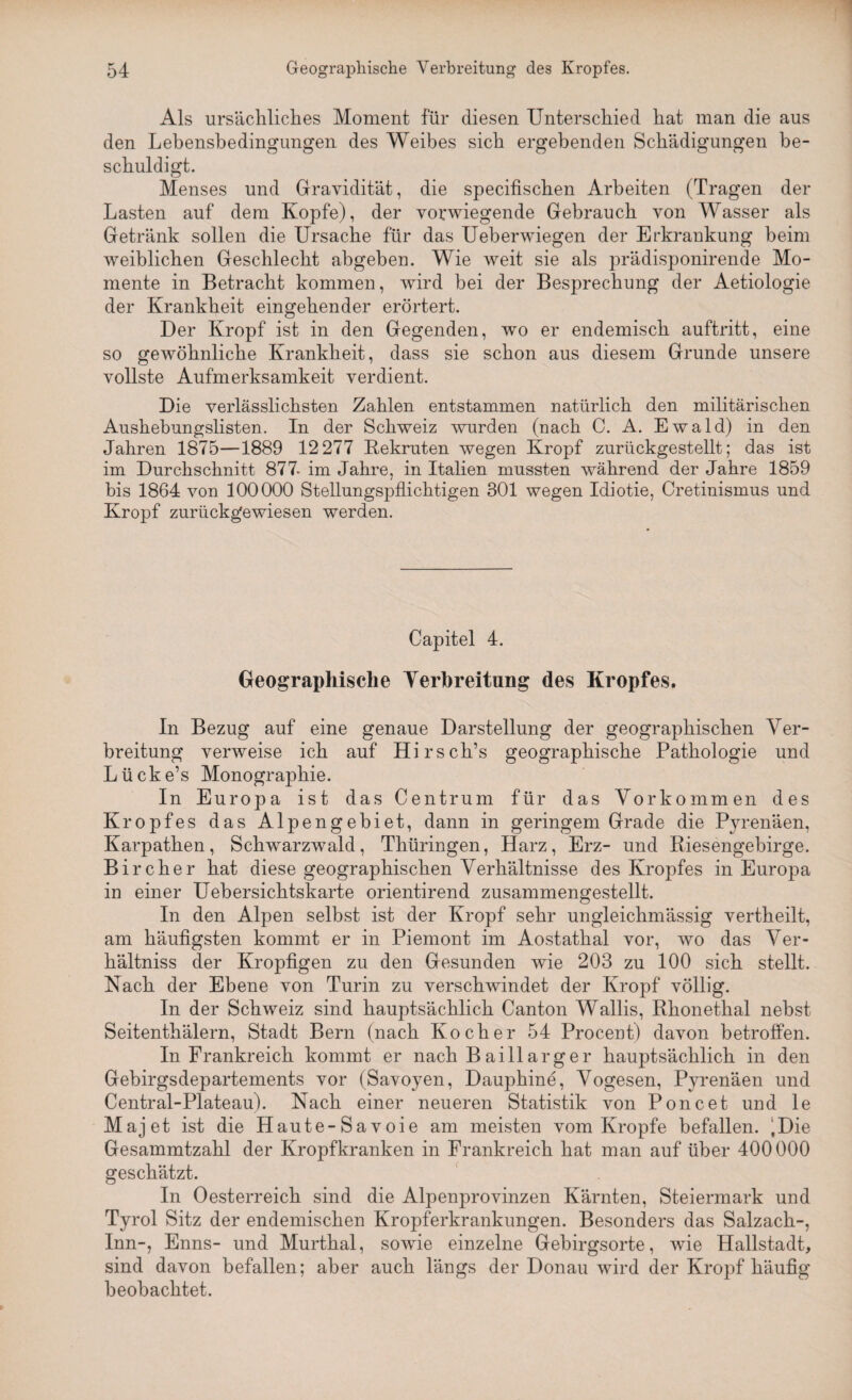 Als ursächliches Moment für diesen Unterschied hat man die aus den Lebensbedingungen des Weibes sich ergebenden Schädigungen be¬ schuldigt. Menses und Gravidität, die specifischen Arbeiten (Tragen der Lasten auf dem Kopfe), der vorwiegende Gebrauch von Wasser als Getränk sollen die Ursache für das Ueberwiegen der Erkrankung beim weiblichen Geschlecht abgeben. Wie weit sie als prädisponirende Mo¬ mente in Betracht kommen, wird bei der Besprechung der Aetiologie der Krankheit eingehender erörtert. Der Kropf ist in den Gegenden, wo er endemisch auftritt, eine so gewöhnliche Krankheit, dass sie schon aus diesem Grunde unsere vollste Aufmerksamkeit verdient. Die verlässlichsten Zahlen entstammen natürlich den militärischen Aushebungslisten. In der Schweiz wurden (nach C. A. Ewald) in den Jahren 1875—1889 12 277 Kekruten wegen Kropf zurückgestellt; das ist im Durchschnitt 877. im Jahre, in Italien mussten während der Jahre 1859 bis 1864 von 100000 Stellungspflichtigen 301 wegen Idiotie, Cretinismus und Kropf zurückgewiesen werden. Capitel 4. Geographische Verbreitung des Kropfes. In Bezug auf eine genaue Darstellung der geographischen Ver¬ breitung verweise ich auf Hirsch’s geographische Pathologie und Lücke’s Monographie. In Europa ist das Centrum für das Vorkommen des Kropfes das Alpengebiet, dann in geringem Grade die Pyrenäen, Karpathen, Schwarzwald, Thüringen, Harz, Erz- und Riesengebirge. Bircher hat diese geographischen Verhältnisse des Kropfes in Europa in einer Uebersichtskarte orientirend zusammengestellt. In den Alpen selbst ist der Kropf sehr ungleichmässig vertheilt, am häufigsten kommt er in Piemont im Aostathal vor, wo das Ver- hältniss der Kropfigen zu den Gesunden wie 203 zu 100 sich stellt. Nach der Ebene von Turin zu verschwindet der Kropf völlig. In der Schweiz sind hauptsächlich Canton Wallis, Rhonethal nebst Seitenthälern, Stadt Bern (nach Kocher 54 Procent) davon betroffen. In Frankreich kommt er nach Bai 11 arger hauptsächlich in den Gebirgsdepartements vor (Savoyen, Dauphine, Vogesen, Pyrenäen und Central-Plateau). Nach einer neueren Statistik von Poncet und le Majet ist die Haute-Savoie am meisten vom Kropfe befallen. ‘Die Gesammtzahl der Kropfkranken in Frankreich hat man auf über 400000 geschätzt. In Oesterreich sind die Alpenprovinzen Kärnten, Steiermark und Tyrol Sitz der endemischen Kropferkrankungen. Besonders das Salzach-, Inn-, Enns- und Murthal, sowie einzelne Gebirgsorte, wie Hallstadt, sind davon befallen; aber auch längs der Donau wird der Kropf häufig beobachtet.