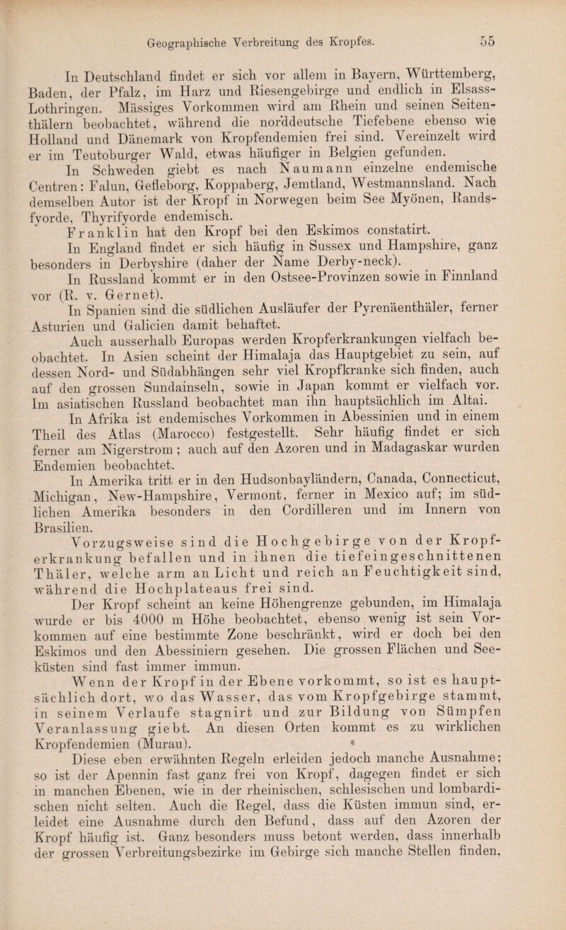 In Deutschland findet er sich vor allem in Bayern, Württemberg, Baden, der Pfalz, im Harz und Riesengebirge und endlich in Eisass- Lothringen. Massiges Vorkommen wird am Rhein und seinen Seiten- thälern beobachtet, während die norddeutsche Tiefebene ebenso wie Holland und Dänemark von Kropfendemien frei sind. Vereinzelt wird er im Teutoburger Wald, etwas häufiger in Belgien gefunden. In Schweden gieht es nach Naumann einzelne endemische Centren: Falun, Gefleborg, Koppaberg, Jemtland, Westmannsland. Nach demselben Autor ist der Kropf in Norwegen beim See Myönen, Rands- fyorde, Thyrifyorde endemisch. Franklin hat den Kropf bei den Eskimos constatirt. In England findet er sich häufig in Sussex und Hampshire, ganz besonders in Derbyshire (daher der Name Derby-neck). In Russland kommt er in den Ostsee-Provinzen sowie in Finnland vor (R. v. Ger net). In Spanien sind die südlichen Ausläufer der Pyrenäenthäler, ferner Asturien und Galicien damit behaftet. Auch ausserhalb Europas werden Kropferkrankungen vielfach be¬ obachtet. In Asien scheint der Himalaja das Hauptgebiet zu sein, auf dessen Nord- und Südabhängen sehr viel Kropfkranke sich finden, auch auf den grossen Sundainseln, sowie in Japan kommt er vielfach vor. Im asiatischen Russland beobachtet man ihn hauptsächlich im Altai. In Afrika ist endemisches Vorkommen in Abessinien und in einem Theil des Atlas (Marocco) festgestellt. Sehr häufig findet er sich ferner am Nigerstrom ; auch auf den Azoren und in Madagaskar wurden Endemien beobachtet. In Amerika tritt er in den Hudsonbayländern, Canada, Connecticut, Michigan, New-Hampshire, Vermont, ferner in Mexico auf; im süd¬ lichen Amerika besonders in den Cordilleren und im Innern von Brasilien. Vorzugsweise sind die Hochgebirge von der Kropf- erkrankung befallen und in ihnen die tiefeingeschnittenen Thäler, welche arm an Licht und reich an Feuchtigkeit sind, während die Hochplateaus frei sind. Der Kropf scheint an keine Höhengrenze gebunden, im Himalaja wurde er bis 4000 m Höhe beobachtet, ebenso wenig ist sein Vor¬ kommen auf eine bestimmte Zone beschränkt, wird er doch bei den Eskimos und den Abessiniern gesehen. Die grossen Flächen und See¬ küsten sind fast immer immun. Wenn der Kropf in der Ebene vorkommt, so ist es haupt¬ sächlich dort, wo das Wasser, das vom Kropfgebirge stammt, in seinem Verlaufe stagnirt und zur Bildung von Sümpfen Veranlassung giebt. An diesen Orten kommt es zu wirklichen Kropfendemien (Murau). 4 Diese eben erwähnten Regeln erleiden jedoch manche Ausnahme; so ist der Apennin fast ganz frei von Kropf, dagegen findet er sich in manchen Ebenen, wie in der rheinischen, schlesischen und lombardi¬ schen nicht selten. Auch die Regel, dass die Küsten immun sind, er¬ leidet eine Ausnahme durch den Befund, dass auf den Azoren der Kropf häufig ist. Ganz besonders muss betont werden, dass innerhalb der grossen Verbreitungsbezirke im Gebirge sich manche Stellen finden,