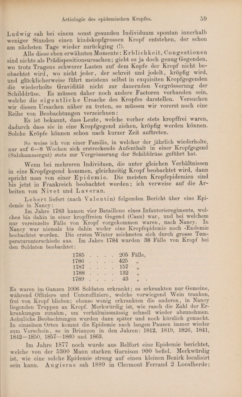 Ludwig sali bei einem sonst gesunden Individuum spontan innerhalb weniger Stunden einen kindskopfgrossen Kropf entstehen, der schon am nächsten Tage wieder zurückging (!). Alle diese eben erwähnten Momente: E rblichkeit, Congestionen sind nichts als Prädispositionsursachen; giebt es ja doch genug Gegenden, wo trotz Tragens schwerer Lasten auf dem Kopfe der Kropf nicht be¬ obachtet wird, wo nicht jeder, der schreit und jodelt, kröpfig wird, und glücklicherweise führt meistens selbst in exquisiten Kropfgegenden die wiederholte Gravidität nicht zur dauernden Yergrösserung der Schilddrüse. Es müssen daher noch andere Factoren vorhanden sein, welche die eigentliche Ursache des Kropfes darstellen. Versuchen wir diesen Ursachen näher zu treten, so müssen wir vorerst noch eine Reihe von Beobachtungen verzeichnen: Es ist bekannt, dass Leute, welche vorher stets kropffrei waren, dadurch dass sie in eine Kropfgegend ziehen, kröpfig werden können. Solche Kröpfe können schon nach kurzer Zeit auf treten. So weiss ich von einer Familie, in welcher der jährlich wiederholte, nur auf 6—8 Wochen sich erstreckende Aufenthalt in einer Kropfgegend (Salzkammergut) stets zur Vergrösserung der Schilddrüse geführt hat. Wenn bei mehreren Individuen, die unter gleichen Verhältnissen in eine Kropfgegend kommen, gleichzeitig Kropf beobachtet wird, dann spricht man von einer Epidemie. Die meisten Kropfepidemien sind bis jetzt in Frankreich beobachtet worden; ich verweise auf die Ar¬ beiten von Nivet und Laveran. Lebert liefert (nach Valentin) folgenden Bericht über eine Epi¬ demie in Nancy: Im . Jahre 1783 kamen vier Bataillone eines Infanterieregiments, wel¬ ches bis dahin in einer kropffreien Gegend (Caen) war, und bei welchem nur vereinzelte Fälle von Kropf vorgekommen waren, nach Nancy. In Nancy war niemals bis dahin weder eine Kropfepidemie noch -Endemie beobachtet worden. Die ersten Winter zeichneten sich durch grosse Tem¬ peraturunterschiede aus. Im Jahre 1 f84 wurden 38 Fälle von Kropf bei den Soldaten beobachtet: 1785 .... 205 Fälle, 1786 ... . 425 „ 1787 .... 157 „ 1788 .... 132 „ 1789 .... 43 „ . Es waren im Ganzen 1006 Soldaten erkrankt; es erkrankten nur Gemeine, während Offiziere und Unteroffiziere, welche vorwiegend Wein tranken, frei von Kropf blieben; ebenso wenig erkrankten die anderen, in Nancy liegenden Truppen an Kropf. Merkwürdig ist, wie rasch die Zahl der Er¬ krankungen zunahm, um verhältnissmässig schnell wieder abzunehmen. Aehnliche Beobachtungen wurden dann später und noch kürzlich gemacht. In einzelnen Orten kommt die Epidemie nach langen Pausen immer wieder zum Vorschein, so in Brian9on in den Jahren: 1812, 1819, 1826, 1841, 1842—1850, 1857—1860 und 1863. Im Jahre 1877 noch wurde aus Beifort eine Epidemie berichtet, welche von der 5300 Mann starken Garnison 900 befiel. Merkwürdig ist, wie eine solche Epidemie streng auf einen kleinen Bezirk localisirt sein kann. Augieras sah 1889 in Clermont Ferrand 2 Localherde;