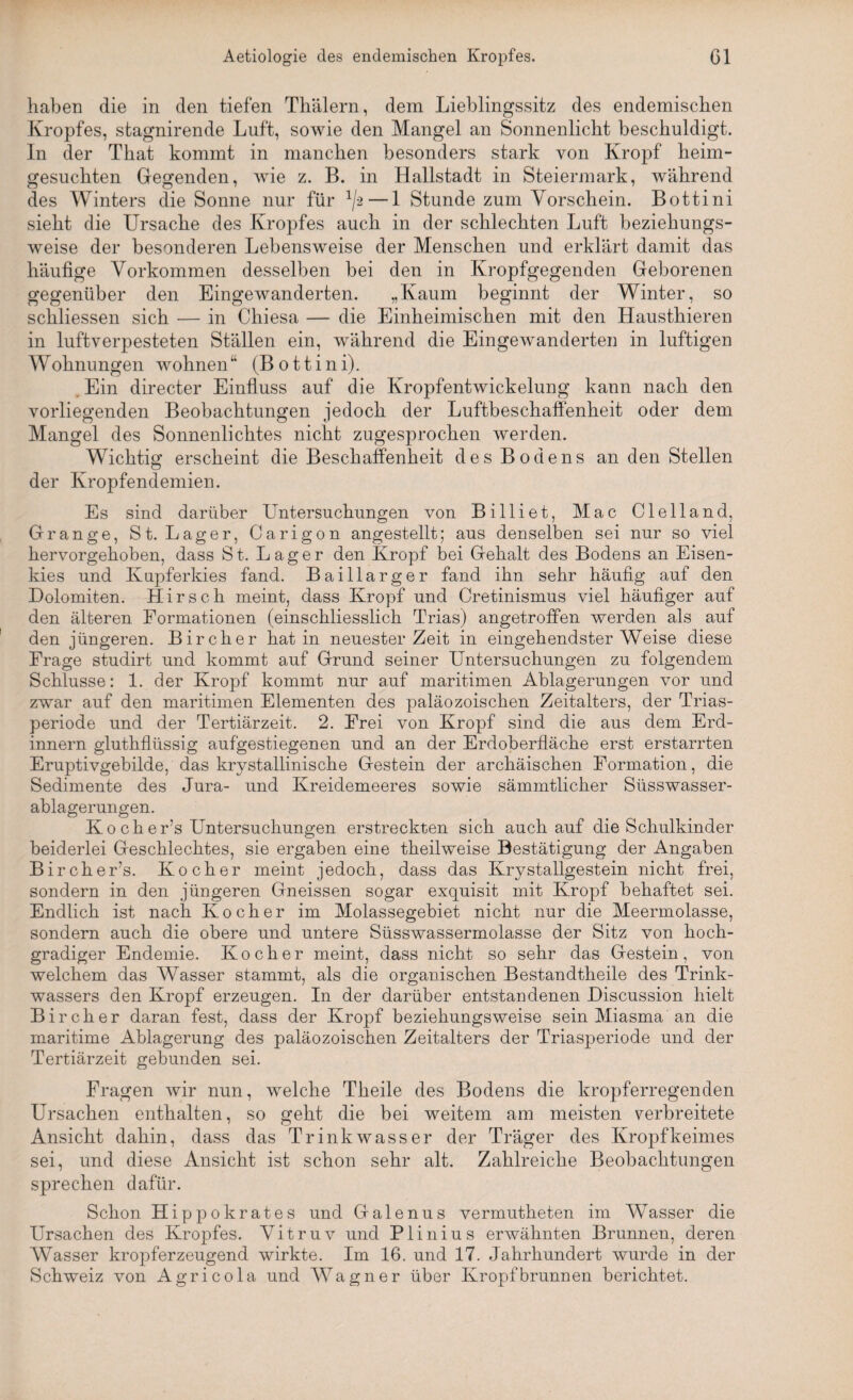 haben die in den tiefen Thälern, dem Lieblingssitz des endemischen Kropfes, stagnirende Luft, sowie den Mangel an Sonnenlicht beschuldigt, ln der That kommt in manchen besonders stark von Kropf heim¬ gesuchten Gegenden, wie z. B. in Hallstadt in Steiermark, während des Winters die Sonne nur für 1/-2—1 Stunde zum Vorschein. Bottini sieht die Ursache des Kropfes auch in der schlechten Luft beziehungs¬ weise der besonderen Lebensweise der Menschen und erklärt damit das häufige Vorkommen desselben bei den in Kropfgegenden Geborenen gegenüber den Eingewanderten. „Kaum beginnt der Winter, so schliessen sich — in Chiesa — die Einheimischen mit den Hausthieren in luftverpesteten Ställen ein, während die Eingewanderten in luftigen Wohnungen wohnen “ (Bottini). Ein directer Einfluss auf die Kropfentwickelung kann nach den vorliegenden Beobachtungen jedoch der Luftbeschaffenheit oder dem Mangel des Sonnenlichtes nicht zugesprochen werden. Wichtig erscheint die Beschaffenheit des Bodens an den Stellen der Kropfendemien. Es sind darüber Untersuchungen von Billiet, Mac Clelland, Gränge, St. Lager, Carigon angestellt; aus denselben sei nur so viel hervorgehoben, dass St. Lager den Kropf bei Gehalt des Bodens an Eisen¬ kies und Kupferkies fand. Baillarger fand ihn sehr häufig auf den Dolomiten. Hirsch meint, dass Kropf und Cretinismus viel häufiger auf den älteren Formationen (einschliesslich Trias) angetroffen werden als auf den jüngeren. Bircher hat in neuester Zeit in eingehendster Weise diese Frage studirt und kommt auf Grund seiner Untersuchungen zu folgendem Schlüsse: 1. der Kropf kommt nur auf maritimen Ablagerungen vor und zwar auf den maritimen Elementen des paläozoischen Zeitalters, der Trias¬ periode und der Tertiärzeit. 2. Frei von Kropf sind die aus dem Erd- innern gluthflüssig aufgestiegenen und an der Erdoberfläche erst erstarrten Eruptivgebilde, das krystallinische Gestein der archäischen Formation, die Sedimente des Jura- und Kreidemeeres sowie sämmtlicher Süsswasser¬ ablagerungen. K o c h e r’s Untersuchungen erstreckten sich auch auf die Schulkinder beiderlei Geschlechtes, sie ergaben eine theilweise Bestätigung der Angaben Bircher’s. Kocher meint jedoch, dass das Krystallgestein nicht frei, sondern in den jüngeren Gneissen sogar exquisit mit Kropf behaftet sei. Endlich ist nach Kocher im Molassegebiet nicht nur die Meermolasse, sondern auch die obere und untere Süsswassermolasse der Sitz von hoch¬ gradiger Endemie. Kocher meint, dass nicht so sehr das Gestein, von welchem das Wasser stammt, als die organischen Bestandtheile des Trink¬ wassers den Kropf erzeugen. In der darüber entstandenen Discussion hielt Bircher daran fest, dass der Kropf beziehungsweise sein Miasma an die maritime Ablagerung des paläozoischen Zeitalters der Triasperiode und der Tertiärzeit gebunden sei. Fragen wir nun, welche Theile des Bodens die kropferregenden Ursachen enthalten, so geht die bei weitem am meisten verbreitete Ansicht dahin, dass das Trinkwasser der Träger des Kropfkeimes sei, und diese Ansicht ist schon sehr alt. Zahlreiche Beobachtungen sprechen dafür. Schon Hippokrates und Galenus vermutheten im Wasser die Ursachen des Kropfes. Vitruv und Plinius erwähnten Brunnen, deren Wasser kropferzeugend wirkte. Im 16. und 17. Jahrhundert wurde in der Schweiz von Agricola und Wagner über Kropfbrunnen berichtet.