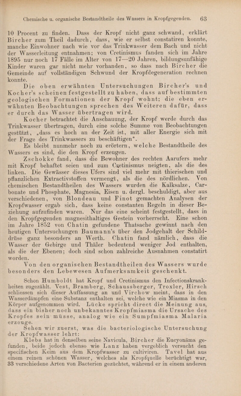 10 Procent zu finden. Dass der Kropf nicht ganz schwand, erklärt Bircher zum Theil dadurch, dass, wie er selbst constatiren konnte, manche Einwohner nach wie vor das Trinkwasser dem Bach und nicht der Wasserleitung entnahmen; von Cretinismus fanden sich im Jahre 1895 nur noch 17 Fälle im Alter von 17—20 Jahren, bildungsunfähige Kinder waren gar nicht mehr vorhanden, so dass nach Bircher die Gemeinde auf vollständigen Schwund der Kropfdegeneration rechnen konnte. Die oben erwähnten Untersuchungen Bircher’s und Kocher’s scheinen festgestellt zu haben, dass auf bestimmten geologischen Formationen der Kropf wohnt; die eben er¬ wähnten Beobachtungen sprechen des Weiteren dafür, dass er durch das Wasser übertragen wird. Kocher betrachtet die Anschauung, der Kropf werde durch das Trinkwasser übertragen, durch eine solche Summe von Beobachtungen gestützt, „dass es hoch an der Zeit ist, mit aller Energie sich mit der Frage des Trinkwassers zu beschäftigen“. Es bleibt nunmehr noch zu erörtern, welche Bestandtheile des Wrassers es sind, die den Kropf erzeugen. Zschokke fand, dass die Bewohner des rechten Aarufers mehr mit Kropf behaftet seien und zum Cretinismus neigten, als die des linken. Die Gewässer dieses Ufers sind viel mehr mit thierischen und pflanzlichen Extractivstoffen vermengt, als die des nördlichen. Von chemischen Bestandtheilen des Wassers wurden die Kalksalze, Car- bonate und Phosphate, Magnesia, Eisen u. dergl. beschuldigt, aber aus verschiedenen, von Blonde au und Finot gemachten Analysen der Kropfwasser ergab sich, dass keine constanten Regeln in dieser Be¬ ziehung aufzufinden waren. Nur das eine scheint festgestellt, dass in den Kropfgegenden magnesithaltiges Gestein vorherrscht. Eine schon im Jahre 1852 von Chatin gefundene Thatsache gewinnt nach den heutigen Untersuchungen Baumann’s über den Jodgehalt der Schild¬ drüse ganz besonders an Werth. Chatin fand nämlich, dass die Wasser der Gebirge und Thäler bedeutend weniger Jod enthalten, als die der Ebenen; doch sind schon zahlreiche Ausnahmen constat.irt worden. Von den organischen Bestandtheilen des Wassers wurde besonders den Lebewesen Aufmerksamkeit geschenkt. Schon Humboldt hat Kropf und Cretinismus den Infectionskrank- keiten zugezählt. Vest, Bramberg, Schaussberger, Troxler, Hirsch schliessen sich dieser Auffassung an und Virchow meint, dass in den Wasserdämpfen eine Substanz enthalten sei, welche wie ein Miasma in den Körper aufgenommen wird. Lücke spricht direct die Meinung aus, dass ein bisher noch unbekanntes Kropfmiasma die Ursache des Kropfes sein müsse, analog wie ein Sumpfmiasma Malaria erzeuge. Sehen wir zuerst, was die bacteriologische Untersuchung der Kropfwasser lehrt: Klebs hat in denselben seine Navicula, Bircher die Eucyonäma ge¬ funden, beide jedoch ebenso wie Lanz haben vergeblich versucht den specifischen Keim aus dem Kropfwasser zu cultiviren. Tavel hat aus einem reinen schönen Wasser, welches als Kropfquelle berüchtigt war, 33 verschiedene Arten von Bacterien gezüchtet, während er in einem anderen