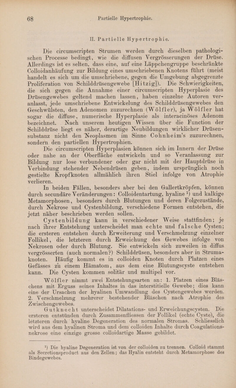 II. Partielle Hypertrophie. Die circumscripten Strumen werden durch dieselben pathologi¬ schen Processe bedingt, wie die diffusen Yergrösserungen der Drüse. Allerdings ist es selten, dass eine, auf eine Läppchengruppe beschränkte Colloidanhäufung zur Bildung eines umschriebenen Knotens führt (meist handelt es sich um die umschriebene, gegen die Umgebung abgegrenzte Proliferation von Schilddrüsengewebe [Hitzig]). Die Schwierigkeiten, die sich gegen die Annahme einer circumscripten Hyperplasie des Drüsengewebes geltend machen lassen, haben einzelne Autoren ver¬ anlasst, jede umschriebene Entwickelung des Schilddrüsengewebes den Geschwülsten, den Adenomen zuzurechnen (Wölfler), ja Wölfler hat sogar die diffuse, numerische Hyperplasie als interacinöses Adenom bezeichnet. Nach unserem heutigen Wissen über die Function der Schilddrüse liegt es näher, derartige Neubildungen wirklicher Drüsen¬ substanz nicht den Neoplasmen im Sinne Cohnheim’s zuzurechnen, sondern den partiellen Hypertrophien. Die circumscripten Hyperplasien können sich im Innern der Drüse oder nahe an der Oberfläche entwickeln und so Veranlassung zur Bildung nur lose verbundener oder gar nicht mit der Hauptdrüse in Verbindung stehender Nebendrüsen geben, indem ursprünglich noch gestielte Kropfknoten allmählich ihren Stiel infolge von Atrophie verlieren. In beiden Fällen, besonders aber bei den Gallertkröpfen, können durch secundäre Veränderungen: Colloidentartung, hyaline1) und kalkige Metamorphosen, besonders durch Blutungen und deren Folgezustände, durch Nekrose und Cystenbildung, verschiedene Formen entstehen, die jetzt näher beschrieben werden sollen. Cystenbildung kann in verschiedener Weise stattfinden; je nach ihrer Entstehung unterscheidet man echte und falsche Cysten; die ersteren entstehen durch Erweiterung und Verschmelzung einzelner Follikel, die letzteren durch Erweichung des Gewebes infolge von Nekrosen oder durch Blutung. Sie entwickeln sich zuweilen in diffus vergrösserten (auch normalen?) Schilddrüsen, besonders aber in Struma¬ knoten. Häufig kommt es in colloiden Knoten durch Platzen eines Gefässes zu einem Hämatom, aus dem eine Blutungscyste entstehen kann. Die Cysten kommen solitär und multipel vor. Wölfler nimmt zwei Entstehungsarten an: 1. Platzen eines Bläs¬ chens mit Erguss seines Inhaltes in das interstitielle Gewebe; dies kann eine der Ursachen der hyalinen Umwandlung des Cystengewebes werden. 2. Verschmelzung mehrerer bestehender Bläschen nach Atrophie des Zwischengewebes. Gutknecht unterscheidet Dilatations- und Erweichungscysten. Die ersteren entstünden durch Zusammenflüssen der Follikel (echte Cyste), die letzteren durch hyaline Degeneration des normalen Stromas. Schliesslich wird aus dem hyalinen Stroma und dem colloiden Inhalte durch Coagulations- nekrose eine einzige grosse colloidartige Masse gebildet. b Die hyaline Degeneration ist von der colloiden zu trennen. Colloid stammt als Secretionsproduct aus den Zellen; das Hyalin entsteht durch Metamorphose des Bindegewebes.