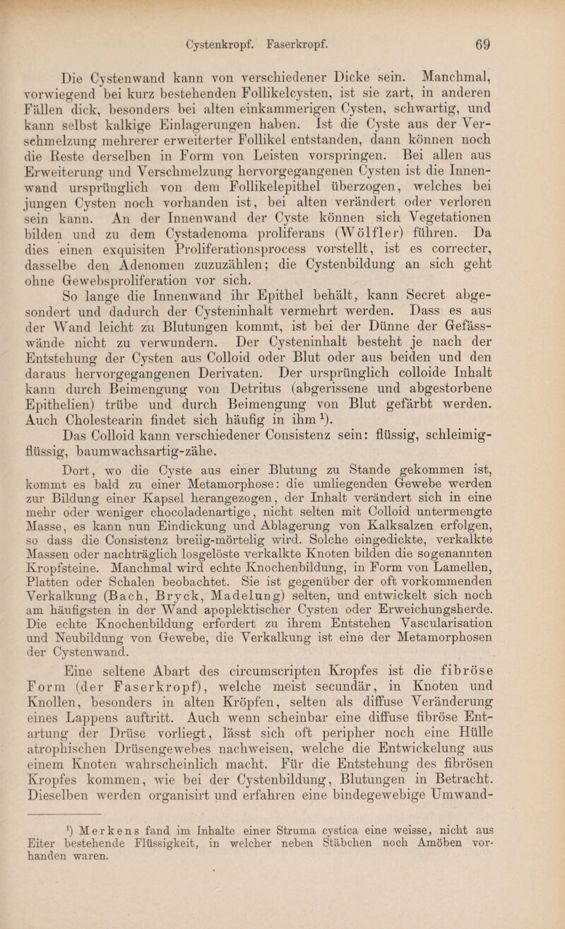 Die Cystenwand kann von verschiedener Dicke sein. Manchmal, vorwiegend bei kurz bestehenden Follikelcysten, ist sie zart, in anderen Fällen dick, besonders bei alten einkammerigen Cysten, schwartig, und kann selbst kalkige Einlagerungen haben. Ist die Cyste aus der Ver¬ schmelzung mehrerer erweiterter Follikel entstanden, dann können noch die Reste derselben in Form von Leisten vorspringen. Bei allen aus Erweiterung und Verschmelzung hervorgegangenen Cysten ist die Innen¬ wand ursprünglich von dem Follikelepithel überzogen, welches bei jungen Cysten noch vorhanden ist, bei alten verändert oder verloren sein kann. An der Innenwand der Cyste können sich Vegetationen bilden und zu dem Cystadenoma proliferans (Wölfler) führen. Da dies einen exquisiten Proliferationsprocess vorstellt, ist es correcter, dasselbe den Adenomen zuzuzählen; die Cystenbildung an sich geht ohne Gewebsproliferation vor sich. So lange die Innenwand ihr Epithel behält, kann Secret abge¬ sondert und dadurch der Cysteninhalt vermehrt werden. Dass es aus der Wand leicht zu Blutungen kommt, ist bei der Dünne der Gefäss- wände nicht zu verwundern. Der Cysteninhalt besteht je nach der Entstehung der Cysten aus Colloid oder Blut oder aus beiden und den daraus hervorgegangenen Derivaten. Der ursprünglich colloide Inhalt kann durch Beimengung von Detritus (abgerissene und abgestorbene Epithelien) trübe und durch Beimengung von Blut gefärbt werden. Auch Cholestearin findet sich häufig in ihm 1). Das Colloid kann verschiedener Consistenz sein: flüssig, schleimig¬ flüssig, haumwachsartig-zähe. Dort, wo die Cyste aus einer Blutung zu Stande gekommen ist, kommt es bald zu einer Metamorphose: die umliegenden Gewebe werden zur Bildung einer Kapsel herangezogen, der Inhalt verändert sich in eine mehr oder weniger chocoladenartige, nicht selten mit Colloid untermengte Masse, es kann nun Eindickung und Ablagerung von Kalksalzen erfolgen, so dass die Consistenz hreiig-mörtelig wird. Solche eingedickte, verkalkte Massen oder nachträglich losgelöste verkalkte Knoten bilden die sogenannten Kropfsteine. Manchmal wird echte Knochenbildung, in Form von Lamellen, Platten oder Schalen beobachtet. Sie ist gegenüber der oft vorkommenden Verkalkung (Bach, Bryck, Madelung) selten, und entwickelt sich noch am häufigsten in der Wand apoplektischer Cysten oder Erweichungsherde. Die echte Knochenbildung erfordert zu ihrem Entstehen Vascularisation und Neubildung von Gewebe, die Verkalkung ist eine der Metamorphosen der Cystenwand. Eine seltene Abart des circumscripten Kropfes ist die fibröse Form (der Fas er kröpf), welche meist secundär, in Knoten und Knollen, besonders in alten Kröpfen, selten als diffuse Veränderung eines Lappens auftritt. Auch wenn scheinbar eine diffuse fibröse Ent¬ artung der Drüse vorliegt, lässt sich oft peripher noch eine Hülle atrophischen Drüsengewehes nachweisen, welche die Entwickelung aus einem Knoten wahrscheinlich macht. Für die Entstehung des fibrösen Kropfes kommen, wie hei der Cystenbildung, Blutungen in Betracht. Dieselben werden organisirt und erfahren eine bindegewebige Umwand- J) M e r k e n s fand im Inhalte einer- Struma eystica eine weisse, nicht aus Eiter bestehende Flüssigkeit, in welcher neben Stäbchen noch Amöben vor¬ handen waren.