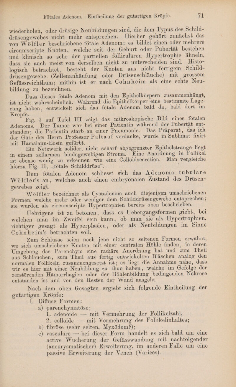 wiederholen, oder drüsige Neubildungen sind, die dem Typus des Schild¬ drüsengewebes nicht mehr entsprechen. Hierher gehört zunächst das von Wölfler beschriebene fötale Adenom; es bildet einen oder mehrere circumscripte Knoten, welche seit der Geburt oder Pubertät bestehen und klinisch so sehr der partiellen folliculären Hypertrophie ähneln, dass sie auch meist von derselben nicht zu unterscheiden sind. Histo¬ logisch betrachtet, besteht der Knoten aus nicht fertigem Schild¬ drüsengewebe (Zellenanhäufung oder Drüsenschläuche) mit grossem Gefässreichthum; mithin ist er nach Cohnheim als eine echte Neu¬ bildung zu bezeichnen. Dass dieses fötale Adenom mit den Epithelkörpern zusammenhängt, ist nicht wahrscheinlich. Während die Epithelkörper eine bestimmte Lage¬ rung haben, entwickelt sich das fötale Adenom bald da, bald dort im Kropfe. Pig. 7 auf Tafel III zeigt das mikroskopische Bild eines fötalen Adenoms. Der Tumor war bei einer Patientin während der Pubertät ent¬ standen ; die Patientin starb an einer Pneumonie. Das Präparat, das^ ich der Güte des Herrn Professor Palt auf verdanke, wurde in Sublimat fixirt mit Hämalaun-Eosin gefärbt. Ein Netzwerk solider, nicht scharf abgegrenzter Epithelstränge liegt in einem zellarmen bindegewebigen Stroma. Eine Anordnung in Follikel ist ebenso wenig zu erkennen wie eine Colloidsecretion. Man vergleiche hierzu Fig. 16, „fötale Schilddrüse“. Dem fötalen Adenom schliesst sich das Adenoma tubuläre Wölfler’s an, welches auch einen embryonalen Zustand des Drüsen¬ gewebes zeigt. Wölfler bezeichnet als Cystadenom auch diejenigen umschriebenen Formen, welche mehr oder weniger dem Schilddrüsengewebe entsprechen; sie wurden als circumscripte Hypertrophien bereits oben beschrieben. Uebrigens ist zu betonen, dass es Uebergangsformen giebt, bei welchen man im Zweifel sein kann, ob man sie als Hypertrophien, richtiger gesagt als Hyperplasien, oder als Neubildungen im Sinne Cohnheim’s betrachten soll. Zum Schlüsse seien noch jene nicht so seltenen Formen erwähnt, wo sich umschriebene Knoten mit einer centralen Höhle finden, in deren Umgebung das Parenchym eine radiäre Anordnung hat und zum Theil aus Schläuchen, zum Theil aus fertig entwickelten Bläschen analog den normalen Follikeln zusammengesetzt ist; es liegt die. Annahme nahe, dass wir es hier mit einer Neubildung zu thun haben, welche im Gefolge der zerstörenden Hämorrhagien oder der Höhlenbildung bedingenden Nekrose entstanden ist und von den Besten der Wand ausgeht. Nach dem oben Gesagten ergiebt sich folgende Eintheilung der gutartigen Kröpfe: I. Diffuse Formen: a) parenchymatöse; 1. adenoide — mit Vermehrung der Follikelzahl, 2. colloide — mit Vermehrung des Follikelinhaltes; b) fibröse (sehr selten, Myxödem?); c) vasculäre — bei dieser Form handelt es sich bald um eine active Wucherung der Gefässwandung mit nachfolgender (aneurysmatischer) Erweiterung, im anderen Falle um eine passive Erweiterung der Venen (Varices).