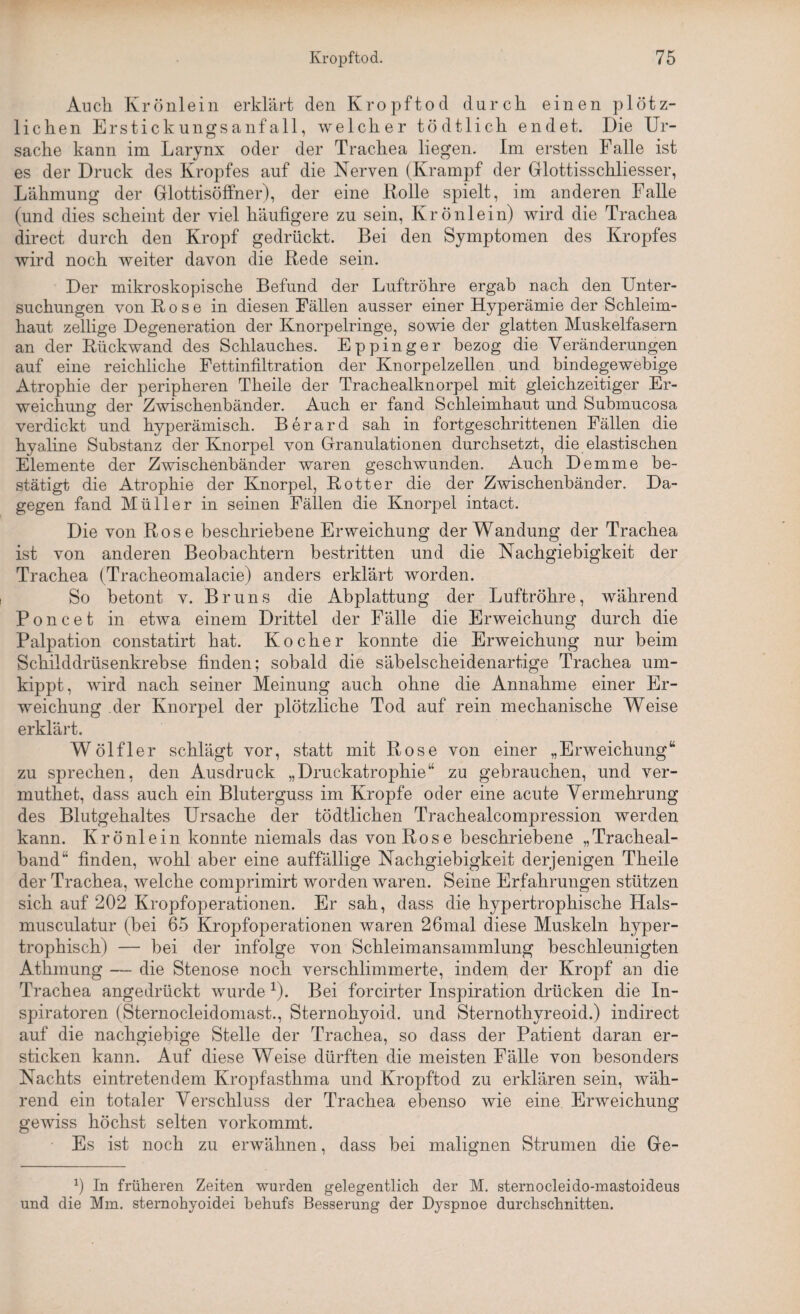 Auch. Krönlein erklärt den Kropftod durch einen plötz¬ lichen Erstickungsanfall, welcher tödtlich endet. Die Ur¬ sache kann im Larynx oder der Trachea liegen. Im ersten Falle ist es der Druck des Kropfes auf die Nerven (Krampf der Gllottisschliesser, Lähmung der Glottisöffner), der eine Rolle spielt, im anderen Falle (und dies scheint der viel häufigere zu sein, Krönlein) wird die Trachea direct durch den Kropf gedrückt. Bei den Symptomen des Kropfes wird noch weiter davon die Rede sein. Der mikroskopische Befund der Luftröhre ergab nach den Unter¬ suchungen von Rose in diesen Fällen ausser einer Hyperämie der Schleim¬ haut zellige Degeneration der Knorpelringe, sowie der glatten Muskelfasern an der Rückwand des Schlauches. Eppinger bezog die Veränderungen auf eine reichliche Fettinfiltration der Knorpelzellen und bindegewebige Atrophie der peripheren Tlieile der Trachealknorpel mit gleichzeitiger Er¬ weichung der Zwischenbänder. Auch er fand Schleimhaut und Submucosa verdickt und hyperämisch. Berard sah in fortgeschrittenen Fällen die hyaline Substanz der Knorpel von Granulationen durchsetzt, die elastischen Elemente der Zwischenbänder waren geschwunden. Auch Demme be¬ stätigt die Atrophie der Knorpel, Rotter die der Zwischenbänder. Da¬ gegen fand Müller in seinen Fällen die Knorpel intact. Die von Rose beschriebene Erweichung der Wandung der Trachea ist von anderen Beobachtern bestritten und die Nachgiebigkeit der Trachea (Tracheomalacie) anders erklärt worden. So betont v. Bruns die Abplattung der Luftröhre, während Poncet in etwa einem Drittel der Fälle die Erweichung durch die Palpation constatirt hat. Kocher konnte die Erweichung nur beim Schilddrüsenkrebse finden; sobald die säbelscheidenartige Trachea um¬ kippt, wird nach seiner Meinung auch ohne die Annahme einer Er¬ weichung der Knorpel der plötzliche Tod auf rein mechanische Weise erklärt. Wölfl er schlägt vor, statt mit Rose von einer „Erweichung“ zu sprechen, den Ausdruck „Druckatrophie“ zu gebrauchen, und ver- muthet, dass auch ein Bluterguss im Kropfe oder eine acute Vermehrung des Blutgehaltes Ursache der tödtlichen Trachealcompression werden kann. Krönlein konnte niemals das von Rose beschriebene „Tracheal- band“ finden, wohl aber eine auffällige Nachgiebigkeit derjenigen Theile der Trachea, welche comprimirt worden waren. Seine Erfahrungen stützen sich auf 202 Kropfoperationen. Er sah, dass die hypertrophische Hals- musculatur (bei 65 Kropfoperationen waren 26mal diese Muskeln hyper¬ trophisch) — bei der infolge von Schleimansammlung beschleunigten Athmung — die Stenose noch verschlimmerte, indem der Kropf an die Trachea angedrückt wurde *). Bei forcirter Inspiration drücken die In¬ spiratoren (Sternocleidomast., Sternohyoid. und Sternothyreoid.) in direct auf die nachgiebige Stelle der Trachea, so dass der Patient daran er¬ sticken kann. Auf diese Weise dürften die meisten Fälle von besonders Nachts eintretendem Kropfasthma und Kropftod zu erklären sein, wäh¬ rend ein totaler Verschluss der Trachea ebenso wie eine Erweichung gewiss höchst selten vorkommt. Es ist noch zu erwähnen, dass bei malignen Strumen die Ge- b In früheren Zeiten wurden gelegentlich der M. sternocleido-mastoideus und die Mm. sternohyoidei behufs Besserung der Dyspnoe durchschnitten.