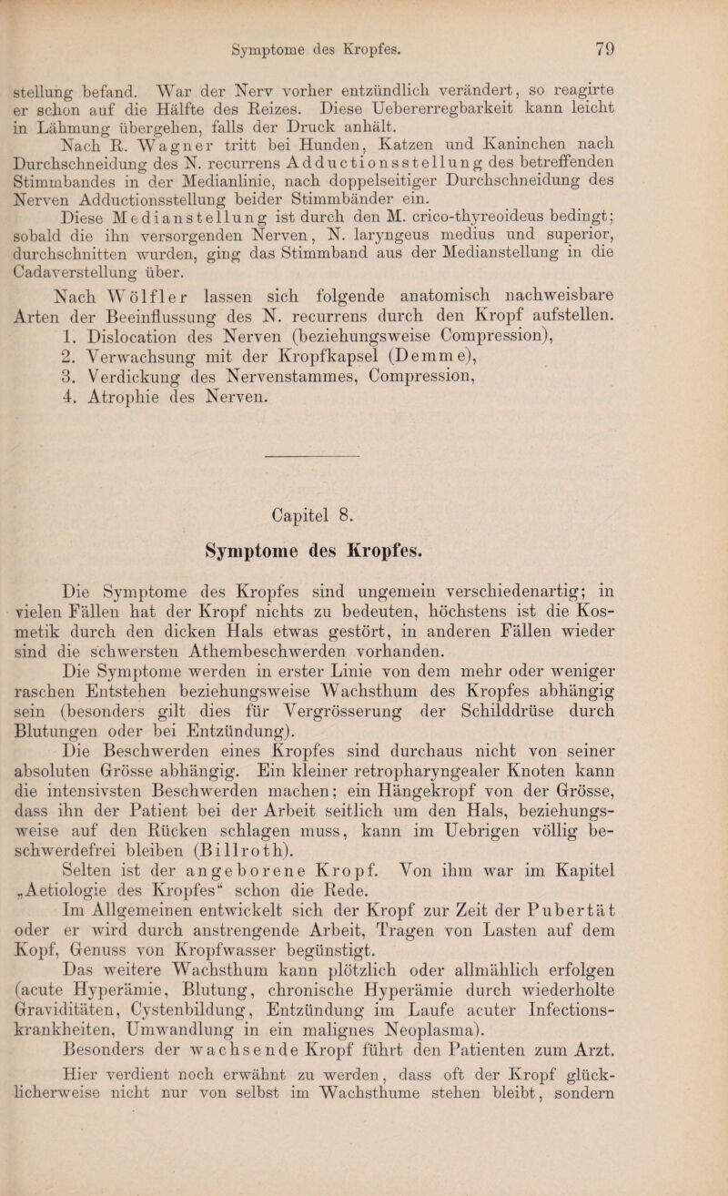 Stellung befand. War der Nerv vorher entzündlich verändert, so reagirte er schon auf die Hälfte des Eeizes. Diese Uebererregbarkeit kann leicht in Lähmung übergehen, falls der Druck anhält. Nach R. Wagner tritt bei Hunden, Katzen und Kaninchen nach Durchschneidung des N. recurrens Adductionsstellung des betreffenden Stimmbandes in der Medianlinie, nach doppelseitiger Durchschneidung des Nerven Adductionsstellung beider Stimmbänder ein. Diese Medianstellung ist durch den M. crico-thyreoideus bedingt; sobald die ihn versorgenden Nerven, N. laryngeus medius und superior, durchschnitten wurden, ging das Stimmband aus der Medianstellung in die Cadaverstellung über. Nach Wölf 1 er lassen sich folgende anatomisch nachweisbare Arten der Beeinflussung des N. recurrens durch den Kropf aufstellen. 1. Dislocation des Nerven (beziehungsweise Compression), 2. Verwachsung mit der Kropfkapsel (Demme), 3. Verdickung des Nervenstammes, Compression, 4. Atrophie des Nerven. Capitel 8. Symptome des Kropfes. Die Symptome des Kropfes sind ungemein verschiedenartig; in vielen Fällen hat der Kropf nichts zu bedeuten, höchstens ist die Kos¬ metik durch den dicken Hals etwas gestört, in anderen Fällen wieder sind die schwersten Athembeschwerden vorhanden. Die Symptome werden in erster Linie von dem mehr oder weniger raschen Entstehen beziehungsweise Wachsthum des Kropfes abhängig sein (besonders gilt dies für Vergrösserung der Schilddrüse durch Blutungen oder bei Entzündung). Die Beschwerden eines Kropfes sind durchaus nicht von seiner absoluten Grösse abhängig. Ein kleiner retropharyngealer Knoten kann die intensivsten Beschwerden machen; ein Hängekropf von der Grösse, dass ihn der Patient bei der Arbeit seitlich um den Hals, beziehungs¬ weise auf den Rücken schlagen muss, kann im Uebrigen völlig be¬ schwerdefrei bleiben (Billroth). Selten ist der angeborene Kropf. Von ihm war im Kapitel „Aetiologie des Kropfes“ schon die Rede. Im Allgemeinen entwickelt sich der Kropf zur Zeit der Pubertät oder er wird durch anstrengende Arbeit, Tragen von Lasten auf dem Kopf, Genuss von Kropfwasser begünstigt. Das weitere Wachsthum kann plötzlich oder allmählich erfolgen (acute Hyperämie, Blutung, chronische Hyperämie durch wiederholte Graviditäten, Cystenbildung, Entzündung im Laufe acuter Infections- krankheiten, Umwandlung in ein malignes Neoplasma). Besonders der wachse nde Kropf führt den Patienten zum Arzt. Hier verdient noch erwähnt zu werden, dass oft der Kropf glück¬ licherweise nicht nur von selbst im Wachsthume stehen bleibt, sondern