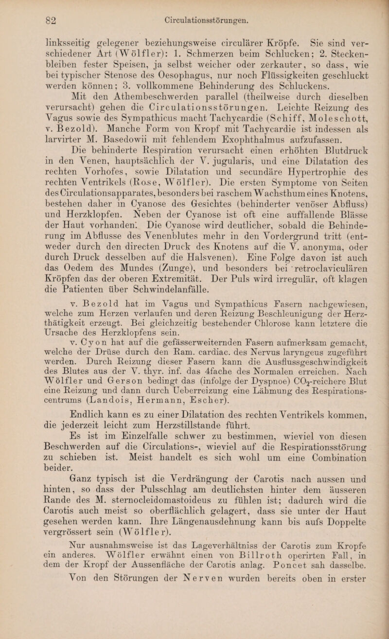 linksseitig gelegener beziehungsweise circularer Kröpfe. Sie sind ver¬ schiedener Art (Wölfler): 1. Schmerzen beim Schlucken; 2. Stecken¬ bleiben fester Speisen, ja selbst weicher oder zerkauter, so dass, wie bei typischer Stenose des Oesophagus, nur noch Flüssigkeiten geschluckt werden können; 3. vollkommene Behinderung des Schluckens. Mit den Athembeschwerden parallel (theilweise durch dieselben verursacht) gehen die Circulationsstörungen. Leichte Reizung des Vagus sowie des Sympathicus macht Tachycardie (Schiff, Moleschott, v. Bezold). Manche Form von Kropf mit Tachycardie ist indessen als larvirter M. Basedowii mit fehlendem Exophthalmus aufzufassen. Die behinderte Respiration verursacht einen erhöhten Blutdruck in den Venen, hauptsächlich der V. jugularis, und eine Dilatation des rechten Vorhofes, sowie Dilatation und secundäre Hypertrophie des rechten Ventrikels (Ro.se, Wölfler). Die ersten Symptome von Seiten des Circulationsapparates, besonders bei raschem Wachsthum eines Knotens, bestehen daher in Cyanose des Gesichtes (behinderter venöser Abfluss) und Herzklopfen. Neben der Cyanose ist oft eine auffallende Blässe der Haut vorhanden. Die Cyanose wird deutlicher, sobald die Behinde¬ rung im Abflüsse des Venenblutes mehr in den Vordergrund tritt (ent¬ weder durch den directen Druck des Knotens auf die V. anonyma, oder durch Druck desselben auf die Halsvenen). Eine Folge davon ist auch das Oedem des Mundes (Zunge), und besonders bei ' retroclaviculären Kröpfen das der oberen Extremität. Der Puls wird irregulär, oft klagen die Patienten über Schwindelanfälle. v. Bezold hat im Vagus und Sympathicus Fasern nachgewiesen, welche zum Herzen verlaufen und deren Reizung Beschleunigung der Herz- thätigkeit erzeugt. Bei gleichzeitig bestehender Chlorose kann letztere die Ursache des Herzklopfens sein. v. C y o n hat auf die gefässerweiternden Fasern aufmerksam gemacht, welche der Drüse durch den Ram. cardiac. des Nervus laryngeus zugeführt werden. Durch Reizung dieser Fasern kann die Ausflussgeschwindigkeit des Blutes aus der V. thyr. inf. das 4fache des Normalen erreichen. Nach Wölfler und Gerson bedingt das (infolge der Dyspnoe) C02-reichere Blut eine Reizung und dann durch Ueberreizung eine Lähmung des Respirations¬ centrums (Landois, Hermann, Escher). Endlich kann es zu einer Dilatation des rechten Ventrikels kommen, die jederzeit leicht zum Herzstillstände führt. Es ist im Einzelfalle schwer zu bestimmen, wieviel von diesen Beschwerden auf die Circulations-, wieviel auf die Respirationsstörung zu schieben ist. Meist handelt es sich wohl um eine Combination beider. Ganz typisch ist die Verdrängung der Carotis nach aussen und hinten, so dass der Pulsschlag am deutlichsten hinter dem äusseren Rande des M. sternocleidomastoideus zu fühlen ist; dadurch wird die Carotis auch meist so oberflächlich gelagert, dass sie unter der Haut gesehen werden kann. Ihre Längenausdehnung kann bis aufs Doppelte vergrössert sein (Wölfler). Nur ausnahmsweise ist das Lageverhältniss der Carotis zum Kropfe ein anderes. Wölfler erwähnt einen von Billroth operirten Fall, in dem der Kropf der Aussenfläche der Carotis anlag. Poncet sah dasselbe. Von den Störungen der Nerven wurden bereits oben in erster