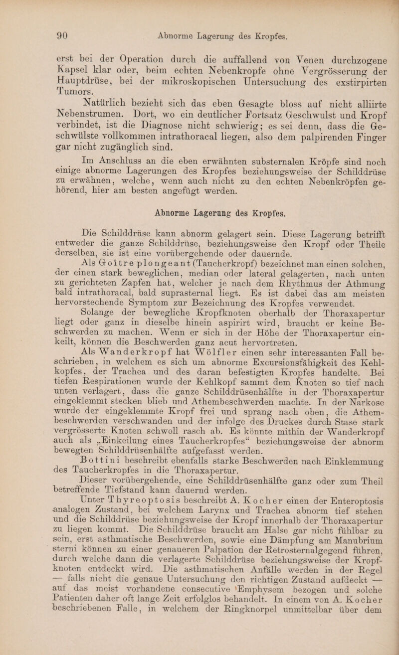 erst bei der Operation durch die auffallend von Venen durchzogene Kapsel klar oder, beim echten Nebenkropfe ohne Vergrösserung der Hauptdrüse, bei der mikroskopischen Untersuchung des exstirpirten Tumors. Natürlich bezieht sich das eben Gesagte bloss auf nicht alliirte Nebenstrumen. Dort, wo ein deutlicher Fortsatz Geschwulst und Kropf verbindet, ist die Diagnose nicht schwierig; es sei denn, dass die Ge¬ schwülste vollkommen intrathoracal liegen, also dem palpirenden Finger gar nicht zugänglich sind. Im Anschluss an die eben erwähnten substernalen Kröpfe sind noch einige abnorme Lagerungen des Kropfes beziehungsweise der Schilddrüse zu erwähnen, welche, wenn auch nicht zu den echten Nebenkröpfen ge¬ hörend, hier am besten angefügt werden. Abnorme Lagerung des Kropfes. Die Schilddrüse kann abnorm gelagert sein. Diese Lagerung betrifft entweder die ganze Schilddrüse, beziehungsweise den Kropf oder Theile derselben, sie ist eine vorübergehende oder dauernde. Als Goitre plongeant (Taucherkropf) bezeichnet man einen solchen, der einen stark beweglichen, median oder lateral gelagerten, nach unten zu gerichteten Zapfen hat, welcher je nach dem Rhythmus der Athmung bald intrathoracal, bald suprasternal liegt. Es ist dabei das am meisten hervorstechende Symptom zur Bezeichnung des Kropfes verwendet. Solange der bewegliche Kropfknoten oberhalb der Thoraxapertur liegt oder ganz in dieselbe hinein aspirirt wird, braucht er keine Be¬ schwerden zu machen. Wknn er sich in der Höhe der Thoraxapertur ein¬ keilt, können die Beschwerden ganz acut hervortreten. Als Wanderkropf hat Wölfl er einen sehr interessanten Fall be¬ schrieben , in welchem es sich um abnorme Excursionsfähigkeit des Kehl¬ kopfes, der Trachea und des daran befestigten Kropfes handelte. Bei tiefen Respirationen wurde der Kehlkopf sammt dem Knoten so tief nach unten verlagert, dass die ganze Schilddrüsenhälfte in der Thoraxapertur eingeklemmt stecken blieb und Athembeschwerden machte. In der Narkose wurde der eingeklemmte Kropf frei und sprang nach oben, die Athem¬ beschwerden verschwanden und der infolge des Druckes durch Stase stark vergrösserte Knoten schwoll rasch ab. Es könnte mithin der Wanderkropf auch als „Einkeilung eines Taucherkropfes“ beziehungsweise der abnorm bewegten Schilddrüsenhälfte aufgefasst werden. Bottini beschreibt ebenfalls starke Beschwerden nach Einklemmung des Taucherkropfes in die Thoraxapertur. Dieser vorübergehende, eine Schilddrüsenhälfte ganz oder zum Theil betreffende Tiefstand kann dauernd werden. Unter Thyreoptosis beschreibt A. Kocher einen der Enteroptosis •analogen Zustand, bei welchem Larynx und Trachea abnorm tief stehen und die Schilddrüse beziehungsweise der Kropf innerhalb der Thoraxapertur zu liegen kommt. Die Schilddrüse braucht am Halse gar nicht fühlbar zu sein, erst asthmatische Beschwerden, sowie eine Dämpfung am Manubrium sterni können zu einer genaueren Palpation der Retrosternalgegend führen, durch welche dann die verlagerte Schilddrüse beziehungsweise der Kropf¬ knoten entdeckt wird. Die asthmatischen Anfälle werden in der Regel — falls nicht die genaue Untersuchung den richtigen Zustand aufdeckt — auf. das meist vorhandene consecutive 'Emphysem bezogen und solche Patienten daher oft lange Zeit erfolglos behandelt. In einem von A. Kocher beschriebenen Falle, in welchem der Ringknorpel unmittelbar über dem