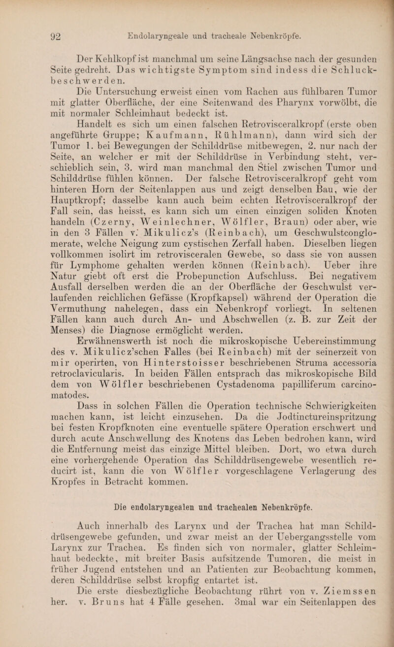 Der Kehlkopf ist manchmal um seine Längsachse nach der gesunden Seite gedreht. Das wichtigste Symptom sind indess die Schluck¬ beschwerden. Die Untersuchung erweist einen vom Rachen aus fühlbaren Tumor mit glatter Oberfläche, der eine Seitenwand des Pharynx vorwölbt, die mit normaler Schleimhaut bedeckt ist. Handelt es sich um einen falschen Retrovisceralkropf (erste oben angeführte Gruppe; Kaufmann, Rühlmann), dann wird sich der Tumor 1. bei Bewegungen der Schilddrüse mitbewegen, 2. nur nach der Seite, an welcher er mit der Schilddrüse in Verbindung steht, ver¬ schieblich sein, 3. wird man manchmal den Stiel zwischen Tumor und Schilddrüse fühlen können. Der falsche Retrovisceralkropf geht vom hinteren Horn der Seitenlappen aus und zeigt denselben Bau, wie der Hauptkropf; dasselbe kann auch beim echten Retrovisceralkropf der Fall sein, das heisst, es kann sich um einen einzigen soliden Knoten handeln (Czerny, Weinlechner, Wölfler, Braun) oder aber, wie in den 3 Fällen v.‘ Mikulicz’s (Reinbach), um Geschwulstconglo- merate, welche Neigung zum cystischen Zerfall haben. Dieselben liegen vollkommen isolirt im retrovisceralen Gewebe, so dass sie von aussen für Lymphome gehalten werden können (Reinbach). Ueber ihre Natur giebt oft erst die Probepunction Aufschluss. Bei negativem Ausfall derselben werden die an der Oberfläche der Geschwulst ver¬ laufenden reichlichen Gefässe (Kropfkapsel) während der Operation die Vermuthung nahelegen, dass ein Nebenkropf vorliegt. In seltenen Fällen kann auch durch An- und Abschwellen (z. B. zur Zeit der Menses) die Diagnose ermöglicht werden. Erwähnenswerth ist noch die mikroskopische Uebereinstimmung des v. Mikulicz’schen Falles (bei Reinbach) mit der seinerzeit von mir operirten, von Hinterstoisser beschriebenen Struma accessoria retroclavicularis. In beiden Fällen entsprach das mikroskopische Bild dem von Wölfler beschriebenen Cystadenoma papilliferum carcino- matodes. Dass in solchen Fällen die Operation technische Schwierigkeiten machen kann, ist leicht einzusehen. Da die Jodtinctureinspritzung bei festen Kropfknoten eine eventuelle spätere Operation erschwert und durch acute Anschwellung des Knotens das Leben bedrohen kann, wird die Entfernung meist das einzige Mittel bleiben. Dort, wo etwa durch eine vorhergehende Operation das Schilddrüsengewebe wesentlich re- ducirt ist, kann die von Wölfler vorgeschlagene Verlagerung des Kropfes in Betracht kommen. Die endolaryngealen und trachealen Nebenkröpfe. Auch innerhalb des Larynx und der Trachea hat man Schild¬ drüsengewebe gefunden, und zwar meist an der Uebergangsstelle vom Larynx zur Trachea. Es finden sich von normaler, glatter Schleim¬ haut bedeckte, mit breiter Basis aufsitzende Tumoren, die meist in früher Jugend entstehen und an Patienten zur Beobachtung kommen, deren Schilddrüse selbst kropfig entartet ist. Die erste diesbezügliche Beobachtung rührt von v. Zienassen her. v. Bruns hat 4 Fälle gesehen. 3mal war ein Seitenlappen des