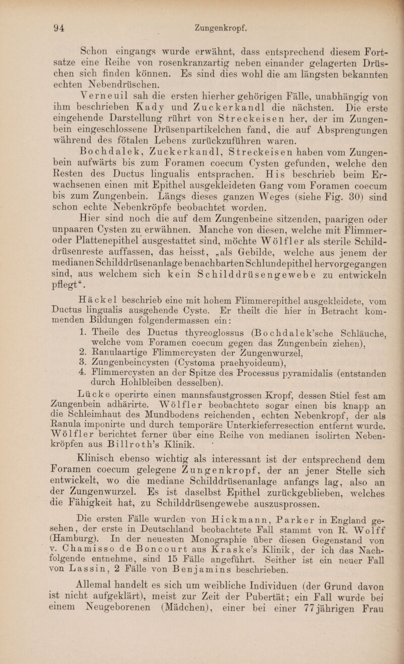 Schon eingangs wurde erwähnt, dass entsprechend diesem Fort¬ satze eine Reihe von rosenkranzartig neben einander gelagerten Dräs¬ chen sich finden können. Es sind dies wohl die am längsten bekannten echten Nebendrüschen. Verne uil sah die ersten hierher gehörigen Fälle, unabhängig von ihm beschrieben Kady und Zucker kan dl die nächsten. Die erste eingehende Darstellung rührt von Streckeisen her, der im Zungen¬ bein eingeschlossene Drüsenpartikelchen fand, die auf Absprengungen während des fötalen Lebens zurückzuführen waren. Bochdalek, Zuckerkandl, S treck eis en haben vom Zungen¬ bein aufwärts bis zum Foramen coecum Cysten gefunden, welche den Resten des Ductus lingualis entsprachen. His beschrieb beim Er¬ wachsenen einen mit Epithel ausgekleideten Gang vom Foramen coecum bis zum Zungenbein. Längs dieses ganzen Weges (siehe Fig. 30) sind schon echte Nebenkröpfe beobachtet worden. Hier sind noch die auf dem Zungenbeine sitzenden, paarigen oder unpaaren Cysten zu erwähnen. Manche von diesen, welche mit Flimmer¬ oder Plattenepithel ausgestattet sind, möchte Wölfler als sterile Schild¬ drüsenreste auffassen, das heisst, „als Gebilde, welche aus jenem der medianen Schilddrüsenanlage benachbarten Schlundepithel hervorgegangen sind, aus welchem sich kein Schilddrüsengewebe zu entwickeln pflegt “. Hä ekel beschrieb eine mit hohem Flimmerepithel ausgekleidete, vom Ductus lingualis ausgehende Cyste. Er theilt die hier in Betracht kom¬ menden Bildungen folgendermassen ein: 1. Theile des Ductus thyreoglossus (B o chdalek’sche Schläuche, welche vom Foramen coecum gegen das Zungenbein ziehen), 2. Ranulaartige Flimmercysten der Zungenwurzel, 3. Zungenbeincysten (Cystoma praehyoideum), 4. Flimmercysten an der Spitze des Processus pyramidalis (entstanden durch Hohlbleiben desselben). Lücke operirte einen mannsfaustgrossen Kropf, dessen Stiel fest am Zungenbein adhärirte. Wölfler beobachtete sogar einen bis knapp an die Schleimhaut des Mundbodens reichenden, echten Nebenkropf, der als Ranula imponirte und durch temporäre Unterkieferresection entfernt wurde. Wölfler berichtet ferner über eine Reihe von medianen isolirten Neben¬ kröpfen aus Billroth’s Klinik. Klinisch ebenso wichtig als interessant ist der entsprechend dem Foramen coecum gelegene Zun gen kröpf, der an jener Stelle sich entwickelt, wo die mediane Schilddrüsenanlage anfangs lag, also an der Zungenwurzel. Es ist daselbst Epithel zurückgeblieben, welches die Fähigkeit hat, zu Schilddrüsengewebe auszusprossen. Die ersten Fälle wurden von Hickmann, Parker in England ge¬ sehen, der erste in Deutschland beobachtete Fall stammt von R. Wolff (Hamburg). In der neuesten Monographie über diesen Gegenstand von v. Chamisso de Boncourt aus Kraske’s Klinik, der ich das Nach¬ folgende entnehme, sind 15 Fälle angeführt. Seither ist ein neuer Fall von Lassin, 2 Fälle von Benjamins beschrieben. Allemal handelt es sich um weibliche Individuen (der Grund davon ist nicht aufgeklärt), meist zur Zeit der Pubertät; ein Fall wurde bei einem Neugeborenen (Mädchen), einer bei einer 77jährigen Frau