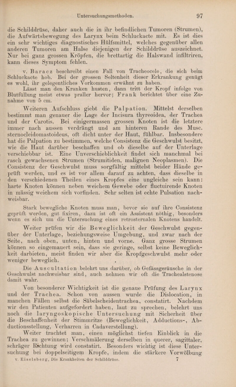 die Schilddrüse, daher auch die in ihr befindlichen Tumoren (Strumen), die Aufwärtsbewegung des Larynx beim Schluckacte mit. Es ist dies ein sehr wichtiges diagnostisches Hülfsmittel, welches gegenüber allen anderen Tumoren am Halse diejenigen der Schilddrüse auszeichnet. Nur bei ganz grossen Kröpfen, die brettartig die Halswand infiltriren, kann dieses Symptom fehlen. v. Baracz beschreibt einen Fall von Tracheocele, die sich beim Schluckacte hob. Bei der grossen Seltenheit dieser Erkrankung genügt es wohl, ihr gelegentliches Vorkommen erwähnt zu haben. Lässt man den Kranken husten, dann tritt der Kropf infolge von Blutfüllung meist etwas praller hervor; Frank berichtet über eine Zu¬ nahme von 5 cm. Weiteren Aufschluss giebt die Palpation. Mittelst derselben bestimmt man genauer die Lage der Incisura thyreoidea, der Trachea und der Carotis. Bei einigermassen grossen Knoten ist die letztere immer nach aussen verdrängt und am hinteren Rande des Muse, sternocleidomastoideus, oft dicht unter der Haut, fühlbar. Insbesondere hat die Palpation zu bestimmen, welche Consistenz die Geschwulst besitzt, wie die Haut darüber beschaffen und ob dieselbe auf der Unterlage verschiebbar ist. Eine Unverschieblichkeit findet sich manchmal bei rasch gewachsenen Strumen (Strumitiden, malignen Neoplasmen). Die Consistenz der Geschwulst muss sorgfältig mittelst beider Hände ge¬ prüft werden, und es ist vor allem darauf zu achten, dass dieselbe in den verschiedenen Theilen eines Kropfes eine ungleiche sein kann: harte Knoten können neben weichem Gewebe oder fluctuirende Knoten in massig weichem sich vorfinden. Sehr selten ist echte Pulsation nach¬ weisbar. Stark bewegliche Knoten muss man, bevor sie auf ihre Consistenz geprüft werden, gut fixiren, dazu ist oft ein Assistent nöthig, besonders wenn es sich um die Untersuchung eines retrosternalen Knotens handelt. Weiter prüfen wir die Beweglichkeit der Geschwulst gegen¬ über der Unterlage, beziehungsweise Umgebung, und zwar nach der Seite, nach oben, unten, hinten und vorne. Ganz grosse Strumen können so eingemauert sein, dass sie geringe, selbst keine Beweglich¬ keit darbieten, meist finden wir aber die Kropfgeschwulst mehr oder weniger beweglich. Die Auscultation belehrt uns darüber, ob Gefässgeräusche in der Geschwulst nachweisbar sind, auch nehmen wir oft die Trachealstenose damit wahr. Von besonderer Wichtigkeit ist die genaue Prüfung des Larynx und der Trachea. Schon von aussen wurde die Dislocation, in manchen Fällen selbst die Säbelscheidentrachea, constatirt. Nachdem wir den Patienten aufgefordert haben, laut zu sprechen, belehrt uns noch die laryngoskopische Untersuchung mit Sicherheit über die Beschaffenheit der Stimmritze (Beweglichkeit, Adductions-, Ab- ductionsstellung, Verharren in Cadaverstellung). Weiter trachtet man, einen möglichst tiefen Einblick in die Trachea zu gewinnen; Verschmälerung derselben in querer, sagittaler, schräger Richtung wird constatirt. Besonders wichtig ist diese Unter¬ suchung bei doppelseitigem Kropfe, indem die stärkere Vorwölbung v. Eiseisberg, Die Krankheiten der Schilddrüse. 7