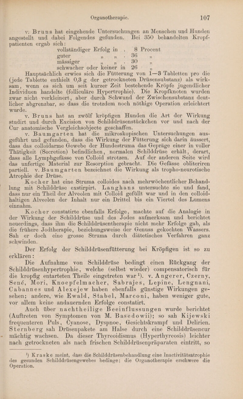 y. Br uns hat eingehende Untersuchungen an Menschen und Hunden angestellt und dabei Folgendes gefunden. Bei 350 behandelten Kropf¬ patienten ergab sich: vollständiger Erfolg in . 8 Procent guter „ „ . 36 „ massiger „ „ . 30 „ schwacher oder keiner in 26 „ Hauptsächlich erwies sich die Fütterung von 1—3 Tabletten pro die (jede Tablette enthielt 0,3 g der getrockneten Drüsensubstanz) als wirk¬ sam , wenn es sich um seit kurzer Zeit bestehende Kröpfe jugendlicher Individuen handelte (folliculäre Hypertrophie). Die Kropfknoten wurden zwar nicht verkleinert, aber durch Schwund der Zwischensubstanz deut¬ licher abgrenzbar, so dass die trotzdem noch nöthige Operation erleichtert wurde. v. Bruns hat an zwölf kröpfigen Hunden die Art der Wirkung studirt und durch Excision von Schilddrüsenstückchen vor und nach der Cur anatomische Yergleichsobjecte geschaffen. v. Baumgarten hat die mikroskopischen Untersuchungen aus¬ geführt und gefunden, dass die Wirkung der Fütterung sich darin äussert, dass das colloidarme Gewebe der Hundestruma das Gepräge einer in voller Thätigkeit (Secretion) befindlichen, normalen Schilddrüse erhält, derart, dass alle Lymphgefässe von Colloid strotzen. Auf der anderen Seite wird das unfertige Material zur Desorption gebracht. Die Gefässe obliteriren partiell, v. Baumgarten bezeichnet die Wirkung als tropho-neurotiscke Atrophie der Drüse. Kocher hat eine Struma colloides nach mehrwöchentlicher Behand¬ lung mit Schilddrüse exstirpirt. Langhans untersuchte sie und fand, dass nur ein Theil der Alveolen mit Colloid gefüllt war und in den colloid- haltigen Alveolen der Inhalt nur ein Drittel bis ein Viertel des Lumens einnahm. Kocher constatirte ebenfalls Erfolge, machte auf die Analogie in der Wirkung der Schilddrüse und des Jodes aufmerksam und berichtet neuerdings, dass ihm die Schilddrüsentherapie nicht mehr Erfolge gab, als die frühere Jodtherapie, beziehungsweise der Genuss gekochten Wassers. Sah er doch eine grosse Struma durch diätetisches Verfahren ganz schwinden. Der Erfolg der Schilddrüsenfütterung bei Kröpfigen ist so zu erklären: Die Aufnahme von Schilddrüse bedingt einen Rückgang der Schilddrüsenhypertrophie, welche (selbst wieder) compensatorisch für die kropfig entarteten Theile eingetreten war1), v. Angerer, Czerny, Sene, Mori, Knoepfelmacher, Sabrajes, Lepine, Lengnani, Cabannes und Alexejew haben ebenfalls günstige Wirkungen ge¬ sehen; andere, wie Ewald, Stabei, Marconi, haben weniger gute, vor allem keine andauernden Erfolge constatirt. Auch über nachtheilige Beeinflussungen wurde berichtet (Auftreten von Symptomen von M. Basedowii); so sah Kijewski frequenteren Puls, Cyanose, Dyspnoe, Gesichtskrampf und Delirien. Sternberg sah Drüsenpakete am Halse durch eine Schilddrüsencur mächtig wachsen. Da dieser Thyreoidismus (Hyperthyreosis) leichter nach getrockneten als nach frischen Schilddrüsenpräparaten eintritt, so b Kraske meint, dass die Schilddrüsenbehandlung eine Inactivitätsatrophie des gesunden Schilddrüsengewebes bedinge; die Organotherapie erschwere die Operation.