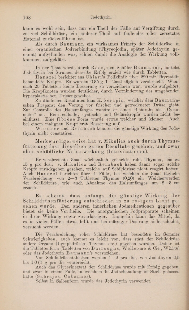 kann es wohl sein, dass nur ein Theil der Fälle auf Vergiftung durch zu viel Schilddrüse, ein anderer Theil auf faulendes oder zersetztes Material zurückzuführen ist. Als durch Baumann ein wirksames Princip der Schilddrüse in einer organischen Jodverbindung (Thyreojodin, später Jodothyrin ge¬ nannt) aufgefunden war, schien damit die Analogie der Wirkung voll¬ kommen aufgeklärt. In der That wurde durch Boos, den Schüler B aum ann’s, mittelst Jodothyrin hei Strumen derselbe Erfolg erzielt wie durch Tabletten. Hanszel berichtet aus Chiari’s Poliklinik über 220 mit Thyreoidin behandelte Kröpfe. Es wurden 0.35 g 1—2mal täglich verabreicht. Wenn nach 20 Tabletten keine Besserung zu verzeichnen war, wurde aufgehört. Die Kropf knoten wurden deutlicher, durch Verminderung des umgehenden hyperplastischen Drüsengewebes. Zu ähnlichen Resultaten kam K. Serapin, welcher dem Baumann- sehen Präparat den Vorzug vor frischer und getrockneter Drüse gieht. Zur Controlle des Halsumfanges wandte er einen Bleidraht als „Cyrto- meter“ an. Kein colloide, cystische und Gefässkröpfe wurden nicht be¬ einflusst. Eine fibröse Form wurde etwas weicher und kleiner. Auch hei einem malignen Kropf trat Besserung auf. Wormser und Keinhach konnten die günstige Wirkung des Jodo¬ thyrin nicht constatiren. Merk würdigerweise, hat v. Mikulicz auch durch Thymus¬ fütterung fast dieselben guten Resultate gesehen, und zwar ohne schädliche Nebenwirkung (Intoxicationen). Er verabreichte 3mal wöchentlich gehackte rohe Thymus, bis zu 15 g pro dosi. v. Mikulicz und Reinbach haben damit sogar solche Kröpfe zurückgehen gesehen, welche auf Schilddrüse nicht reagirt hatten. Auch Hanszel berichtet über 4 Fälle, bei welchen die 3mal tägliche Verabreichung von 2—3 Tabletten Thymus (0,20) ein Weicherwerden der Schilddrüse, wie auch Abnahme des Halsumfanges um 2—3 cm erzielte. Es scheint, dass anfangs die günstige Wirkung der Schilddrüsenfütterung entschieden in zu rosigem Licht ge¬ sehen wurde. Den anderen innerlichen Jodmedicationen gegenüber bietet sie keine Vortheile. Die anorganischen Jodpräparate scheinen in ihrer Wirkung sogar zuverlässiger. Immerhin kann das Mittel, da es in vielen Fällen etwas hilft und bei mässiger Dosirung nicht schadet,, versucht werden. Die Verabreichung roher Schilddrüse hat besonders im Sommer Schwierigkeiten, auch kommt es leicht vor, dass statt der Schilddrüse andere Organe (Lymphdrüson, Thymus etc.) gegeben wurden. Daher ist die Tablettenform (Tabletten von Burroughs, Wellcome & Cie., White) oder das Jodothyrin Baumann’s vorzuziehen. Von Schilddrüsentabletten werden 1 — 2 pro die, von Jodothyrin 0,5 bis 1,0 (!) g pro die verabreicht. Auch das Glycerinextrat der Schilddrüse wurde mit Erfolg gegeben, und zwar in einem Falle, in welchem die Jodbehandlung im Stich gelassen hatte (Sabrajes, Cab annes). Selbst in Salbenform wurde das Jodothyrin verwendet.