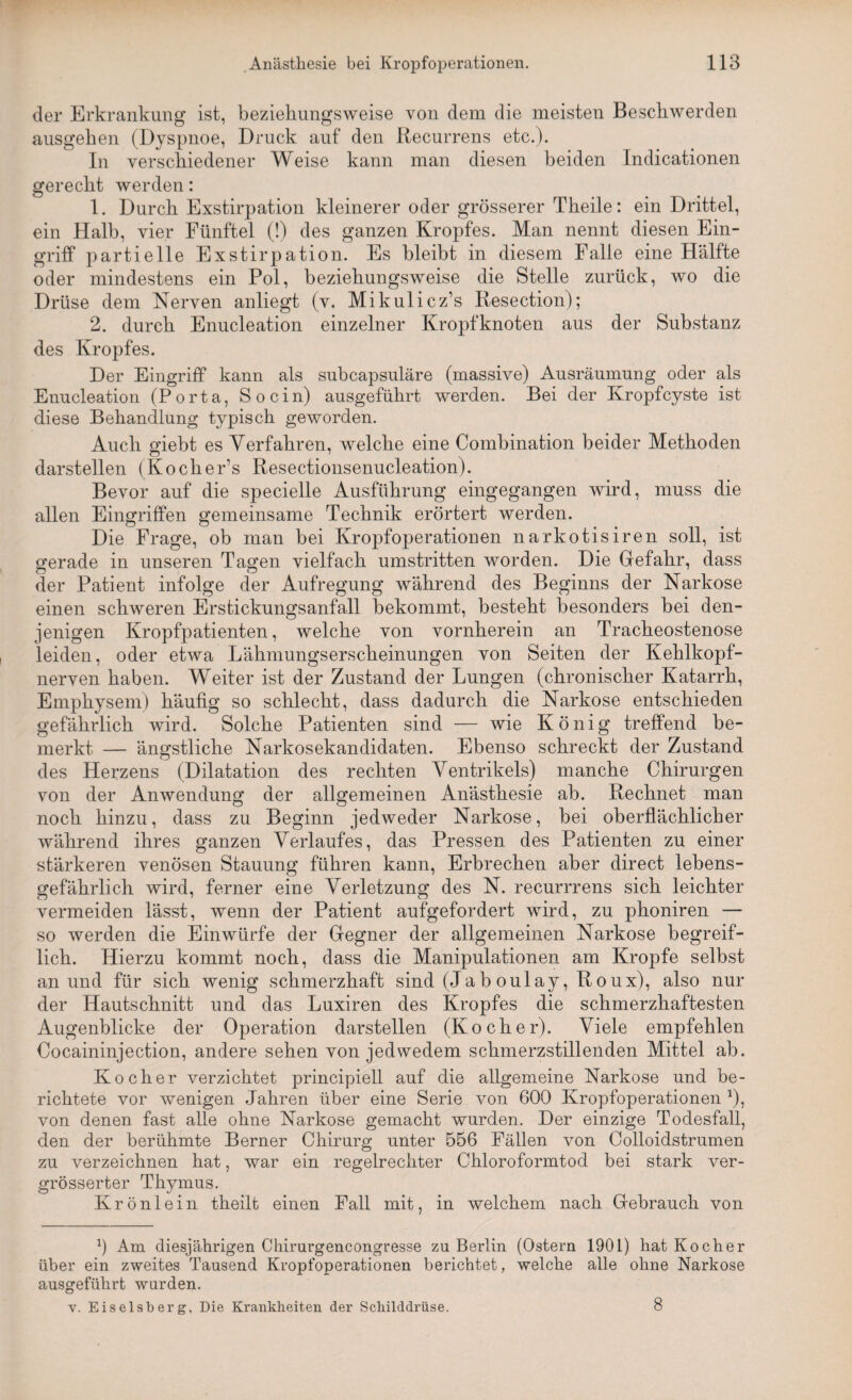 der Erkrankung ist, beziehungsweise von dem die meisten Beschwerden ausgehen (Dyspnoe, Druck auf den Recurrens etc.). In verschiedener Weise kann man diesen beiden Indicationen gerecht werden: 1. Durch Exstirpation kleinerer oder grösserer Theile: ein Drittel, ein Halb, vier Fünftel (!) des ganzen Kropfes. Man nennt diesen Ein¬ griff partielle Exstirpation. Es bleibt in diesem Falle eine Hälfte oder mindestens ein Pol, beziehungsweise die Stelle zurück, wo die Drüse dem Nerven anliegt (v. Mikulicz’s Resection); 2. durch Enucleation einzelner Kropfknoten aus der Substanz des Kropfes. Der Eingriff kann als subcapsuläre (massive) Ausräumung oder als Enucleation (Porta, Socin) ausgeführt werden. Bei der Kropfcyste ist diese Behandlung typisch geworden. Auch giebt es Verfahren, welche eine Combination beider Methoden darstellen (Kocher’s Resectionsenucleation). Bevor auf die specielle Ausführung eingegangen wird, muss die allen Eingriffen gemeinsame Technik erörtert werden. Die Frage, ob man bei Kropfoperationen narkotisiren soll, ist «*erade in unseren Tagen vielfach umstritten worden. Die Gefahr, dass der Patient infolge der Aufregung während des Beginns der Narkose einen schweren Erstickungsanfall bekommt, besteht besonders bei den¬ jenigen Kropfpatienten, welche von vornherein an Tracheostenose leiden, oder etwa Lähmungserscheinungen von Seiten der Kehlkopf¬ nerven haben. Weiter ist der Zustand der Lungen (chronischer Katarrh, Emphysem) häufig so schlecht, dass dadurch die Narkose entschieden gefährlich wird. Solche Patienten sind — wie König treffend be¬ merkt — ängstliche Narkosekandidaten. Ebenso schreckt der Zustand des Herzens (Dilatation des rechten Ventrikels) manche Chirurgen von der Anwendung der allgemeinen Anästhesie ab. Rechnet man noch hinzu, dass zu Beginn jedweder Narkose, bei oberflächlicher während ihres ganzen Verlaufes, das Pressen des Patienten zu einer stärkeren venösen Stauung führen kann, Erbrechen aber direct lebens¬ gefährlich wird, ferner eine Verletzung des N. recurrrens sich leichter vermeiden lässt, wenn der Patient aufgefordert wird, zu phoniren — so werden die Einwürfe der Gegner der allgemeinen Narkose begreif¬ lich. Hierzu kommt noch, dass die Manipulationen am Kropfe selbst an und für sich wenig schmerzhaft sind (Jab oulay, Roux), also nur der Hautschnitt und das Luxiren des Kropfes die schmerzhaftesten Augenblicke der Operation darstellen (Kocher). Viele empfehlen Cocaininjection, andere sehen von jedwedem schmerzstillenden Mittel ab. Kocher verzichtet principiell auf die allgemeine Narkose und be¬ richtete vor wenigen Jahren über eine Serie von 600 Kropfoperationen *), von denen fast alle ohne Narkose gemacht wurden. Der einzige Todesfall, den der berühmte Berner Chirurg unter 556 Fällen von Colloidstrumen zu verzeichnen hat, war ein regelrechter Chloroformtod bei stark ver- grösserter Thymus. Krönlein theilt einen Fall mit, in welchem nach Gebrauch von 0 Am diesjährigen Chirurgencongresse zu Berlin (Ostern 1901) hat Kocher über ein zweites Tausend Kropfoperationen berichtet, welche alle ohne Narkose ausgeführt wurden. v. Eiseisberg, Die Krankheiten der Schilddrüse. 8