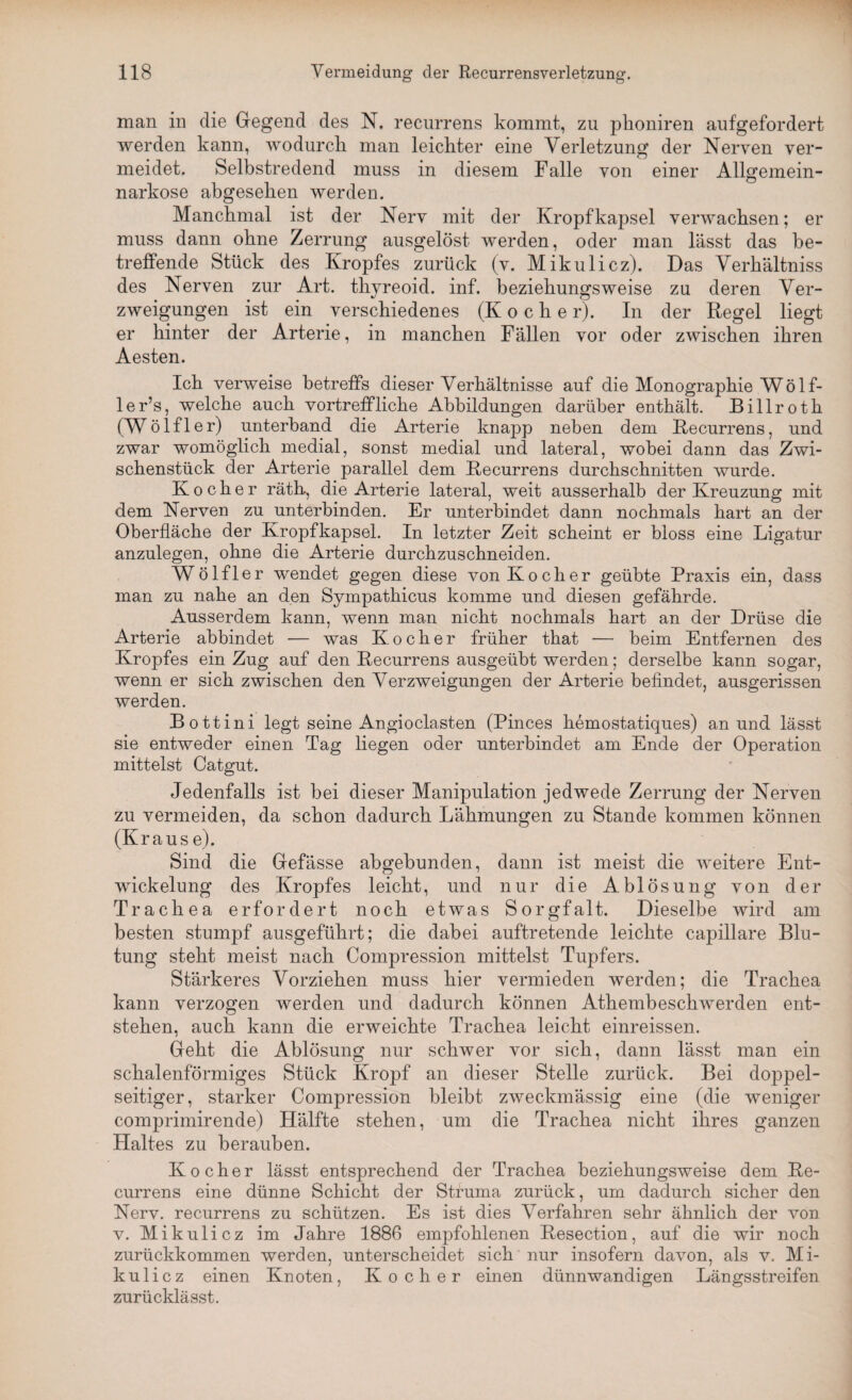 man in die Gegend des N. recurrens kommt, zu phoniren aufgefordert werden kann, wodurch man leichter eine Verletzung der Nerven ver¬ meidet. Selbstredend muss in diesem Falle von einer Allgemein¬ narkose abgesehen werden. Manchmal ist der Nerv mit der Kropf kapsel verwachsen; er muss dann ohne Zerrung ausgelöst werden, oder man lässt das be¬ treffende Stück des Kropfes zurück (v. Mikulicz). Das Verkältniss des Nerven zur Art. thyreoid. inf. beziehungsweise zu deren Ver¬ zweigungen ist ein verschiedenes (Koche r). In der Regel liegt er hinter der Arterie, in manchen Fällen vor oder zwischen ihren Aesten. Ich verweise betreffs dieser Verhältnisse auf die Monographie W ö 1 f- ler’s, welche auch vortreffliche Abbildungen darüber enthält. Billroth (Wölfler) unterband die Arterie knaj)p neben dem Recurrens, und zwar womöglich medial, sonst medial und lateral, wobei dann das Zwi¬ schenstück der Arterie parallel dem Recurrens durchschnitten wurde. Kocher räth, die Arterie lateral, weit ausserhalb der Kreuzung mit dem Nerven zu unterbinden. Er unterbindet dann nochmals hart an der Oberfläche der Kropfkapsel. In letzter Zeit scheint er bloss eine Ligatur anzulegen, ohne die Arterie durchzuschneiden. Wölfler wendet gegen diese von Kocher geübte Praxis ein, dass man zu nahe an den Sympathicus komme und diesen gefährde. Ausserdem kann, wenn man nicht nochmals hart an der Drüse die Arterie abbindet — was Kocher früher that — beim Entfernen des Kropfes ein Zug auf den Recurrens ausgeübt werden; derselbe kann sogar, wenn er sich zwischen den Verzweigungen der Arterie befindet, ausgerissen werden. Bottini legt seine Angioclasten (Pinces hemostatiques) an und lässt sie entweder einen Tag liegen oder unterbindet am Ende der Operation mittelst Catgut. Jedenfalls ist bei dieser Manipulation jedwede Zerrung der Nerven zu vermeiden, da schon dadurch Lähmungen zu Stande kommen können (Krause). Sind die Gefässe abgebunden, dann ist meist die weitere Ent¬ wickelung des Kropfes leicht, und nur die Ablösung von der Trachea erfordert noch etwas Sorgfalt. Dieselbe wird am besten stumpf ausgeführt; die dabei auftretende leichte capillare Blu¬ tung steht meist nach Compression mittelst Tupfers. Stärkeres Vorziehen muss hier vermieden werden; die Trachea kann verzogen werden und dadurch können Athembeschwerden ent¬ stehen, auch kann die erweichte Trachea leicht einreissen. Geht die Ablösung nur schwer vor sich, dann lässt man ein schalenförmiges Stück Kropf an dieser Stelle zurück. Bei doppel¬ seitiger, starker Compression bleibt zweckmässig eine (die weniger comprimirende) Hälfte stehen, um die Trachea nicht ihres ganzen Haltes zu berauben. Kocher lässt entsprechend der Trachea beziehungsweise dem Re¬ currens eine dünne Schicht der Struma zurück, um dadurch sicher den Nerv, recurrens zu schützen. Es ist dies Verfahren sehr ähnlich der von. v. Mikulicz im Jahre 1886 empfohlenen Resection, auf die wir noch zurückkommen werden, unterscheidet sich nur insofern davon, als v. Mi¬ kulicz einen Knoten, Kocher einen dünnwandigen Längsstreifen zurücklässt.