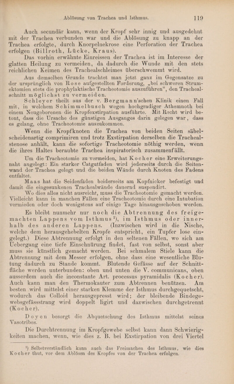 Auch secundär kann, wenn der Kropf sehr innig und ausgedehnt mit der Trachea verbunden war und die Ablösung zu knapp an der Trachea erfolgte, durch Knorpelnekrose eine Perforation der Trachea erfolgen (Billroth, Lücke, Kraus). Das vorhin erwähnte Einreissen der Trachea ist im Interesse der glatten Heilung zu vermeiden, da dadurch die Wunde mit den stets reichlichen Keimen des Trachealschleimes überschwemmt wird. Aus demselben Grunde trachtet man jetzt ganz im Gegensätze zu der ursprünglich von Rose aufgestellten Forderung, „bei schweren Strum- ektomien stets die prophylaktische Tracheotomie auszuführen“, den Tracheal- schnitt möglichst zu vermeiden. Schleyer theilt aus der v. B ergma n n’schen Klinik einen Fall mit, in welchem Schimmelbusch wegen hochgradiger Athemnoth bei einem Neugeborenen die Kropfexstirpation ausführte. Mit Recht wird be¬ tont, dass die Ursache des günstigen Ausganges darin gelegen war, dass es gelang, ohne Tracheotomie auszukommen. Wenn die Kropf knoten die Trachea von beiden Seiten säbel¬ scheidenartig comprimiren und trotz Exstirpation derselben die Tracheal¬ stenose anhält, kann die sofortige Tracheotomie nöthig werden, wenn die ihres Haltes beraubte Trachea inspiratorisch zusammenfällt. Um die Tracheotomie zu vermeiden, hat Kocher eine Erweiterungs¬ naht angelegt: Ein starker Catgutfaden wird jederseits durch die Seiten¬ wand der Trachea gelegt und die beiden Wände durch Knoten des Fadens entfaltet. Maas hat die Seidenfäden beiderseits am Kopfnicker befestigt und damit die eingesunkenen Trachealwände dauernd suspendirt. Wo dies alles nicht ausreicht, muss die Tracheotomie gemacht werden. Vielleicht kann in manchen Fällen eine Tracheotomie durch eine Intubation vermieden oder doch wenigstens auf einige Tage hinausgeschoben werden. Es bleibt nunmehr nur noch die Abtrennung des freige¬ machten Lappens vom Isthmus1), im Isthmus oder inner¬ halb des anderen Lappens. (Inzwischen wird in die Nische, welche dem herausgehebelten Kropfe entspricht, ein Tupfer lose ein¬ gelegt.) Diese Abtrennung erfolgt in den seltenen Fällen, wo sich am Uebergang eine tiefe Einschnürung findet, fast von selbst, sonst aber muss sie künstlich gemacht werden. Bei schmalem Stiele kann die Abtrennung mit dem Messer erfolgen, ohne dass eine wesentliche Blu¬ tung dadurch zu Stande kommt. Blutende Gefässe auf der Schnitt¬ fläche werden unterbunden: oben und unten die V. communicans, oben ausserdem auch die inconstante Art. processus pyramidalis (Kocher). Auch kann man den Thermokauter zum Abtrennen benützen. Am besten wird mittelst einer starken Klemme der Isthmus durchgequetscht, wodurch das Colloid herausgepresst wird; der bleibende Bindege- websgefässstrang wird doppelt ligirt und dazwischen durchgetrennt (Kocher). Doyen besorgt die Abquetschung des Isthmus mittelst seines Vasotribes. Die Durchtrennung im Kropfgewebe selbst kann dann Schwierig¬ keiten machen, wenn, wie dies z. B. bei Exstirpation von drei Viertel 9 Selbstverständlich kann auch das Freimaclien des Isthmus, wie dies Kocher thut, vor dem Ablösen des Kropfes von der Trachea erfolgen.