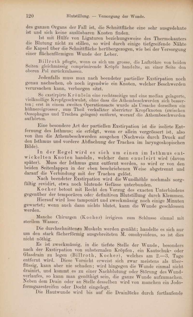 des ganzen Organs der Fall ist, die Schnittfläche eine sehr ausgedehnte ist und sich keine auslösbaren Knoten finden. Ist mit Hülfe von Ligaturen beziehungsweise des Thermokauters die Blutung nicht zu stillen, so wird durch einige tiefgreifende Nähte die Kapsel über die Schnittfläche herübergezogen, wie bei der Versorgung einer flächenförmigen Wunde der Leber. Billroth pflegte, wenn es sich um grosse, die Luftröhre von beiden Seiten gleichmässig comprimirende Kröpfe handelte, an einer Seite den oberen Pol zurückzulassen. Jedenfalls muss man nach beendeter partieller Exstirpation noch genau nachsehen, ob noch irgendwie ein Knoten, welcher Beschwerden verursachen kann, verborgen sitzt. So exstirpirte Ivrönlein eine rechtsseitige und eine median gelagerte, vielknollige Kropfgeschwulst, ohne dass die Athembeschwerden sich besser¬ ten; erst in einem zweiten Operationsacte wurde als Ursache derselben ein hühnereigrosser, zum Theil verkalkter aberrirter Kropf knoten (zwischen Oesophagus und drachea gelegen) entfernt, worauf die Athembeschwerden aufhörten. Eine besondere Art der partiellen Exstirpation ist die isolirte Ent¬ fernung des Isthmus; sie erfolgt, wenn er allein vergrössert ist, also von ihm die Athembeschwerden ausgehen (Nachweis durch Druck auf den Isthmus und vordere Abflachung der Trachea im laryngoskopiscken Bilde). In der Regel wird es sich um einen im Isthmus ent¬ wickelten Knoten handeln, welcher dann enucleirt wird (davon später). Muss der Isthmus ganz entfernt werden, so wird er von den beiden Seitenlappen in der eben beschriebenen Weise abgetrennt und darauf die Verbindung mit der Trachea gelöst. Nach beendeter Exstirpation wird die Wundhöhle nochmals sorg¬ fältig revidirt, etwa noch blutende Gefässe unterbunden. Kocher betont mit Recht den Vorzug des exacten Unterbindens gegenüber der temporären oder definitiven Blutstillung durch Klemmen. Hierauf wird lose tamponirt und zweckmässig noch einige Minuten gewartet; wenn auch dann nichts blutet, kann die Wunde geschlossen werden. Manche Chirurgen (Kocher) irrigiren zum Schlüsse einmal mit sterilem Wasser. Die durchschnittenen Muskeln werden genäht; handelte es sich nur um den stark fächerförmig ausgebreiteten M. omohyoideus, so ist dies nicht nöthig. Es ist zweckmässig, in die tiefste Stelle der Wunde, besonders nach der Exstirpation von substernalen Kröpfen, ein Kautschuk- oder Glasdrain zu legen (Billroth, Kocher), welches am 2.—3. Tage entfernt wird. Diese Vorsicht erweist sich zwar meistens als über¬ flüssig, kann aber nie schaden; wird hingegen die Wunde einmal nicht drainirt, und kommt es zu einer Nachblutung oder Störung des Wund¬ verlaufes, so kann man genötkigt sein, die ganze Wunde aufzumachen. Neben dem Drain oder an Stelle desselben wird von manchen ein Jodo¬ formgazestreifen oder Docht eingelegt. Die Hautwunde wird bis auf die Drainlücke durch fortlaufende