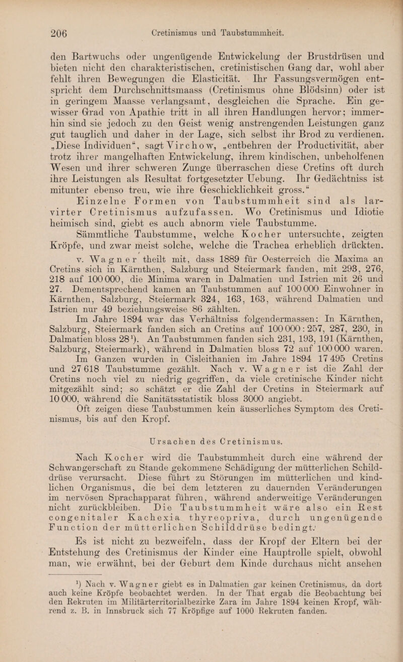 den Bartwuchs oder ungenügende Entwickelung der Brustdrüsen und bieten nicht den charakteristischen, cretinistischen Gang dar, wohl aber fehlt ihren Bewegungen die Elasticität. Ihr Fassungsvermögen ent¬ spricht dem Durchschnittsmaass (Cretinismus ohne Blödsinn) oder ist in geringem Maasse verlangsamt, desgleichen die Sprache. Ein ge¬ wisser Grad von Apathie tritt in all ihren Handlungen hervor; immer¬ hin sind sie jedoch zu den Geist wenig anstrengenden Leistungen ganz gut tauglich und daher in der Lage, sich selbst ihr Brod zu verdienen. „Diese Individuen“, sagt Vir c h o w, „entbehren der Productivität, aber trotz ihrer mangelhaften Entwickelung, ihrem kindischen, unbeholfenen Wesen und ihrer schweren Zunge überraschen diese Cretins oft durch ihre Leistungen als Resultat fortgesetzter Uebung. Ihr Gedächtniss ist mitunter ebenso treu, wie ihre Geschicklichkeit gross.“ Einzelne Formen von Taubstummheit sind als lar- virter Cretinismus aufzufassen. Wo Cretinismus und Idiotie heimisch sind, giebt es auch abnorm viele Taubstumme. Sämmtliche Taubstumme, welche Kocher untersuchte, zeigten Kröpfe, und zwar meist solche, welche die Trachea erheblich drückten. / v. Wagner theilt mit, dass 1889 für Oesterreich die Maxima an Cretins sich in Kärnthen, Salzburg und Steiermark fanden, mit 298, 276, 218 auf 100 000, die Minima waren in Dalmatien und Istrien mit 26 und 27. Dementsprechend kamen an Taubstummen auf 100 000 Einwohner in Kärnthen, Salzburg, Steiermark 324, 163, 163, während Dalmatien und Istrien nur 49 beziehungsweise 86 zählten. Im Jahre 1894 war das Yerhältniss folgendermassen: In Kärnthen, Salzburg, Steiermark fanden sich an Cretins auf 100 000:257, 287, 230, in Dalmatien bloss 281). An Taubstummen fanden sich 231, 193, 191 (Kärnthen, Salzburg, Steiermark), während in Dalmatien bloss 72 auf 100 000 waren. Im Ganzen wurden in Cisleithanien im Jahre 1894 17 495 Cretins und 27 618 Taubstumme gezählt. Nach v. Wagner ist die Zahl der Cretins noch viel zu niedrig gegriffen, da viele cretinische Kinder nicht mitgezählt sind; so schätzt er die Zahl der Cretins in Steiermark auf 10 000, während die Sanitätsstatistik bloss 3000 angiebt. Oft zeigen diese Taubstummen kein äusserliches Symptom des Creti¬ nismus, bis auf den Kropf. Ursachen des Cretinismus. Nach Kocher wird die Taubstummheit durch eine während der Schwangerschaft zu Stande gekommene Schädigung der mütterlichen Schild¬ drüse verursacht. Diese führt zu Störungen im mütterlichen und kind¬ lichen Organismus, die bei dem letzteren zu dauernden Veränderungen im nervösen Sprachapparat führen, während anderweitige Veränderungen nicht Zurückbleiben. Die Taubstummheit wäre also ein Rest congenitaler Kachexia thyreopriva, durch ungenügende Function der mütterlichen Schilddrüse bedingt.* Es ist nicht zu bezweifeln, dass der Kropf der Eltern bei der Entstehung des Cretinismus der Kinder eine Hauptrolle spielt, obwohl man, wie erwähnt, bei der Geburt dem Kinde durchaus nicht ansehen 9 Nach v. Wagner giebt es in Dalmatien gar keinen Cretinismus, da dort auch keine Kröpfe beobachtet werden. In der That ergab die Beobachtung bei den Rekruten im Militärterritorialbezirke Zara im Jahre 1894 keinen Kropf, wäh¬ rend z. B. in Innsbruck sich 77 Kröpfige auf 1000 Rekruten fanden.