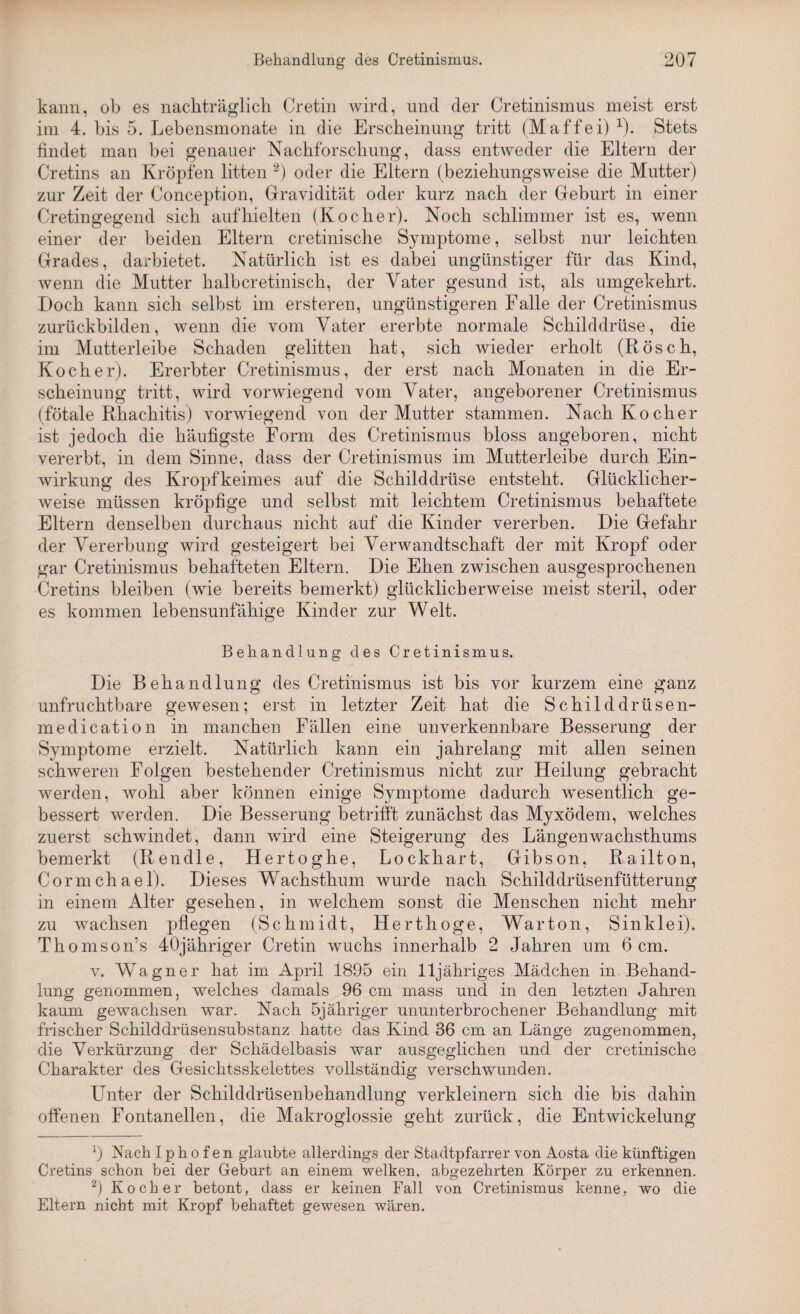 kann, ob es nachträglich Cretin wird, und der Cretinismus meist erst im 4. bis 5. Lebensmonate in die Erscheinung tritt (Maffei) 1). Stets findet man bei genauer Nachforschung, dass entweder die Eltern der Cretins an Kröpfen litten 2) oder die Eltern (beziehungsweise die Mutter) zur Zeit der Conception, Gravidität oder kurz nach der Geburt in einer Cretingegend sich auf hielten (Kocher). Noch schlimmer ist es, wenn einer der beiden Eltern cretinische Symptome, selbst nur leichten Grades, darbietet. Natürlich ist es dabei ungünstiger für das Kind, wenn die Mutter halbcretinisch, der Vater gesund ist, als umgekehrt. Doch kann sich selbst im ersteren, ungünstigeren Falle der Cretinismus zurückbilden, wenn die vom Vater ererbte normale Schilddrüse, die im Mutterleibe Schaden gelitten hat, sich wieder erholt (Rösch, Kocher). Ererbter Cretinismus, der erst nach Monaten in die Er¬ scheinung tritt, wird vorwiegend vom Vater, angeborener Cretinismus (fötale RRachitis) vorwiegend von der Mutter stammen. Nach Kocher ist jedoch die häufigste Form des Cretinismus bloss angeboren, nicht vererbt, in dem Sinne, dass der Cretinismus im Mutterleibe durch Ein¬ wirkung des Kropfkeimes auf die Schilddrüse entsteht. Glücklicher¬ weise müssen kröpfige und selbst mit leichtem Cretinismus behaftete Eltern denselben durchaus nicht auf die Kinder vererben. Die Gefahr der Vererbung wird gesteigert bei Verwandtschaft der mit Kropf oder gar Cretinismus behafteten Eltern. Die Ehen zwischen ausgesprochenen Cretins bleiben (wie bereits bemerkt) glücklicherweise meist steril, oder es kommen lebensunfähige Kinder zur Welt. Behandlung des Cretinismus. Die Behandlung des Cretinismus ist bis vor kurzem eine ganz unfruchtbare gewesen; erst in letzter Zeit hat die Schilddrüsen- medication in manchen Fällen eine unverkennbare Besserung der Symptome erzielt. Natürlich kann ein jahrelang mit allen seinen schweren Folgen bestehender Cretinismus nicht zur Heilung gebracht werden, wohl aber können einige Symptome dadurch wesentlich ge¬ bessert werden. Die Besserung betrifft zunächst das Myxödem, welches zuerst schwindet, dann wird eine Steigerung des Längenwachsthums bemerkt (Rendle, Hertoghe, Lockliart, Gibson, Railton, Cormchael). Dieses Wachsthum wurde nach Schilddrüsenfütterung in einem Alter gesehen, in welchem sonst die Menschen nicht mehr zu wachsen pflegen (Schmidt, Herthoge, Warton, Sinklei). Thomson’s 40jähriger Cretin wuchs innerhalb 2 Jahren um 6 cm. v. Wagner hat im April 1895 ein lljähriges Mädchen in Behand¬ lung genommen, welches damals 96 cm mass und in den letzten Jahren kaum gewachsen war. Nach 5jähriger ununterbrochener Behandlung mit frischer Schilddrüsensubstanz hatte das Kind 36 cm an Länge zugenommen, die Verkürzung der Schädelbasis war ausgeglichen und der cretinische Charakter des Gesichtsskelettes vollständig verschwunden. Unter der Schilddrüsenbehandlung verkleinern sich die bis dahin offenen Fontanellen, die Makroglossie geht zurück, die Entwickelung 9 Nach I p h o f e n glaubte allerdings der Stadtpfarrer von Aosta die künftigen Cretins schon bei der Geburt an einem welken, abgezehrten Körper zu erkennen. 2) Kocher betont, dass er keinen Fall von Cretinismus kenne, wo die Eltern nicht mit Kropf behaftet gewesen wären.