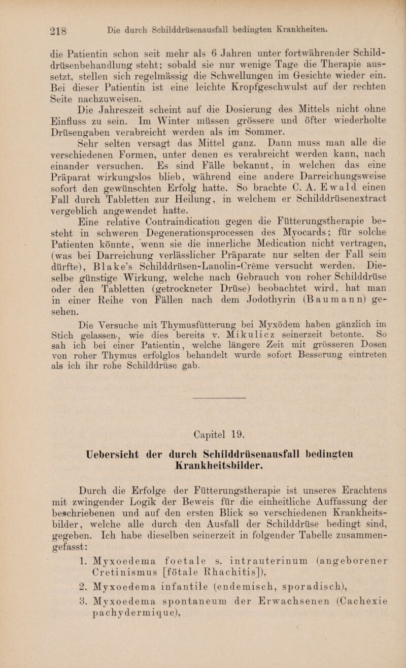 die Patientin schon seit mehr als 6 Jahren unter fortwährender Schild- drüsenbehandlung steht; sobald sie nur wenige Tage die Therapie aus¬ setzt, stellen sich regelmässig die Schwellungen im Gesichte wieder ein. Bei dieser Patientin ist eine leichte Kropfgeschwulst auf der rechten Seite nachzuweisen. Die Jahreszeit scheint auf die Dosierung des Mittels nicht ohne Einfluss zu sein. Im Winter müssen grössere und öfter wiederholte Drüsengaben verabreicht werden als im Sommer. Sehr selten versagt das Mittel ganz. Dann muss man alle die verschiedenen Formen, unter denen es verabreicht werden kann, nach einander versuchen. Es sind Fälle bekannt, in welchen das eine Präparat wirkungslos blieb, während eine andere Darreichungsweise sofort den gewünschten Erfolg hatte. So brachte C. A. Ewald einen Fall durch Tabletten zur Heilung, in welchem er Schilddrüsenextract vergeblich angewendet hatte. Eine relative Contraindication gegen die Fütterungstherapie be¬ steht in schweren Degenerationsprocessen des Myocards; für solche Patienten könnte, Venn sie die innerliche Medication nicht vertragen, (was bei Darreichung verlässlicher Präparate nur selten der Fall sein dürfte), Blake’s Schilddrüsen-Lanolin-Creme versucht werden. Die¬ selbe günstige Wirkung, welche nach Gebrauch von roher Schilddrüse oder den Tabletten (getrockneter Drüse) beobachtet wird, hat man in einer Reihe von Fällen nach dem Jodothyrin (Bau mann) ge¬ sehen. Die Versuche mit Thymusfütterung bei Myxödem haben gänzlich im Stich gelassen-, wie dies bereits v. Mikulicz seinerzeit betonte. So sah ich bei einer Patientin, welche längere Zeit mit grösseren Dosen von roher Thymus erfolglos behandelt wurde sofort Besserung eintreten als ich ihr rohe Schilddrüse gab. Capitel 19. Uebersicht der durch Schilddrüsenausfall bedingten Krankheitsbilder. Durch die Erfolge der Fütterungstherapie ist unseres Erachtens mit zwingender Logik der Beweis für die einheitliche Auffassung der beschriebenen und auf den ersten Blick so verschiedenen Krankheits¬ bilder, welche alle durch den Ausfall der Schilddrüse bedingt sind, gegeben. Ich habe dieselben seinerzeit in folgender Tabelle zusammen¬ gefasst: 1. Myxoedema foetale s. intrauterinum (angeborener Cretinismus [fötale Rhachitis]), 2. Myxoedema infantile (endemisch, sporadisch), 3. Myxoedema spontaneum der Erwachsenen (Cachexie pachydermique),