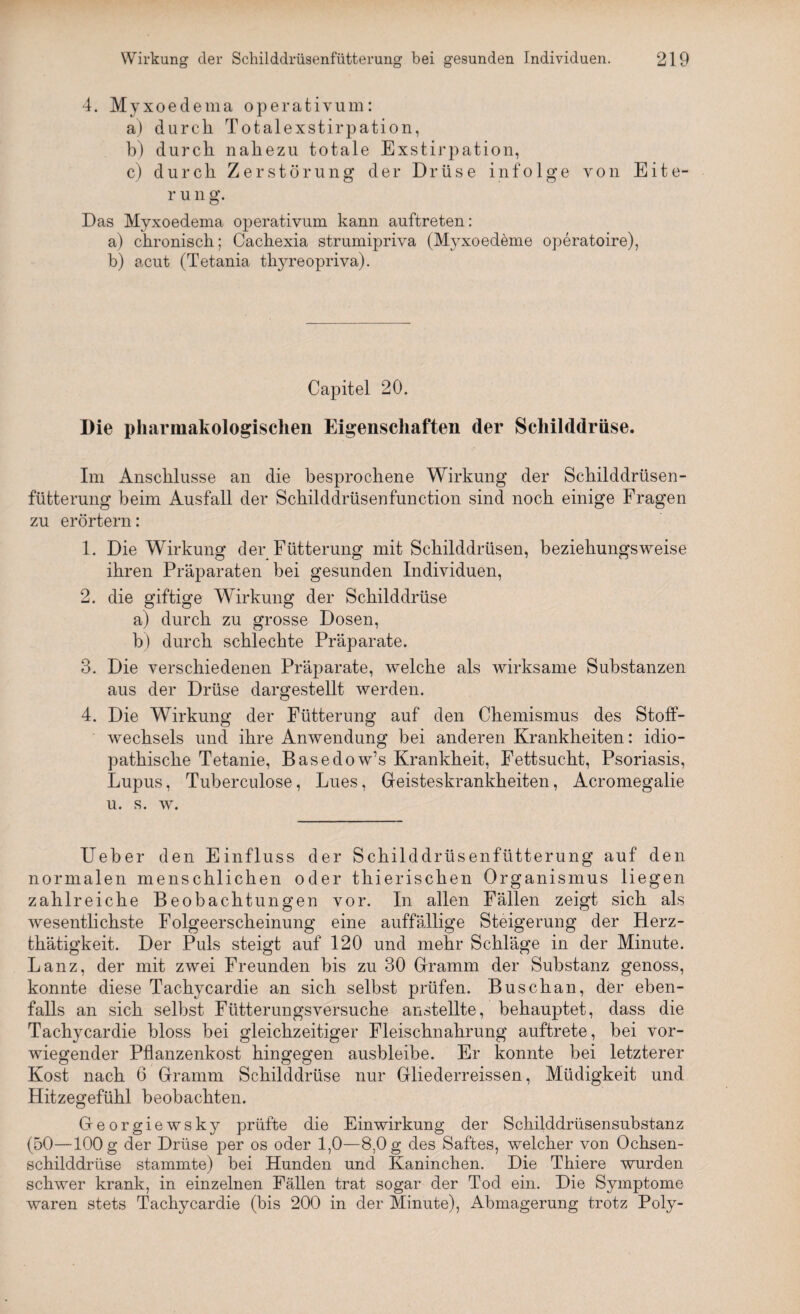 4. Myxoedema operativum: a) durch Totalexstirpation, b) durch nahezu totale Exstirpation, c) durch Zerstörung der Drüse infolge von Eite- r u n g. Das Myxoedema operativum kann auftreten: a) chronisch; Cachexia strumipriva (Myxoedeme operatoire), b) acut (Tetania thyreopriva). Capitel 20. Die pharmakologischen Eigenschaften der Schilddrüse. Im Anschlüsse an die besprochene Wirkung der Schilddrüsen¬ fütterung beim Ausfall der Schilddrüsenfunction sind noch einige Fragen zu erörtern: 1. Die Wirkung der Fütterung mit Schilddrüsen, beziehungsweise ihren Präparaten bei gesunden Individuen, 2. die giftige Wirkung der Schilddrüse a) durch zu grosse Dosen, b) durch schlechte Präparate. 3. Die verschiedenen Präparate, welche als wirksame Substanzen aus der Drüse dargestellt werden. 4. Die Wirkung der Fütterung auf den Chemismus des Stoff¬ wechsels und ihre Anwendung bei anderen Krankheiten: idio¬ pathische Tetanie, Basedow’s Krankheit, Fettsucht, Psoriasis, Lupus, Tuberculose, Lues, Geisteskrankheiten, Acromegalie u. s. w. Ueber den Einfluss der Schilddrüsenfütterung auf den normalen menschlichen oder thierischen Organismus liegen zahlreiche Beobachtungen vor. In allen Fällen zeigt sich als wesentlichste Folgeerscheinung eine auffällige Steigerung der Herz- thätigkeit. Der Puls steigt auf 120 und mehr Schläge in der Minute. Lanz, der mit zwei Freunden bis zu 30 Gramm der Substanz genoss, konnte diese Tachycardie an sich selbst prüfen. Buschan, der eben¬ falls an sich selbst Fütterungsversuche anstellte, behauptet, dass die Tachycardie bloss bei gleichzeitiger Fleischnahrung auftrete, bei vor¬ wiegender Pflanzenkost hingegen ausbleibe. Er konnte bei letzterer Kost nach 6 Gramm Schilddrüse nur Gliederreissen, Müdigkeit und Hitzegefühl beobachten. Georgiewsky prüfte die Einwirkung der Schilddrüsensubstanz (50—100 g der Drüse per os oder 1,0—8,0 g des Saftes, welcher von Ochsen¬ schilddrüse stammte) bei Hunden und Kaninchen. Die Thiere wurden schwer krank, in einzelnen Fällen trat sogar der Tod ein. Die Symptome waren stets Tachycardie (bis 200 in der Minute), Abmagerung trotz Poly-