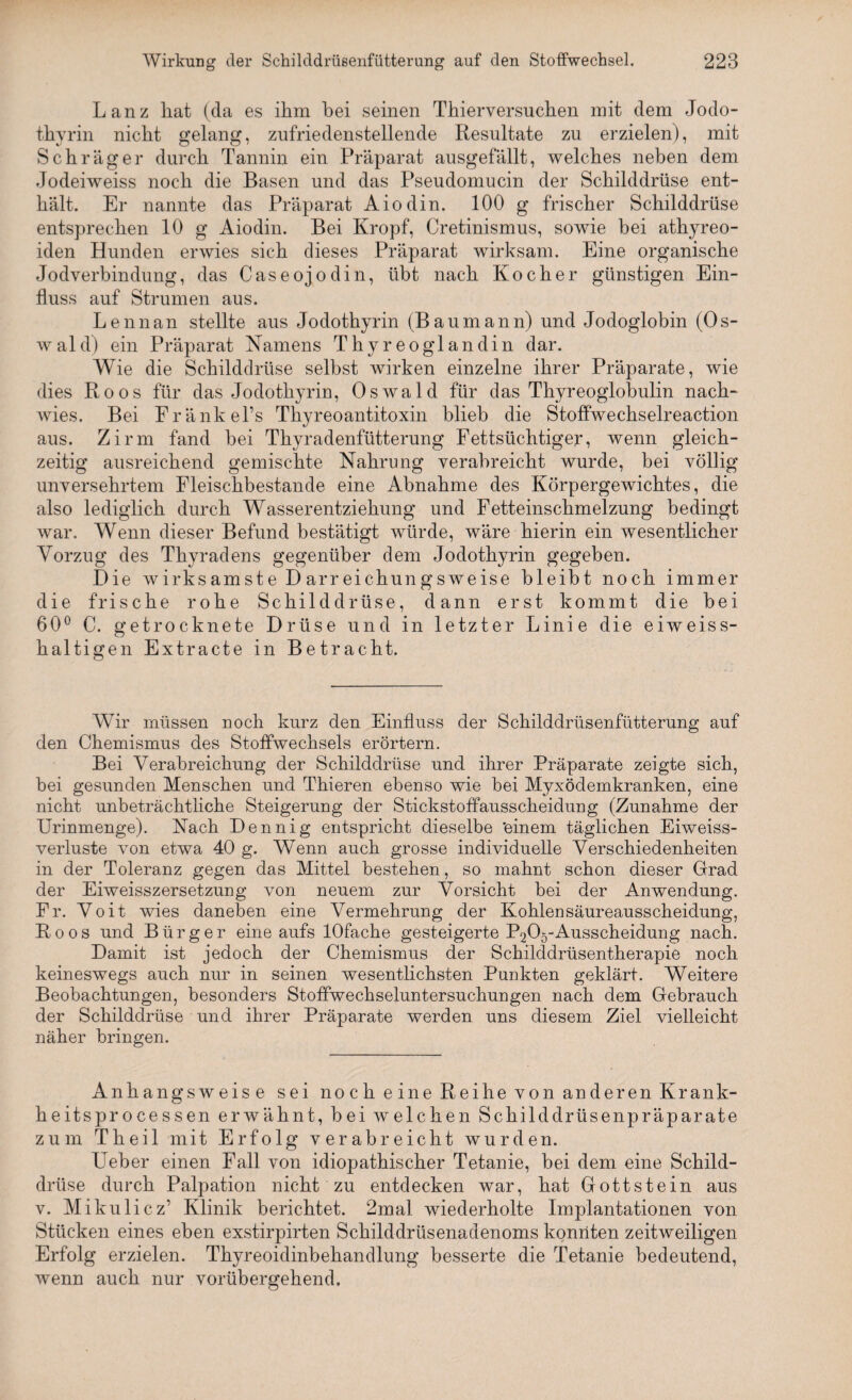 Lanz hat (da es ihm hei seinen Thierversuchen mit dem Jodo- thyrin nicht gelang, zufriedenstellende Resultate zu erzielen), mit Schräger durch Tannin ein Präparat ausgefällt, welches neben dem Jodeiweiss noch die Basen und das Pseudomucin der Schilddrüse ent¬ hält. Er nannte das Präparat Aiodin. 100 g frischer Schilddrüse entsprechen 10 g Aiodin. Bei Kropf, Cretinismus, sowie bei athyreo- iden Hunden erwies sich dieses Präparat wirksam. Eine organische Jodverbindung, das Caseojodin, übt nach Kocher günstigen Ein¬ fluss auf Strumen aus. Lennan stellte aus Jodothyrin (Baumann) und Jodoglobin (Os¬ wald) ein Präparat Namens Thyreo gl andin dar. Wie die Schilddrüse selbst wirken einzelne ihrer Präparate, wie dies Roos für das Jodothyrin, Oswald für das Thyreoglobulin nach¬ wies. Bei Fränkel’s Thyreoantitoxin blieb die Stoffwechselreaction aus. Zirm fand bei Thyradenfütterung Fettsüchtiger, wenn gleich¬ zeitig ausreichend gemischte Nahrung verabreicht wurde, bei völlig unversehrtem Fleischbestande eine Abnahme des Körpergewichtes, die also lediglich durch Wasserentziehung und Fetteinschmelzung bedingt war. Wenn dieser Befund bestätigt würde, wäre hierin ein wesentlicher Vorzug des Thyradens gegenüber dem Jodothyrin gegeben. Die wirksamste D arr eichungsweise bleibt noch immer die frische rohe Schilddrüse, dann erst kommt die bei 60° C. getrocknete Drüse und in letzter Linie die eiweiss¬ haltigen Extracte in Betracht. Wir müssen noch kurz den Einfluss der Schilddrüsenfütterung auf den Chemismus des Stoffwechsels erörtern. Bei Verabreichung der Schilddrüse und ihrer Präparate zeigte sich, bei gesunden Menschen und Thieren ebenso wie bei Myxödemkranken, eine nicht unbeträchtliche Steigerung der Stickstoffausscheidung (Zunahme der Urinmenge). Nach Dennig entspricht dieselbe 'einem täglichen Eiweiss¬ verluste von etwa 40 g. Wenn auch grosse individuelle Verschiedenheiten in der Toleranz gegen das Mittel bestehen, so mahnt schon dieser Grad der Eiweisszersetzung von neuem zur Vorsicht bei der Anwendung. Fr. Voit wies daneben eine Vermehrung der Kohlensäureausscheidung, Roos und Bürger eine aufs lOfache gesteigerte P205-Ausscheidung nach. Damit ist jedoch der Chemismus der Schilddrüsentherapie noch keineswegs auch nur in seinen wesentlichsten Punkten geklärt. Weitere Beobachtungen, besonders Stoffwechseluntersuchungen nach dem Gebrauch der Schilddrüse und ihrer Präparate werden uns diesem Ziel vielleicht näher bringen. Anhangsweise sei no c h e ine Reihe von an deren Krank¬ heitsprocessen erwähnt, bei welchen Schilddrüsenpräparate zum Theil mit Erfolg verabreicht wurden. Ueber einen Fall von idiopathischer Tetanie, bei dem eine Schild¬ drüse durch Palpation nicht zu entdecken war, hat Gottstein aus v. Mikulicz’ Klinik berichtet. 2mal wiederholte Implantationen von Stücken eines eben exstirpirten Schilddrüsenadenoms konnten zeitweiligen Erfolg erzielen. Thyreoidinbehandlung besserte die Tetanie bedeutend, wenn auch nur vorübergehend.