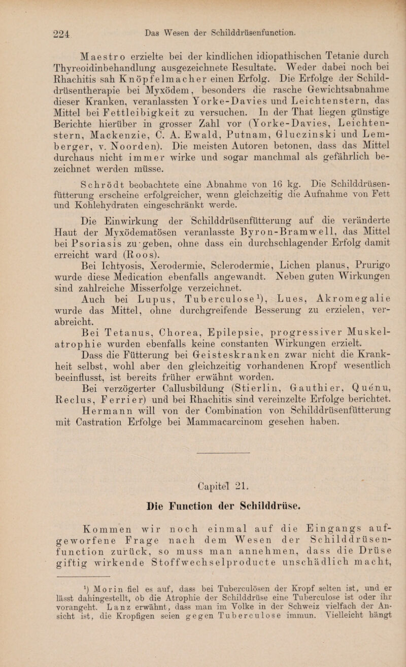 Maestro erzielte bei der kindlichen idiopathischen Tetanie durch Thyreoidinbehandlung ausgezeichnete Resultate. Weder dabei noch bei Rhachitis sah Knöpfelmaclier einen Erfolg. Die Erfolge der Schild¬ drüsentherapie bei Myxödem, besonders die rasche Gewichtsabnahme dieser Kranken, veranlassten Yorke-Davies und Leichtenstern, das Mittel bei Fettleibigkeit zu versuchen. In der That liegen günstige Berichte hierüber in grosser Zahl vor (Yorke-Davies, Leichten¬ stern, Mackenzie, C. A. Ewald, Putnam, Gluczinski und Lern- berger, v. Noorden). Die meisten Autoren betonen, dass das Mittel durchaus nicht immer wirke und sogar manchmal als gefährlich be¬ zeichnet werden müsse. Schrödt beobachtete eine Abnahme von 16 kg. Die Schilddrüsen¬ fütterung erscheine erfolgreicher, wenn gleichzeitig die Aufnahme von Fett und Kohlehydraten eingeschränkt werde. Die Einwirkung der Schilddrüsenfütterung auf die veränderte Haut der Myxödematösen veranlasste Byron-Bramweil, das Mittel bei Psoriasis zu*geben, ohne dass ein durchschlagender Erfolg damit erreicht ward (Roos). Bei Ichtyosis, Xerodermie, Sclerodermie, Lichen planus, Prurigo wurde diese Medication ebenfalls angewandt. Neben guten Wirkungen sind zahlreiche Misserfolge verzeichnet. Auch bei Lupus, Tuberculose1), Lues, Akromegalie wurde das Mittel, ohne durchgreifende Besserung zu erzielen, ver¬ abreicht. Bei Tetanus, Chorea, Epilepsie, progressiver Muskel¬ atrophie wurden ebenfalls keine constanten Wirkungen erzielt. Dass die Fütterung bei Geisteskranken zwar nicht die Krank¬ heit selbst, wohl aber den gleichzeitig vorhandenen Kropf wesentlich beeinflusst, ist bereits früher erwähnt worden. Bei verzögerter Callusbildung (Stierlin, Gauthier, Quenu, Reclus, Ferrier) und bei Rhachitis sind vereinzelte Erfolge berichtet. Hermann will von der Combination von Schilddrüsenfütterung mit Castration Erfolge bei Mammacarcinom gesehen haben. Capitel 21. Die Function der Schilddrüse. Kommen wir noch einmal auf die Eingangs auf¬ geworfene Frage nach dem Wesen der Schilddrüsen¬ function zurück, so muss man annehmen, dass die Drüse giftig wirkende Stoffwechselpr oduct e unschädlich macht, b Morin fiel es auf, dass bei Tuberculösen der Kropf selten ist, und er lässt dahingestellt, ob die Atrophie der Schilddrüse eine Tuberculose ist oder ihr vorangeht. Lanz erwähnt, dass man im Volke in der Schweiz vielfach der An¬ sicht ist, die Kropfigen seien gegen Tuberculose immun. Vielleicht hängt