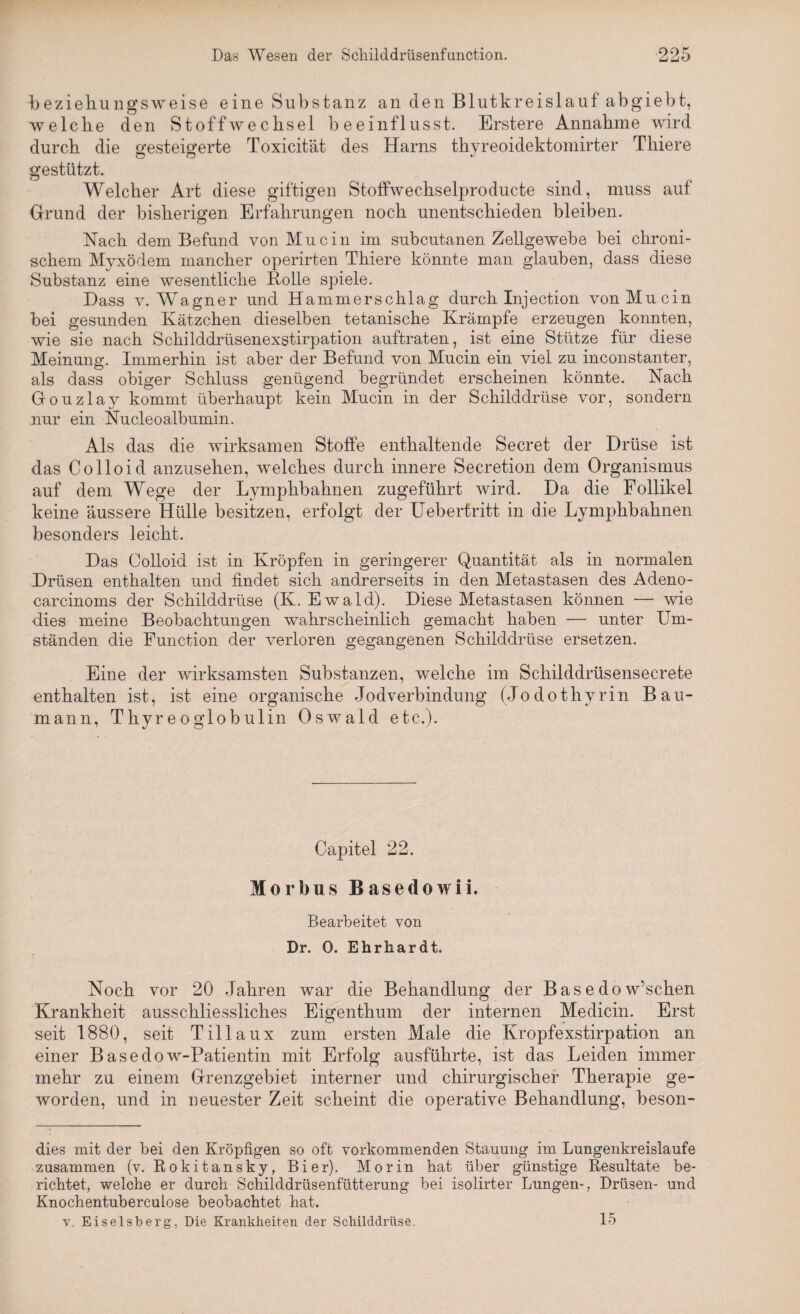 beziehungsweise eine Substanz an den Blutkreislauf abgiebt, welche den Stoffwechsel beeinflusst. Erstere Annahme wird durch die gesteigerte Toxicität des Harns thyreoidektomirter Thiere gestützt. Welcher Art diese giftigen Stoffwechselproducte sind, muss auf Grund der bisherigen Erfahrungen noch unentschieden bleiben. Nach dem Befund von Muein im subcutanen Zellgewebe bei chroni¬ schem Myxödem mancher operirten Thiere könnte man glauben, dass diese Substanz eine wesentliche Bolle spiele. Dass v. Wagner und Hammerschlag durch Injection vonMucin bei gesunden Kätzchen dieselben tetanische Krämpfe erzeugen konnten, wie sie nach Schilddrüsenexstirpation auftraten, ist eine Stütze für diese Meinung. Immerhin ist aber der Befund von Mucin ein viel zu inconstanter, als dass obiger Schluss genügend begründet erscheinen könnte. Nach Gouzlay kommt überhaupt kein Mucin in der Schilddrüse vor, sondern nur ein Nucleoalbumin. Als das die wirksamen Stoffe enthaltende Secret der Drüse ist das Colloid anzusehen, welches durch innere Secretion dem Organismus auf dem Wege der Lymphbahnen zugeführt wird. Da die Follikel keine äussere Hülle besitzen, erfolgt der Ueberfritt in die Lymphbahnen besonders leicht. Das Colloid ist in Kröpfen in geringerer Quantität als in normalen Drüsen enthalten und findet sich andrerseits in den Metastasen des Adeno- carcinoms der Schilddrüse (K. Ewald). Diese Metastasen können — wie dies meine Beobachtungen wahrscheinlich gemacht haben — unter Um¬ ständen die Function der verloren gegangenen Schilddrüse ersetzen. Eine der wirksamsten Substanzen, welche im Schilddrüsensecrete enthalten ist, ist eine organische Jodverbindung (Jodothyrin Bau¬ mann, Thyreoglobulin Oswald etc.). Capitel 22. Morbus Basedowii. Bearbeitet von Dr. 0. Ehrhardt. Noch vor 20 Jahren war die Behandlung der Basedowschen Krankheit ausschliessliches Eigenthum der internen Medicin. Erst seit 1880, seit Tillaux zum ersten Male die Kropfexstirpation an einer Basedow-Patientin mit Erfolg ausführte, ist das Leiden immer mehr zu einem Grenzgebiet interner und chirurgischer Therapie ge¬ worden, und in neuester Zeit scheint die operative Behandlung, beson- dies mit der bei den Kröpfigen so oft vorkommenden Stauung im Lungenkreisläufe zusammen (v. Rokitansky, Bier). Morin hat über günstige Resultate be¬ richtet, welche er durch Schilddrüsenfütterung bei isolirter Lungen-, Drüsen- und Knochentuberculose beobachtet hat. v. Eiseisberg, Die Krankheiten der Schilddrüse. 15