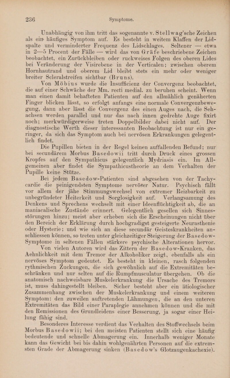 Unabhängig von ihm tritt das sogenannte v. Stellwag’sche Zeichen als ein* häufiges Symptom auf. Es besteht in weitem Klaffen der Lid¬ spalte und verminderter Frequenz des Lidschlages. Seltener — etwa in 2—5 Procent der Fälle — wird das von Gräfe beschriebene Zeichen beobachtet, ein Zurückbleiben oder ruckweises Folgen des oberen Lides bei Veränderung der Visirebene in der Verticalen; zwischen oberem Hornhautrand und oberem Lid bleibt stets ein mehr oder weniger breiter Scleralstreifen sichtbar (Bruns). Von Möbius wurde die Insufficienz der Convergenz beobachtet, die auf einer Schwäche der Mm. recti medial, zu beruhen scheint. Wenn man einen damit behafteten Patienten auf den allmählich genäherten Finger blicken lässt, so erfolgt anfangs eine normale Convergenzbewe- gung, dann aber lässt die Convergenz des einen Auges nach, die Seh¬ achsen werden parallel und nur das nach innen gedrehte Auge fixirt noch; merkwürdigerweise treten Doppelbilder dabei nicht auf. Der diagnostische Werth dieser interessanten Beobachtung ist nur ein ge¬ ringer, da sich das Symptom auch bei nervösen Erkrankungen gelegent¬ lich findet. Die Pupillen bieten in der Regel keinen auffallenden Befund; nur bei secundärem Morbus Basedowii tritt durch Druck eines grossen Kropfes auf den Sympathicus gelegentlich Mydriasis ein. Im All¬ gemeinen aber findet die Sympathicustheorie an dem Verhalten der Pupille keine Stütze. Bei jedem Basedow-Patienten sind abgesehen von der Tachy- cardie die peinigendsten Symptome nervöser Natur. Psychisch fällt vor allem der jähe Stimmungswechsel von extremer Reizbarkeit zu unbegründeter Heiterkeit und Sorglosigkeit auf. Verlangsamung des Denkens und Sprechens wechselt mit einer Ideenflüchtigkeit ab, die an maniacaliscke Zustände erinnert. Gelegentlich gesellen sich Sinnes¬ störungen hinzu; meist aber erheben sich die Erscheinungen nicht über den Bereich der Erklärung durch hochgradigst gesteigerte Neurasthenie oder Hysterie; und wie sich an diese secundär Geisteskrankheiten an- schliessen können, so treten unter gleichzeitiger Steigerung der Basedow- Symptome in seltenen Fällen stärkere psychische Alterationen hervor. Von vielen Autoren wird das Zittern der Basedow-Kranken, das Aehnlichkeit mit dem Tremor der Alkoholiker zeigt, ebenfalls als ein nervöses Symptom gedeutet. Es besteht in kleinen, rasch folgenden rythmischen Zuckungen, die sich gewöhnlich auf die Extremitäten be¬ schränken und nur selten auf die Rumpfmusculatur übergehen. Ob die anatomisch nachweisbare Muskelerkrankung die Ursache des Tremors ist, muss dahingestellt bleiben. Sicher besteht aber ein ätiologischer Zusammenhang zwischen der Muskelerkrankung und einem weiteren Symptom: den zuweilen auftretenden Lähmungen, die an den unteren Extremitäten das Bild einer Paraplegie annehmen können und die mit den Remissionen des Grundleidens einer Besserung, ja sogar einer Hei¬ lung fähig sind. Besonderes Interesse verdient das Verhalten des Stoffwechsels beim Morbus B ase do wii; bei den meisten Patienten stellt sich eine häufig bedeutende und schnelle Abmagerung ein. Innerhalb weniger Monate kann das Gewicht bei bis dahin wohlgenährten Personen auf die extrem¬ sten Grade der Abmagerung sinken (Basedow’s Glotzaugenkachexie).