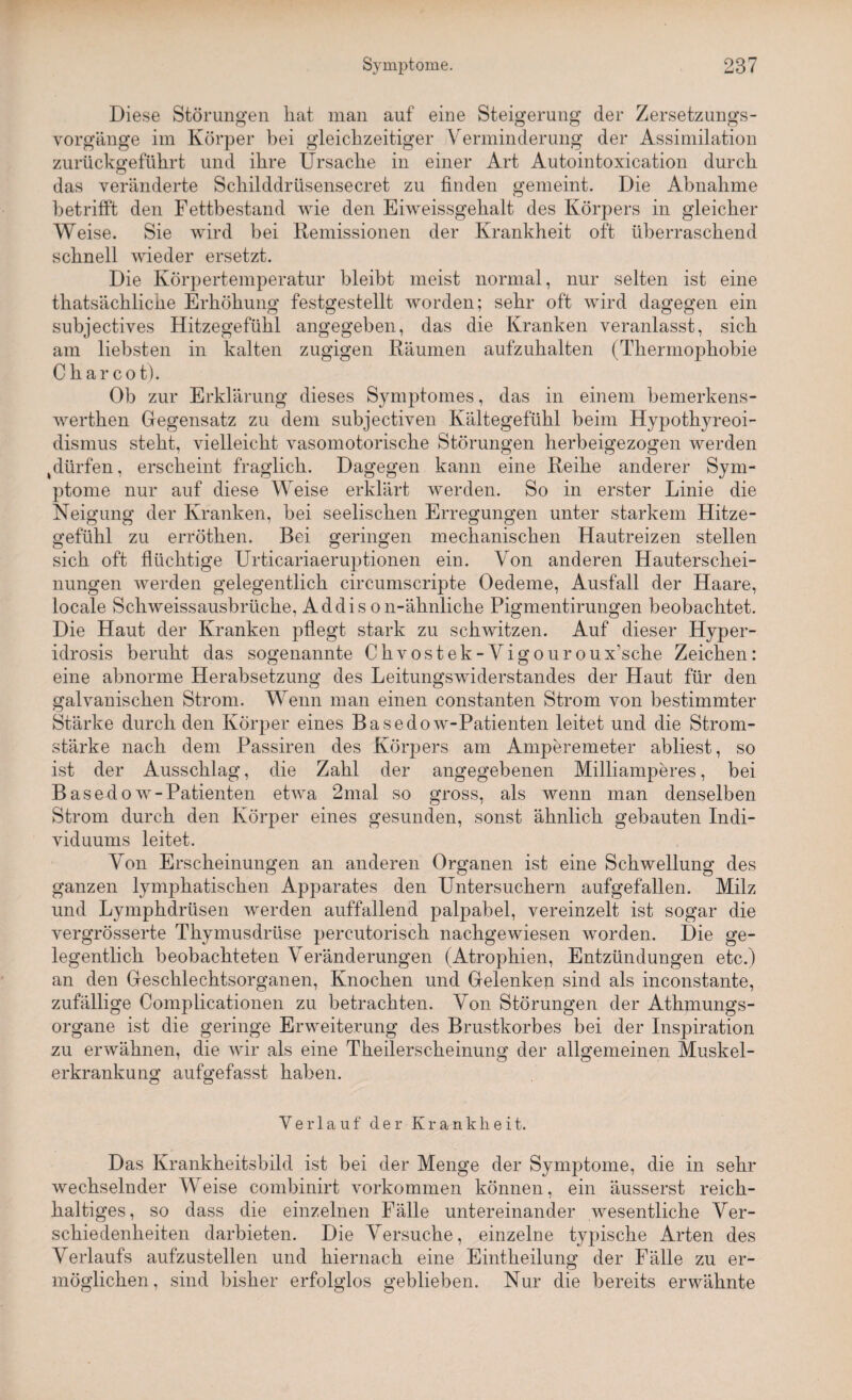 Diese Störungen hat man auf eine Steigerung der Zersetzungs¬ vorgänge im Körper bei gleichzeitiger Verminderung der Assimilation zurückgeführt und ihre Ursache in einer Art Autointoxication durch das veränderte Schilddrüsensecret zu finden gemeint. Die Abnahme betrifft den Fettbestand wie den Eiweissgehalt des Körpers in gleicher Weise. Sie wird hei Remissionen der Krankheit oft überraschend schnell wieder ersetzt. Die Körpertemperatur bleibt meist normal, nur selten ist eine thatsächlicüe Erhöhung festgestellt worden; sehr oft wird dagegen ein subjectives Hitzegefühl angegeben, das die Kranken veranlasst, sich am liebsten in kalten zugigen Räumen aufzuhalten (Thermophobie C har cot). Ob zur Erklärung dieses Symptomes, das in einem bemerkens- werthen Gegensatz zu dem subjectiven Kältegefühl beim Hypothyreoi¬ dismus steht, vielleicht vasomotorische Störungen herbeigezogen werden tdürfen, erscheint fraglich. Dagegen kann eine Reihe anderer Sym¬ ptome nur auf diese Weise erklärt werden. So in erster Linie die Neigung der Kranken, bei seelischen Erregungen unter starkem Hitze- gefuhl zu erröthen. Bei. geringen mechanischen Hautreizen stellen sich oft flüchtige Urticariaeruptionen ein. Von anderen Hauterschei¬ nungen werden gelegentlich circumscripte Oedeme, Ausfall der Haare, locale Schweissausbrüche, Addison-ähnliche Pigmentirungen beobachtet. Die Haut der Kranken pflegt stark zu schwitzen. Auf dieser Hyper- idrosis beruht das sogenannte Chvostek-Vigouroux\sche Zeichen: eine abnorme Herabsetzung des Leitungswiderstandes der Haut für den galvanischen Strom. Wenn man einen constanten Strom von bestimmter Stärke durch den Körper eines Basedow-Patienten leitet und die Strom¬ stärke nach dem Passiren des Körpers am Amperemeter abliest, so ist der Ausschlag, die Zahl der angegebenen Milliamperes, bei Basedow-Patienten etwa 2mal so gross, als wenn man denselben Strom durch den Körper eines gesunden, sonst ähnlich gebauten Indi¬ viduums leitet. Von Erscheinungen an anderen Organen ist eine Schwellung des ganzen lymphatischen Apparates den Untersuchern aufgefallen. Milz und Lymphdrüsen werden auffallend palpabel, vereinzelt ist sogar die vergrösserte Thymusdrüse percutorisch nachgewiesen worden. Die ge¬ legentlich beobachteten Veränderungen (Atrophien, Entzündungen etc.) an den Geschlechtsorganen, Knochen und Gelenken sind als inconstante, zufällige Complicationen zu betrachten. Von Störungen der Athmungs- organe ist die geringe Erweiterung des Brustkorbes bei der Inspiration zu erwähnen, die wir als eine Theilerscheinung der allgemeinen Muskel¬ erkrankung aufgefasst haben. ö Ö Verlauf der Krankheit. Das Krankheitsbild ist bei der Menge der Symptome, die in sehr wechselnder Weise combinirt Vorkommen können, ein äusserst reich¬ haltiges, so dass die einzelnen Fälle untereinander wesentliche Ver¬ schiedenheiten darbieten. Die Versuche, einzelne typische Arten des Verlaufs aufzustellen und hiernach eine Eintheilung der Fälle zu er¬ möglichen, sind bisher erfolglos geblieben. Nur die bereits erwähnte