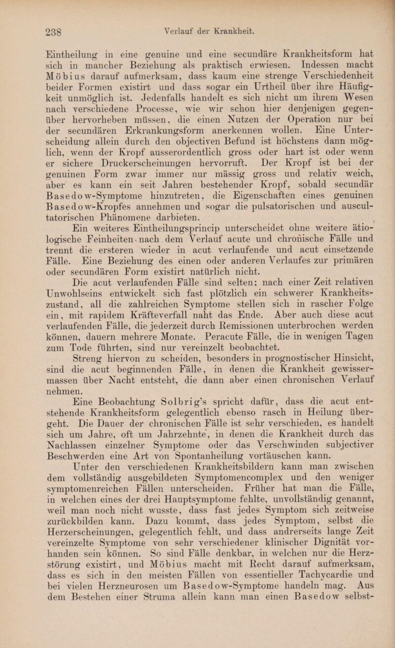 Eintheilung in eine genuine und eine secundäre Krankheitsform hat sich in mancher Beziehung als praktisch erwiesen. Indessen macht Möbius darauf aufmerksam, dass kaum eine strenge Verschiedenheit beider Formen existirt und dass sogar ein Urtkeil über ihre Häufig¬ keit unmöglich ist. Jedenfalls handelt es sich nicht um ihrem Wesen nach verschiedene Processe, wie wir schon hier denjenigen gegen¬ über hervorheben müssen, die einen Nutzen der Operation nur bei der secundären Erkrankungsform anerkennen wollen. Eine Unter¬ scheidung allein durch den objectiven Befund ist höchstens dann mög¬ lich, wenn der Kropf ausserordentlich gross oder hart ist oder wenn er sichere Druckerscheinungen hervorruft. Der Kropf ist bei der genuinen Form zwar immer nur massig gross und relativ weich, aber es kann ein seit Jahren bestehender Kropf, sobald secundär Basedow-Symptome hinzutreten, die Eigenschaften eines genuinen Basedow-Kropfes annehmen und sogar die pulsatoriscken und auscul- tatoriscken Phänomene darbieten. Ein weiteres Eintheilungsprincip unterscheidet ohne weitere ätio¬ logische Feinheiten-nach dem Verlauf acute und chronische Fälle und trennt die ersteren wieder in acut verlaufende und acut einsetzende Fälle. Eine Beziehung des einen oder anderen Verlaufes zur primären oder secundären Form existirt natürlich nicht. Die acut verlaufenden Fälle sind selten; nach einer Zeit relativen Unwohlseins entwickelt sich fast plötzlich ein schwerer Krankheits¬ zustand, all die zahlreichen Symptome stellen sich in rascher Folge ein, mit rapidem Kräfteverfall naht das Ende. Aber auch diese acut verlaufenden Fälle, die jederzeit durch Remissionen unterbrochen werden können, dauern mehrere Monate. Peracute Fälle, die in wenigen Tagen zum Tode führten, sind nur vereinzelt beobachtet. Streng hiervon zu scheiden, besonders in prognostischer Hinsicht, sind die acut beginnenden Fälle, in denen die Krankheit gewisser- massen über Nacht entsteht, die dann aber einen chronischen Verlauf nehmen. Eine Beobachtung Solbrig’s spricht dafür, dass die acut ent¬ stehende Krankheitsform gelegentlich ebenso rasch in Heilung über¬ geht. Die Dauer der chronischen Fälle ist sehr verschieden, es handelt sich um Jahre, oft um Jahrzehnte, in denen die Krankheit durch das Nachlassen einzelner Symptome oder das Verschwinden subjectiver Beschwerden eine Art von Spontanheilung Vortäuschen kann. Unter den verschiedenen Krankheitsbildern kann man zwischen dem vollständig ausgebildeten Symptomencomplex und den weniger symptomenreichen Fällen unterscheiden. Früher hat man die Fälle, in welchen eines der drei Hauptsymptome fehlte, unvollständig genannt, weil man noch nicht wusste, dass fast jedes Symptom sich zeitweise zurückbilden kann. Dazu kommt, dass jedes Symptom, selbst die Herzerscheinungen, gelegentlich fehlt, und dass andrerseits lange Zeit vereinzelte Symptome von sehr verschiedener klinischer Dignität vor¬ handen sein können. So sind Fälle denkbar, in welchen nur die Herz¬ störung existirt, und Möbius macht mit Recht darauf aufmerksam, dass es sich in den meisten Fällen von essentieller Tachycardie und bei vielen Herzneurosen um Basedow-Symptome handeln mag. Aus dem Bestehen einer Struma allein kann man einen Basedow selbst-