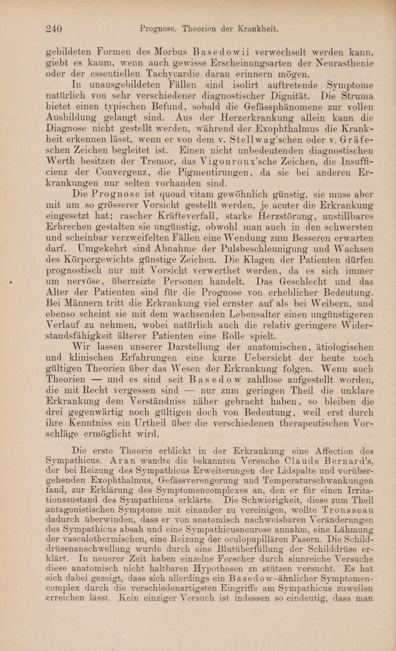 gebildeten Formen des Morbus Basedowii verwechselt werden kann, giebt es kaum, wenn auch gewisse Erscheinungsarten der Neurasthenie oder der essentiellen Tachycardie daran erinnern mögen. In unausgebildeten Fällen sind isolirt auftretende Symptome natürlich von sehr verschiedener diagnostischer Dignität. Die Struma bietet einen typischen Befund, sobald die Gefässphänomene zur vollen Ausbildung gelangt sind. Aus der Herzerkrankung allein kann die Diagnose nicht gestellt werden, während der Exophthalmus die Krank¬ heit erkennen lässt, wenn er von dem v. Stellwag’schen oder v. Gräfe- schen Zeichen begleitet ist. Einen nicht unbedeutenden diagnostischen Werth besitzen der Tremor, das Yigouroux’sche Zeichen, die Insuffi- cienz der Convergenz, die Pigmentirungen, da sie bei anderen Er¬ krankungen nur selten vorhanden sind. Die Prognose ist quoad vitam gewöhnlich günstig, sie muss aber mit um so grösserer Vorsicht gestellt werden, je acuter die Erkrankung eingesetzt hat; rascher Kräfteverfall, starke Herzstörung, unstillbares Erbrechen gestalten sie ungünstig, obwohl man auch in den schwersten und scheinbar verzweifelten Fällen eine Wendung zum Besseren erwarten darf. Umgekehrt sind Abnahme der Pulsbeschleunigung und Wachsen des Körpergewichts günstige Zeichen. Die Klagen der Patienten dürfen prognostisch nur mit Vorsicht verwerthet werden, da es sich immer um nervöse, überreizte Personen handelt. Das Geschlecht und das Alter der Patienten sind für die Prognose von erheblicher Bedeutung. Bei Männern tritt die Erkrankung viel ernster auf als bei Weibern, und ebenso scheint sie mit dem wachsenden Lebensalter einen ungünstigeren Verlauf zu nehmen, wobei natürlich auch die relativ geringere Wider¬ standsfähigkeit älterer Patienten eine Rolle spielt. Wir lassen unserer Darstellung der anatomischen, ätiologischen und klinischen Erfahrungen eine kurze Uebersicht der heute noch gültigen Theorien über das Wesen der Erkrankung folgen. Wenn auch Theorien — und es sind seit Basedow zahllose aufgestellt worden, die mit Recht vergessen sind — nur zum geringen Theil die unklare Erkrankung dem Verständniss näher gebracht haben, so bleiben die drei gegenwärtig noch gültigen doch von Bedeutung, weil erst durch ihre Kenntniss ein Urtheil über die verschiedenen therapeutischen Vor¬ schläge ermöglicht wird. Die erste Theorie erblickt in der Erkrankung eine Affection des Sympathicus. Aran wandte die bekannten Versuche Claude Bernard’s, der bei Reizung des Sympathicus Erweiterungen der Lidspalte und vorüber¬ gehenden Exophthalmus, Gefässverengerung und Temperaturschwankungen fand, zur Erklärung des Symptomencomplexes an, den er für einen Irrita¬ tionszustand des Sympathicus erklärte. Die Schwierigkeit, diese zum Theil antagonistischen Symptome mit einander zu vereinigen, wollte Trousseau dadurch überwinden, dass er von anatomisch nachweisbaren Veränderungen des Sympathicus absah und eine Sympathicusneurose annahm, eine Lähmung der vasculothermischen, eine Reizung der oculopupillären Fasern. Die Schild¬ drüsenanschwellung wurde durch eine Blutüberfüllung der Schilddrüse er¬ klärt. In neuerer Zeit haben einzelne Forscher durch sinnreiche Versuche diese anatomisch nicht haltbaren Hypothesen zn stützen versucht. Es hat sich dabei gezeigt, dass sich allerdings ein Basedow-ähnlicher Symptomen- complex durch die verschiedenartigsten Eingriffe am Sympathicus zuweilen -erreichen lässt. Kein einziger Versuch ist indessen so eindeutig, dass man