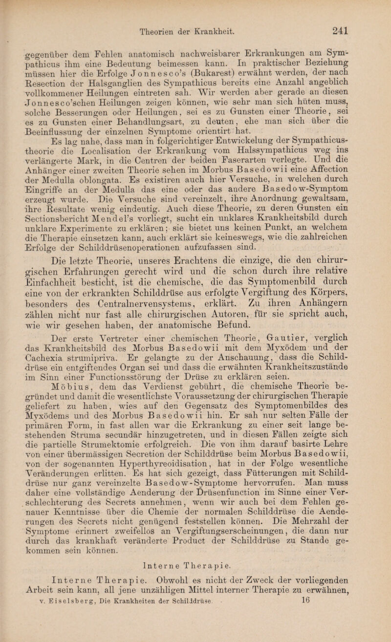 gegenüber dem Fehlen anatomisch nachweisbarer Erkrankungen am Sym- patkicus ihm eine Bedeutung beimessen kann. In praktischer Beziehung müssen hier die Erfolge Jonn esco’s (Bukarest) erwähnt werden, der nach Resection der Halsganglien des Sympathicus bereits eine Anzahl angeblich vollkommener Heilungen eintreten sah. Wir werden aber gerade an diesen Jonnesco’schen Heilungen zeigen können, wie sehr man sich hüten muss, solche Besserungen oder Heilungen, sei es zu Grünsten einer Theorie, sei es zu Gunsten einer Behandlungsart, zu deuten, ehe man sich über die Beeinflussung der einzelnen Symptome orientirt hat. Es lag nahe, dass man in folgerichtiger Entwickelung der Sympathicus- theorie die Localisation der Erkrankung vom Halssympathicus weg ins verlängerte Mark, in die Centren der beiden Faserarten verlegte. Und die Anhänger einer zweiten Theorie sehen im Morbus Basedowii eine Affection der Medulla oblongata. Es existiren auch hier Versuche, in welchen durch Eingriffe an der Medulla das eine oder das andere Basedow-Symptom erzeugt wurde. Die Versuche sind vereinzelt, ihre Anordnung gewaltsam, ihre Resultate wenig eindeutig. Auch diese Theorie, zu deren Gunsten ein Seetionsberickt Mendel’s vorliegt, sucht ein unklares Krankheitsbild durch unklare Experimente zu erklären; sie bietet uns keinen Punkt, an welchem die Therapie einsetzen kann, auch erklärt sie keineswegs, wie die zahlreichen Erfolge der Schilddrüsenoperationen aufzufassen sind. Die letzte Theorie, unseres Erachtens die einzige, die den chirur¬ gischen Erfahrungen gerecht wird und die schon durch ihre relative Einfachheit besticht, ist die chemische, die das Symptomenbild durch eine von der erkrankten Schilddrüse aus erfolgte Vergiftung des Körpers, besonders des Centralnervensystems, erklärt. Zu ihren Anhängern zählen nicht nur fast alle chirurgischen Autoren, für sie spricht auch, xvie wir gesehen haben, der anatomische Befund. Der erste Vertreter einer chemischen Theorie, Gautier, verglich das Krankheitsbild des Morbus Basedowii mit dem Myxödem und der Cachexia strumipriva. Er gelangte zu der Anschauung, dass die Schild¬ drüse ein entgiftendes Organ sei und dass die erwähnten Krankheitszustände im Sinn einer Functionsstörung der Drüse zu erklären seien. Möbius, dem das Verdienst gebührt, die chemische Theorie be¬ gründet und damit die wesentlichste Voraussetzung der chirurgischen Therapie geliefert zu haben, wies auf den Gegensatz des Symptomenbildes des Myxödems und des Morbus Basedowii hin. Er sah nur selten Fälle der primären Form, in fast allen war die Erkrankung zu einer seit lange be¬ stehenden Struma secundär hinzugetreten, und in diesen Fällen zeigte sich die partielle Strumektomie erfolgreich. Die von ihm darauf basirte Lehre von einer übermässigen Secretion der Schilddrüse beim Morbus Basedowii, von der sogenannten Hyperthyreoidisation, hat in der Folge wesentliche Veränderungen erlitten. Es hat sich gezeigt, dass Fütterungen mit Schild¬ drüse nur ganz vereinzelte Basedow-Symptome hervorrufen. Man muss daher eine vollständige Aenderung der Drüsenfunction im Sinne einer Ver¬ schlechterung des Secrets annehmen, wenn wir auch bei dem. Fehlen ge¬ nauer Kenntnisse über die Chemie der normalen Schilddrüse die Aende- rungen des Secrets nicht genügend, feststellen können. Die Mehrzahl der Symptome erinnert zweifellos an Vergiftungserscheinungen, die dann nur durch das krankhaft veränderte Product der Schilddrüse zu Stande ge¬ kommen sein können. Interne Therapie. Interne Therapie. Obwohl es nicht der Zweck der vorliegenden Arbeit sein kann, all jene unzähligen Mittel interner Therapie zu erwähnen, v. Eiseisberg, Die Krankheiten der Schilddrüse. 16