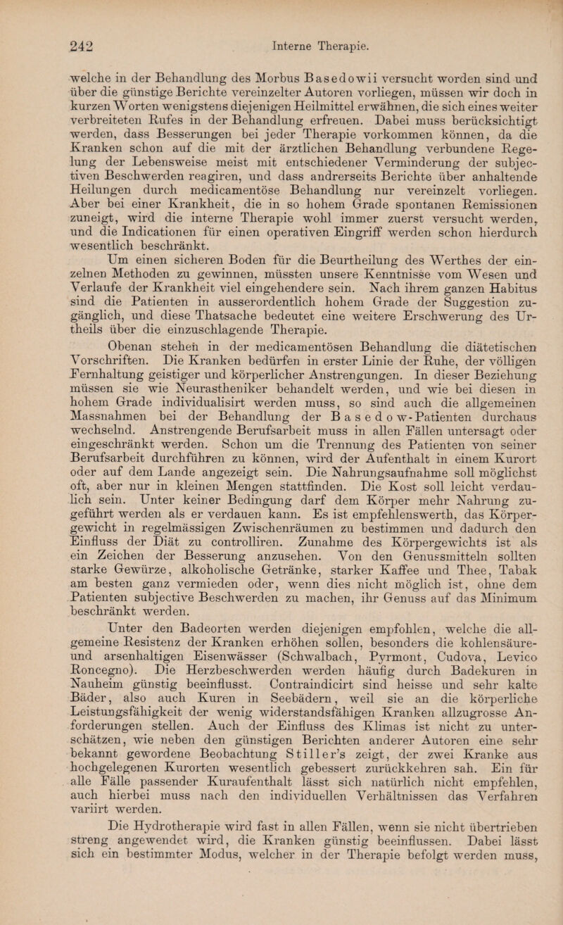 welche in der Behandlung des Morbus Basedowii versucht worden sind und über die günstige Berichte vereinzelter Autoren vorliegen, müssen wir doch in kurzen Worten wenigstens diejenigen Heilmittel erwähnen, die sich eines weiter verbreiteten Bufes in der Behandlung erfreuen. Dabei muss berücksichtigt werden, dass Besserungen bei jeder Therapie Vorkommen können, da die Kranken schon auf die mit der ärztlichen Behandlung verbundene Rege¬ lung der Lebensweise meist mit entschiedener Verminderung der subjec- tiven Beschwerden reagiren, und dass andrerseits Berichte über anhaltende Heilungen durch medicamentöse Behandlung nur vereinzelt vorliegen. Aber bei einer Krankheit, die in so hohem Grade spontanen Remissionen zuneigt, wird die interne Therapie wohl immer zuerst versucht werden,, und die Indicationen für einen operativen Eingriff werden schon hierdurch wesentlich beschränkt. Um einen sicheren Boden für die Beurtheilung des Werthes der ein¬ zelnen Methoden zu gewinnen, müssten unsere Kenntnisse vom Wesen und Verlaufe der Krankheit viel eingehendere sein. Nach ihrem ganzen Habitus sind die Patienten in ausserordentlich hohem Grade der Suggestion zu¬ gänglich, und diese Thatsache bedeutet eine weitere Erschwerung des Ur- theils über die einzuschlagende Therapie. Obenan stehen in der medicamentösen Behandlung die diätetischen Vorschriften. Die Kranken bedürfen in erster Linie der Ruhe, der völligen Eernhaltung geistiger und körperlicher Anstrengungen. In dieser Beziehung müssen sie wie Neurastheniker behandelt werden, und wie bei diesen in hohem Grade individualisirt werden muss, so sind auch die allgemeinen Massnahmen bei der Behandlung der B a s e d o w - Patienten durchaus wechselnd. Anstrengende Berufsarbeit muss in allen Fällen untersagt oder eingeschränkt werden. Schon um die Trennung des Patienten von seiner Berufsarbeit durchführen zu können, wird der Aufenthalt in einem Kurort oder auf dem Lande angezeigt sein. Die Nahrungsaufnahme soll möglichst oft, aber nur in kleinen Mengen stattfinden. Die Kost soll leicht verdau¬ lich sein. Unter keiner Bedingung darf dem Körper mehr Nahrung zu¬ geführt werden als er verdauen kann. Es ist empfehlenswerth, das Körper¬ gewicht in regelmässigen Zwischenräumen zu bestimmen und dadurch den Einfluss der Diät zu controlliren. Zunahme des Körpergewichts ist als ein Zeichen der Besserung anzusehen. Von den Genussmitteln sollten starke Gewürze, alkoholische Getränke, starker Kaffee und Thee, Tabak am besten ganz vermieden oder, wenn dies nicht möglich ist, ohne dem Patienten subjective Beschwerden zu machen, ihr Genuss auf das Minimum beschränkt werden. Unter den Badeorten werden diejenigen empfohlen, welche die all¬ gemeine Resistenz der Kranken erhöhen sollen, besonders die kohlen säure- und arsenhaltigen Eisenwässer (Schwalbach, Pyrmont, Cudova, Levico Roncegno). Die Herzbeschwerden werden häufig durch Badekuren in Nauheim günstig beeinflusst. Contraindicirt sind heisse und sehr kalte Bäder, also auch Kuren in Seebädern, weil sie an die körperliche Leistungsfähigkeit der wenig widerstandsfähigen Kranken allzugrosse An¬ forderungen stellen. Auch der Einfluss des Klimas ist nicht zu unter¬ schätzen, wie neben den günstigen Berichten anderer Autoren eine sehr bekannt gewordene Beobachtung Stiller’s zeigt, der zwei Kranke aus hochgelegenen Kurorten wesentlich gebessert zurückkehren sah. Ein für alle Fälle passender Kuraufenthalt lässt sich natürlich nicht empfehlen, auch hierbei muss nach den individuellen Verhältnissen das Verfahren variirt werden. Die Hydrotherapie wird fast in allen Fällen, wenn sie nicht übertrieben streng angewendet wird, die Kranken günstig beeinflussen. Dabei lässt sich ein bestimmter Modus, welcher in der Therapie befolgt werden muss,