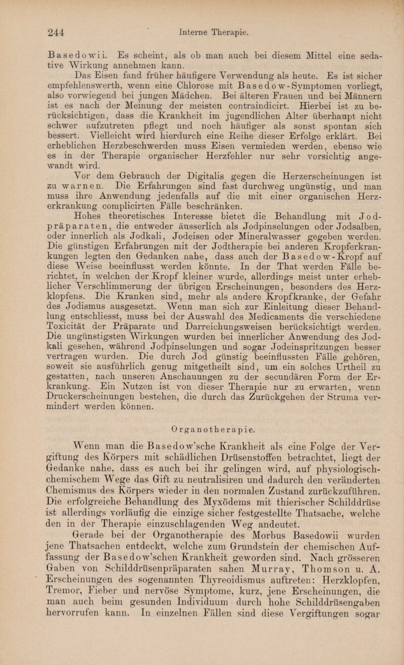 Basedowii. Es scheint, als ob man auch bei diesem Mittel eine seda¬ tive Wirkung annebmen kann. Das Eisen fand früher häufigere Verwendung als heute. Es ist sicher empfehlenswerth, wenn eine Chlorose mit Basedow-Symptomen vorliegt, also vorwiegend bei jungen Mädchen. Bei älteren Frauen und bei Männern ist es nach der Meinung der meisten contraindicirt. Hierbei ist zu be¬ rücksichtigen, dass die Krankheit im jugendlichen Alter überhaupt nicht schwer aufzutreten pflegt und noch häufiger als sonst spontan sich bessert. Vielleicht wird hierdurch eine Beihe dieser Erfolge erklärt. Bei erheblichen Herzbeschwerden muss Eisen vermieden werden, ebenso wie es in der Therapie organischer Herzfehler nur sehr vorsichtig ange¬ wandt wird. Vor dem Gebrauch der Digitalis gegen die Herzerscheinungen ist zu warnen. Die Erfahrungen sind fast durchweg ungünstig, und man muss ihre Anwendung jedenfalls auf die mit einer organischen Herz¬ erkrankung complicirten Fälle beschränken. Hohes theoretisches Interesse bietet die Behandlung mit Jod¬ präparaten, die entweder äusserlich als Jodpinselungen oder Jodsalben, oder innerlich als Jodkali, Jodeisen oder Mineralwasser gegeben werden. Die günstigen Erfahrungen mit der Jodtherapie bei anderen Kropferkran¬ kungen legten den Gedanken nahe, dass auch der Basedow -Kropf auf diese Weise beeinflusst werden könnte. In der That werden Fälle be¬ richtet, in welchen der Kropf kleiner wurde, allerdings meist unter erheb¬ licher Verschlimmerung der übrigen Erscheinungen, besonders des Herz¬ klopfens. Die Kranken sind, mehr als andere Kropf kranke, der Gefahr des Jodismus ausgesetzt. Wenn man sich zur Einleitung dieser Behand¬ lung entschliesst, muss bei der Auswahl des Medicaments die verschiedene Toxicität der Präparate und Darreichungsweisen berücksichtigt werden. Die ungünstigsten Wirkungen wurden bei innerlicher Anwendung des Jod¬ kali gesehen, während Jodpinselungen und sogar Jodeinspritzungen besser vertragen wurden. Die durch Jod günstig beeinflussten Fälle gehören, soweit sie ausführlich genug mitgetheilt sind, um ein solches Urtheil zu gestatten, nach unseren Anschauungen zu der secundären Form der Er¬ krankung. Ein Nutzen ist von dieser Therapie nur zu erwarten, wenn Druckerscheinungen bestehen, die durch das Zurückgehen der Struma ver¬ mindert werden können. Organotherapie. Wenn man die Basedow’sche Krankheit als eine Folge der Ver¬ giftung des Körpers mit schädlichen Drüsenstoffen betrachtet, liegt der Gedanke nahe, dass es auch bei ihr gelingen wird, auf physiologisch¬ chemischem Wege das Gift zu neutralisiren und dadurch den veränderten Chemismus des Körpers wieder in den normalen Zustand zurückzuführen. Die erfolgreiche Behandlung des Myxödems mit thierischer Schilddrüse ist allerdings vorläufig die einzige sicher festgestellte Thatsache, welche den in der Therapie einzuschlagenden Weg andeutet. Gerade bei der Organotherapie des Morbus Basedowii wurden jene Thatsachen entdeckt, welche zum Grundstein der chemischen Auf¬ fassung der Basedow’schen Krankheit geworden sind. Nach grösseren Gaben von Schilddrüsenpräparaten sahen Murray, Thomson u. Ä. Erscheinungen des sogenannten Thyreoidismus auftreten: Herzklopfen, Tremor, Fieber und nervöse Symptome, kurz, jene Erscheinungen, die man auch beim gesunden Individuum durch hohe Schilddrüsengaben hervorrufen kann. In einzelnen Fällen sind diese Vergiftungen sogar