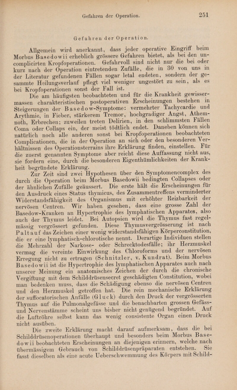 Gefahren der Operation. Allgemein wird anerkannt, dass jeder operative Eingriff beim Morbus Basedowii erlieblicli grössere Gefahren bietet, als bei den un- eomplicirten Kropfoperationen. Gefahrvoll sind niclit nui die bei odei kurz nach, der Operation eintretenden Zufälle, die in 30 \on uns in der Literatur gefundenen Fällen sogar letal endeten, sondern dei gt sammte Heilungsverlauf pflegt viel weniger ungestört zu sein, als es bei Kropfoperationen sonst der Fall ist. Die am häufigsten beobachteten und für die Krankheit gewisser- massen charakteristischen postoperativen Erscheinungen bestehen in Steigerungen der Basedow-Symptomei vermehrtei Tacliycaidie und Arvthmie, in Fieber, stärkerem Tremor, hochgradigei Angst, Athem- noth, Erbrechen; zuweilen treten Delirien, in den schlimmsten fällen Coma oder Collaps ein, der meist tödtlich endet. Daneben können sich natürlich noch alle anderen sonst hei Kropfoperationen beobachteten Complicationen, die in der Operation an sich oder den besonderen Vei- hältnissen des Operationsterrains ihre Erklärung finden, einstellen. Füi die zuerst genannten Symptome aber reicht diese Auffassung nicht aus, sie fordern eine, durch die besonderen Eigentümlichkeiten dei Kiank- heit begründete Erklärung. Zur Zeit sind zwei Hypothesen über den Symptomencomplex des durch die Operation beim Morbus Basedowii bedingten Collapses odei der ähnlichen Zufälle geäussert. Die erste hält die Erscheinungen für den Ausdruck eines Status tkymicus, des Zusammentreffens vermindertei Widerstandsfähigkeit des Organismus mit erhöhter Reizbarkeit der nervösen Centren. Wir- haben gesehen, dass eine grosse Zahl dei Basedow-Kranken an Hypertrophie des lymphatischen Apparates, also auch der Thymus leidet. Bei Autopsien wird die Thymus fast regel¬ mässig vergrössert gefunden. Diese Thymusvergrösserung ist nach Paltauf das Zeichen einer wenig widerstandsfähigen Körperconstitution, die er eine lymphatisch-chlorotische nennt. Derartige Individuen stellen die Mehrzahl der Narkose- oder Schrecktodesfälle; ihr Herzmuskel vermag die vereinte Einwirkung des Chloroforms und der nervösen Erregung nicht zu ertragen (Schnitzler, v. Kundrat). Beim Morbus Basedowii ist die Hypertrophie des lymphatischen Apparates auch nach unserer Meinung ein anatomisches Zeichen der durch die chronische Vergiftung mit dem Schilddrüsensecret geschädigten Constitution,^ wobei maiT bedenken muss, dass die Schädigung ebenso die nervösen Centren und den Herzmuskel getroffen hat. Die rem mechanische Erklärung der suffocatorischen Anfälle (Gluck) durch den Druck der vergrösserten Thymus auf die Pulmonalgefässe und die benachbarten grossen Gefäss- und Nervenstämme scheint uns bisher nicht genügend begründet. Auf die Luftröhre selbst kann das wenig consistente Organ einen Druck nicht ausüben. Die zweite Erklärung macht darauf aufmerksam, dass die bei Schilddrüsenoperationen überhaupt und besonders beim Morbus Base¬ dowii beobachteten Erscheinungen an diejenigen erinnern, welche nach übermässigem Gebrauch von Schilddrüsenpräparaten entstehen. Sie fasst dieselben als eine acute Ueberschwemmung des Körpers mit Schild-