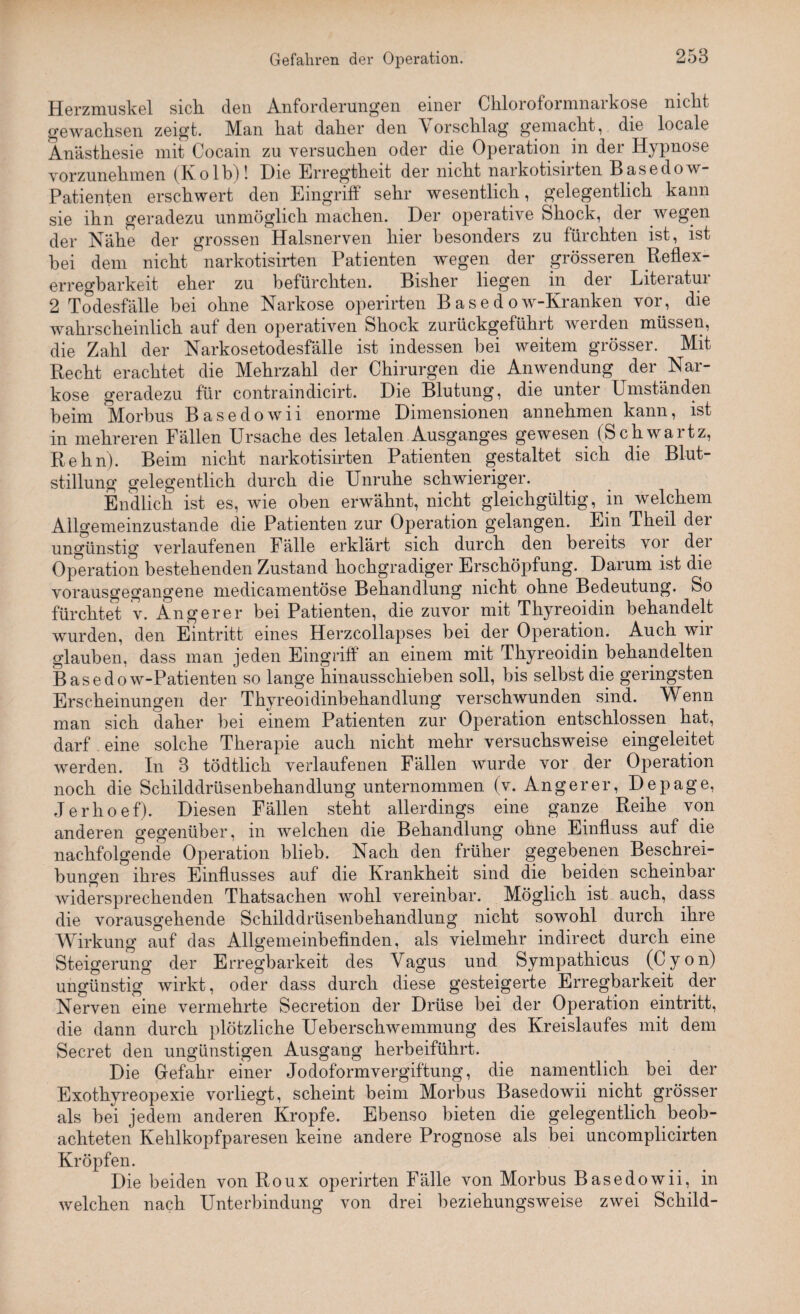 Herzmuskel sich, den Anforderungen einer Chloroformnaikose nicht gewachsen zeigt. Man hat daher den Vorschlag gemacht, die locale Anästhesie mit Cocain zu versuchen oder die Operation in der Hypnose vorzunehmen (Kolb)! Die Erregtheit der nicht narkotisirten Basedow- Patienten erschwert den Eingriff sehr wesentlich, gelegentlich kann sie ihn geradezu unmöglich machen. Der operative Shock, der wegen der Nähe der grossen Halsnerven hier besonders zu fürchten ist, ist bei dem nicht narkotisirten Patienten wegen der grösseren Reflex¬ erregbarkeit eher zu befürchten. Bisher liegen in der Literatur 2 Todesfälle bei ohne Narkose operirten Basedow-Kranken vor, die wahrscheinlich auf den operativen Shock zurückgeführt werden müssen, die Zahl der Narkosetodesfälle ist indessen bei weitem grösser. Mit Recht erachtet die Mehrzahl der Chirurgen die Anwendung der .Nar¬ kose geradezu für contraindicirt. Die Blutung, die unter Umständen beim Morbus Basedowii enorme Dimensionen annehmen kann, ist in mehreren Fällen Ursache des letalen Ausganges gewesen (Schwartz, Rehn). Beim nicht narkotisirten Patienten gestaltet sich die Blut¬ stillung gelegentlich durch die Unruhe schwieriger. Endlich ist es, wie oben erwähnt, nicht gleichgültig, in welchem Allgemeinzustande die Patienten zur Operation gelangen. Ein Theil dei ungünstig verlaufenen Fälle erklärt sich durch den bereits vor der Operation bestehenden Zustand hochgradiger Erschöpfung. Darum ist die vorausgegangene medicamentöse Behandlung nicht ohne Bedeutung. So fürchtet v. Angerer bei Patienten, die zuvor mit Thyreoidin behandelt wurden, den Eintritt eines Herzcollapses bei der Operation. Auch wir glauben, dass man jeden Eingriff an einem mit Thyreoidin behandelten Basedow-Patienten so lange hinausschieben soll, bis selbst die geringsten Erscheinungen der Thyreoidinbehandlung verschwunden sind. \Venn man sich daher bei einem Patienten zur Operation entschlossen hat, darf. eine solche Therapie auch nicht mehr versuchsweise eingeleitet werden. In 3 tödtlich verlaufenen Fällen wurde vor der Operation noch die Schilddrüsenbehandlung unternommen (v. Angerer, Depage, Jerhoef). Diesen Fällen steht allerdings eine ganze Reihe von anderen gegenüber, in welchen die Behandlung ohne Einfluss auf die nachfolgende Operation blieb. Nach den früher gegebenen Beschrei¬ bungen ihres Einflusses auf die Krankheit sind die beiden scheinbar widersprechenden Thatsachen wohl vereinbar. Möglich ist auch, dass die vorausgehende Schilddrüsenbehandlung nicht sowohl durch ihre Wirkung auf das Allgemeinbefinden, als vielmehr indirect durch eine Steigerung der Erregbarkeit des Vagus und Sympathicus (Cyon) ungünstig wirkt, oder dass durch diese gesteigerte Erregbarkeit der Nerven eine vermehrte Secretion der Drüse bei der Operation eintritt, die dann durch plötzliche Ueberschwemmung des Kreislaufes mit dem Secret den ungünstigen Ausgang herbeiführt. Die Gefahr einer Jodoformvergiftung, die namentlich bei der Exothyreopexie vorliegt, scheint beim Morbus Basedowii nicht grösser als bei jedem anderen Kropfe. Ebenso bieten die gelegentlich beob¬ achteten Kehlkopfparesen keine andere Prognose als bei uncomplicirten Kröpfen. Die beiden von Roux operirten Fälle von Morbus Basedowii, in welchen nach Unterbindung von drei beziehungsweise zwei Schild-