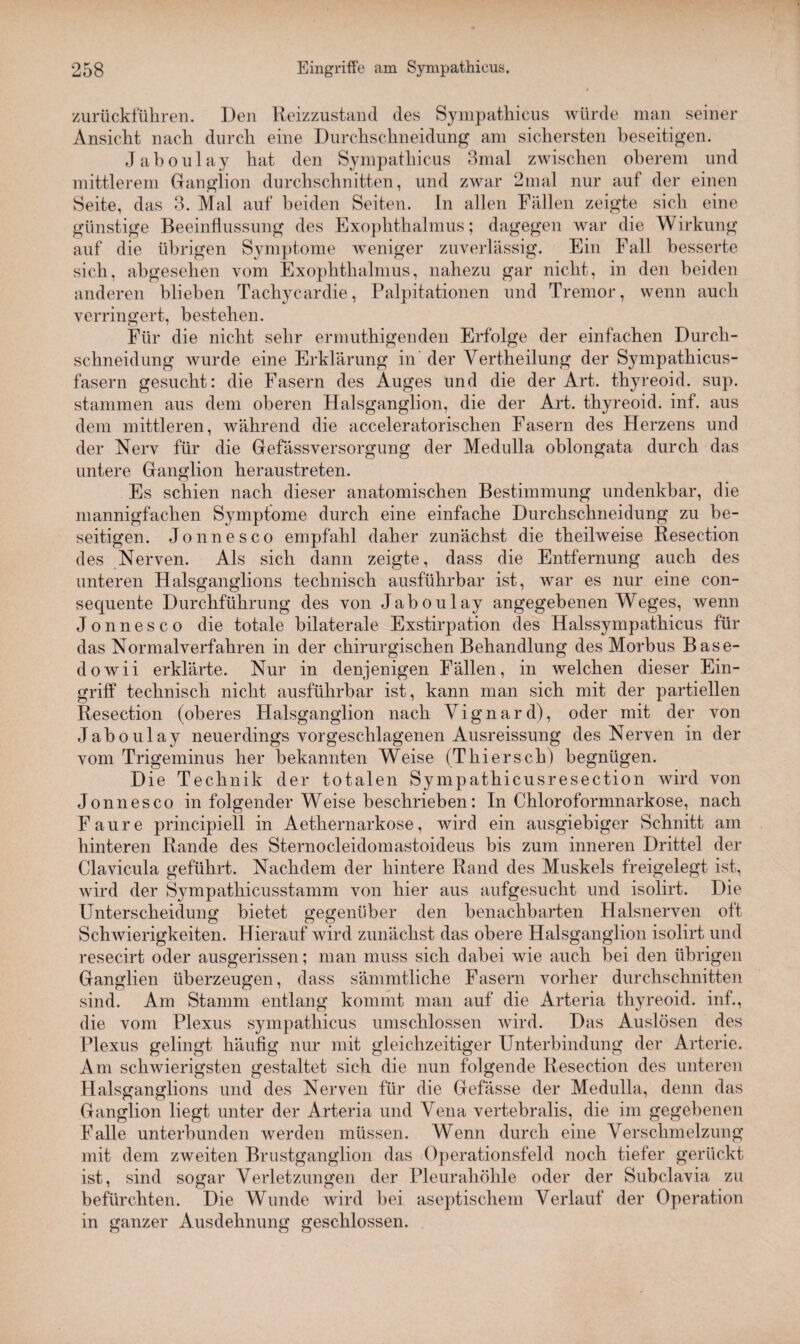 zurückführen. Den Reizzustand des Sympathieus würde man seiner Ansicht nach durch eine Durchschneidung am sichersten beseitigen. Jaboulay hat den Sympathieus 3mal zwischen oberem und mittlerem Ganglion durchschnitten, und zwar 2mal nur auf der einen Seite, das 3. Mal auf beiden Seiten. In allen Fällen zeigte sich eine günstige Beeinflussung des Exophthalmus; dagegen war die Wirkung auf die übrigen Symptome weniger zuverlässig. Ein Fall besserte sich, abgesehen vom Exophthalmus, nahezu gar nicht, in den beiden anderen blieben Tachycardie, Palpitationen und Tremor, wenn auch verringert, bestehen. Für die nicht sehr ermuthigenden Erfolge der einfachen Durch¬ schneidung wurde eine Erklärung in’ der Vertheilung der Sympathicus- fasern gesucht: die Fasern des Auges und die der Art. thyreoid. sup. stammen aus dem oberen Halsganglion, die der Art. thyreoid. inf. aus dem mittleren, während die acceleratorischen Fasern des Herzens und der Nerv für die Gefässversorgung der Medulla oblongata durch das untere Ganglion heraustreten. Es schien nach dieser anatomischen Bestimmung undenkbar, die mannigfachen Symptome durch eine einfache Durchschneidung zu be¬ seitigen. Jonnesco empfahl daher zunächst die theilweise Resection des Nerven. Als sich dann zeigte, dass die Entfernung auch des unteren Halsganglions technisch ausführbar ist, war es nur eine con- sequente Durchführung des von Jaboulay angegebenen Weges, wenn Jonnesco die totale bilaterale Exstirpation des Halssympathicus für das Normalverfahren in der chirurgischen Behandlung des Morbus Base- dowii erklärte. Nur in denjenigen Fällen, in welchen dieser Ein¬ griff technisch nicht ausführbar ist, kann man sich mit der partiellen Resection (oberes Halsganglion nach Yignard), oder mit der von Jaboulay neuerdings vorgeschlagenen Ausreissung des Nerven in der vom Trigeminus her bekannten Weise (Thiersch) begnügen. Die Technik der totalen Sympathicusresection wird von Jonnesco in folgender Weise beschrieben: In Chloroformnarkose, nach Faure principiell in Aethernarkose, wird ein ausgiebiger Schnitt am hinteren Rande des Sternocleidomastoideus bis zum inneren Drittel der Clavicula geführt. Nachdem der hintere Rand des Muskels freigelegt ist, wird der Sympathicusstamm von hier aus aufgesucht und isolirt. Die Unterscheidung bietet gegenüber den benachbarten Halsnerven oft Schwierigkeiten. Hierauf wird zunächst das obere Halsganglion isolirt und resecirt oder ausgerissen; man muss sich dabei wie auch bei den übrigen Ganglien überzeugen, dass sämmtliche Fasern vorher durchschnitten sind. Am Stamm entlang kommt man auf die Arteria thyreoid. inf., die vom Plexus sympathieus umschlossen wird. Das Auslösen des Plexus gelingt häufig nur mit gleichzeitiger Unterbindung der Arterie. Am schwierigsten gestaltet sich die nun folgende Resection des unteren Halsganglions und des Nerven für die Gefässe der Medulla, denn das Ganglion liegt unter der Arteria und Vena vertebralis, die im gegebenen Falle unterbunden werden müssen. Wenn durch eine Verschmelzung mit dem zweiten Brustganglion das (Operationsfeld noch tiefer gerückt ist, sind sogar Verletzungen der Pleurahöhle oder der Subclavia zu befürchten. Die Wunde wird bei aseptischem Verlauf der Operation in ganzer Ausdehnung geschlossen.